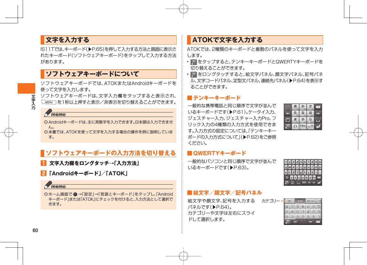 60文字を入力する IS11Tでは、キーボード（▶P.65）を押して入力する方法と画面に表示されたキーボード（ソフトウェアキーボード）をタップして入力する方法があります。  ソフトウェアキーボードについてソフトウェアキーボードでは、ATOKまたはAndroidキーボードを使って文字を入力します。ソフトウェアキーボードは、文字入力欄をタップすると表示され、Mを1秒以上押すと表示／非表示を切り替えることができます。◎ Androidキーボードは、主に英数字を入力できます。日本語は入力できません。◎ 本書では、ATOKを使って文字を入力する場合の操作を例に説明しています。 ソフトウェアキーボードの入力方法を切り替える󱈠  文字入力欄をロングタッチ→「入力方法」󱈢 「Androidキーボード」／「ATOK」◎ ホーム画面で   →「設定」→「言語とキーボード」をタップし、「Androidキーボード」または「ATOK」にチェックを付けると、入力方法として選択できます。 ATOKで文字を入力するATOKでは、2種類のキーボードと複数のパネルを使って文字を入力します。•   をタップすると、テンキーキーボードとQWERTYキーボードを切り替えることができます。•   をロングタッチすると、絵文字パネル、顔文字パネル、記号パネル、文字コードパネル、定型文パネル、連絡先パネル（▶P.64）を表示することができます。 ■ テンキーキーボード一般的な携帯電話と同じ順序で文字が並んでいるキーボードです（▶P.61）。ケータイ入力、ジェスチャー入力、ジェスチャー入力Pro、フリック入力の4種類の入力方式を使用できます。入力方式の設定については、「テンキーキーボードの入力方式について」（▶P.62）をご参照ください。 ■ QWERTYキーボード一般的なパソコンと同じ順序で文字が並んでいるキーボードです（▶P.63）。 ■ 絵文字／顔文字／記号パネル絵文字や顔文字、記号を入力するパネルです（▶P.64）。カテゴリーや文字は左右にスライドして選択します。カテゴリー