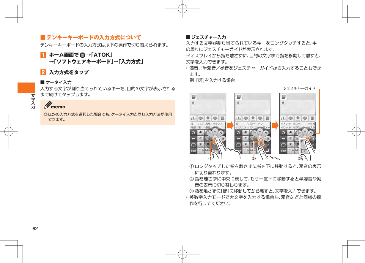62 ■ テンキーキーボードの入力方式についてテンキーキーボードの入力方式は以下の操作で切り替えられます。󱈠  ホーム画面で   →「ATOK」→「ソフトウェアキーボード」→「入力方式」󱈢  入力方式をタップ■  ケータイ入力入力する文字が割り当てられているキーを、目的の文字が表示されるまで続けてタップします。◎ ほかの入力方式を選択した場合でも、ケータイ入力と同じ入力方法が使用できます。■  ジェスチャー入力入力する文字が割り当てられているキーをロングタッチすると、キーの周りにジェスチャーガイドが表示されます。ディスプレイから指を離さずに、目的の文字まで指を移動して離すと、文字を入力できます。• 濁音／半濁音／拗音をジェスチャーガイドから入力することもできます。  例： 「ぽ」を入力する場合 ① ② ③ジェスチャーガイド① ロングタッチした指を離さずに指を下に移動すると、濁音の表示に切り替わります。② 指を離さずに中央に戻して、もう一度下に移動すると半濁音や拗音の表示に切り替わります。③ 指を離さずに「ぽ」に移動してから離すと、文字を入力できます。• 英数字入力モードで大文字を入力する場合も、濁音などと同様の操作を行ってください。