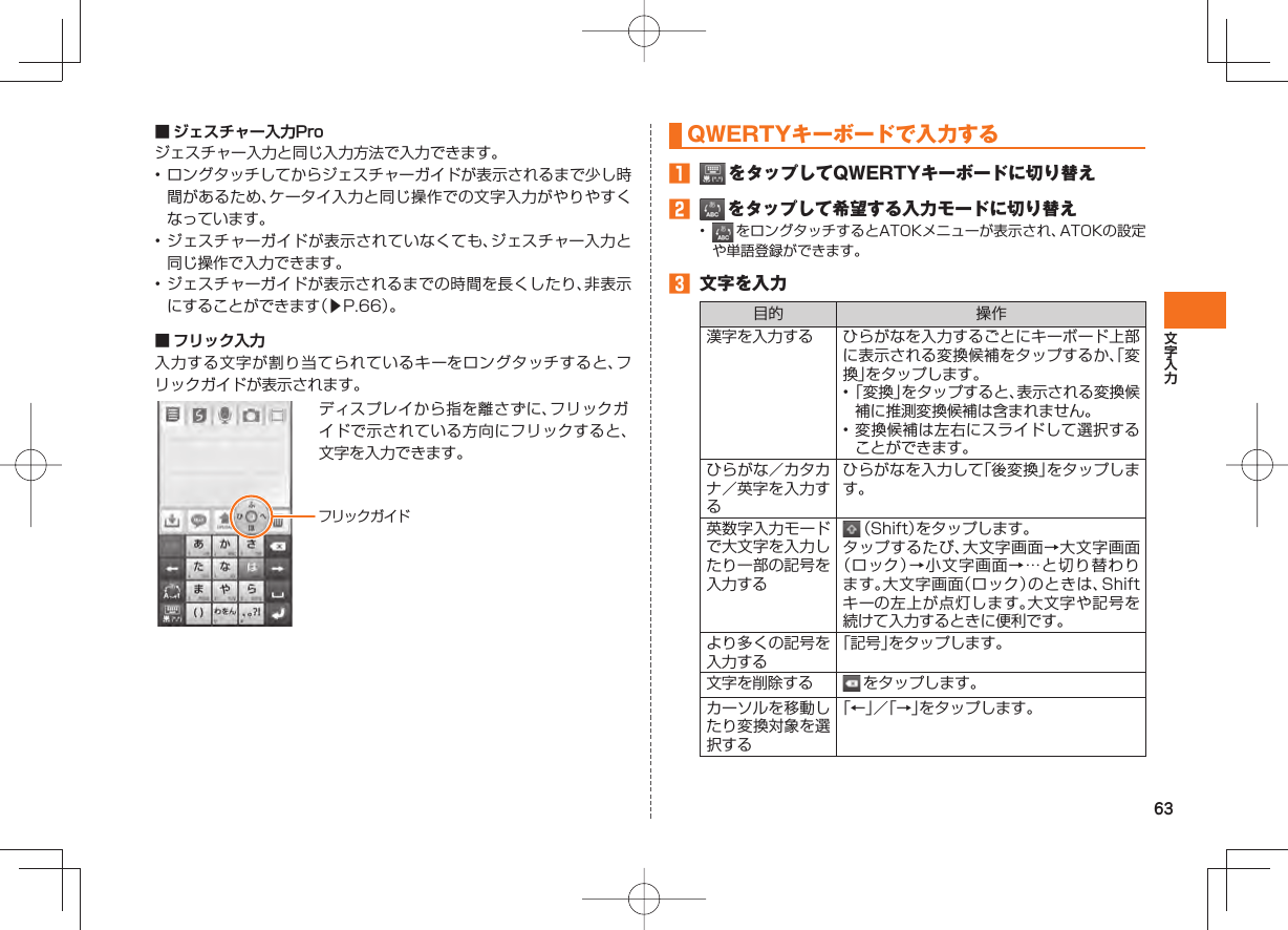 63■  ジェスチャー入力Proジェスチャー入力と同じ入力方法で入力できます。• ロングタッチしてからジェスチャーガイドが表示されるまで少し時間があるため、ケータイ入力と同じ操作での文字入力がやりやすくなっています。• ジェスチャーガイドが表示されていなくても、ジェスチャー入力と同じ操作で入力できます。• ジェスチャーガイドが表示されるまでの時間を長くしたり、非表示にすることができます（▶P.66）。■  フリック入力入力する文字が割り当てられているキーをロングタッチすると、フリックガイドが表示されます。ディスプレイから指を離さずに、フリックガイドで示されている方向にフリックすると、文字を入力できます。フリックガイド  QWERTYキーボードで入力する󱈠   をタップしてQWERTYキーボードに切り替え󱈢   をタップして希望する入力モードに切り替え•   をロングタッチするとATOKメニューが表示され、ATOKの設定や単語登録ができます。󱈤  文字を入力目的 操作漢字を入力する ひらがなを入力するごとにキーボード上部に表示される変換候補をタップするか、「変換」をタップします。• 「変換」をタップすると、表示される変換候補に推測変換候補は含まれません。• 変換候補は左右にスライドして選択することができます。ひらがな／カタカナ／英字を入力するひらがなを入力して「後変換」をタップします。英数字入力モードで大文字を入力したり一部の記号を入力する （Shift）をタップします。タップするたび、大文字画面→大文字画面（ロック）→小文字画面→…と切り替わります。大文字画面（ロック）のときは、Shiftキーの左上が点灯します。大文字や記号を続けて入力するときに便利です。より多くの記号を入力する「記号」をタップします。文字を削除する  をタップします。カーソルを移動したり変換対象を選択する「←」／「→」をタップします。