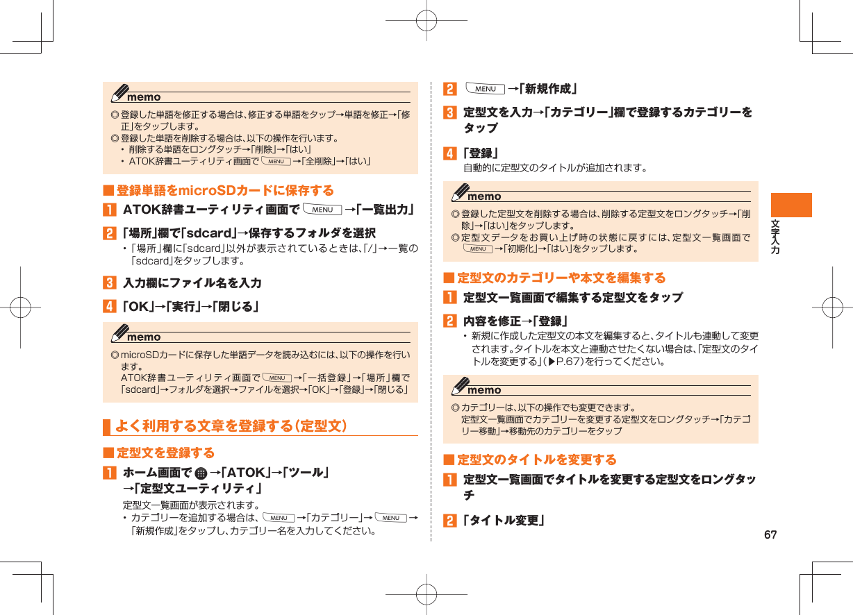 67◎ 登録した単語を修正する場合は、修正する単語をタップ→単語を修正→「修正」をタップします。◎ 登録した単語を削除する場合は、以下の操作を行います。•  削除する単語をロングタッチ→「削除」→「はい」•  ATOK辞書ユーティリティ画面でM→「全削除」→「はい」 ■ 登録単語をmicroSDカードに保存する󱈠  ATOK辞書ユーティリティ画面でM→「一覧出力」󱈢 「場所」欄で「sdcard」→保存するフォルダを選択• 「場所」欄に「sdcard」以外が表示されているときは、「/」→一覧の「sdcard」をタップします。󱈤  入力欄にファイル名を入力󱈦 「OK」→「実行」→「閉じる」◎ microSDカードに保存した単語データを読み込むには、以下の操作を行います。  ATOK辞書ユーティリティ画面でM→「一括登録」→「場所」欄で「sdcard」→フォルダを選択→ファイルを選択→「OK」→「登録」→「閉じる」 よく利用する文章を登録する（ 定型文） ■ 定型文を登録する󱈠  ホーム画面で   →「ATOK」→「ツール」→「定型文ユーティリティ」定型文一覧画面が表示されます。• カテゴリーを追加する場合は、M→「カテゴリー」→M→「新規作成」をタップし、カテゴリー名を入力してください。󱈢 M→「新規作成」󱈤  定型文を入力→「カテゴリー」欄で登録するカテゴリーをタップ󱈦 「登録」自動的に定型文のタイトルが追加されます。◎ 登録した定型文を削除する場合は、削除する定型文をロングタッチ→「削除」→「はい」をタップします。◎ 定型文データをお買い上げ時の状態に戻すには、定型文一覧画面でM→「初期化」→「はい」をタップします。 ■ 定型文のカテゴリーや本文を編集する󱈠  定型文一覧画面で編集する定型文をタップ󱈢  内容を修正→「登録」•  新規に作成した定型文の本文を編集すると、タイトルも連動して変更されます。タイトルを本文と連動させたくない場合は、「定型文のタイトルを変更する」（▶P.67）を行ってください。◎ カテゴリーは、以下の操作でも変更できます。  定型文一覧画面でカテゴリーを変更する定型文をロングタッチ→「カテゴリー移動」→移動先のカテゴリーをタップ ■ 定型文のタイトルを変更する󱈠 定型文一覧画面でタイトルを変更する定型文をロングタッチ󱈢 「タイトル変更」