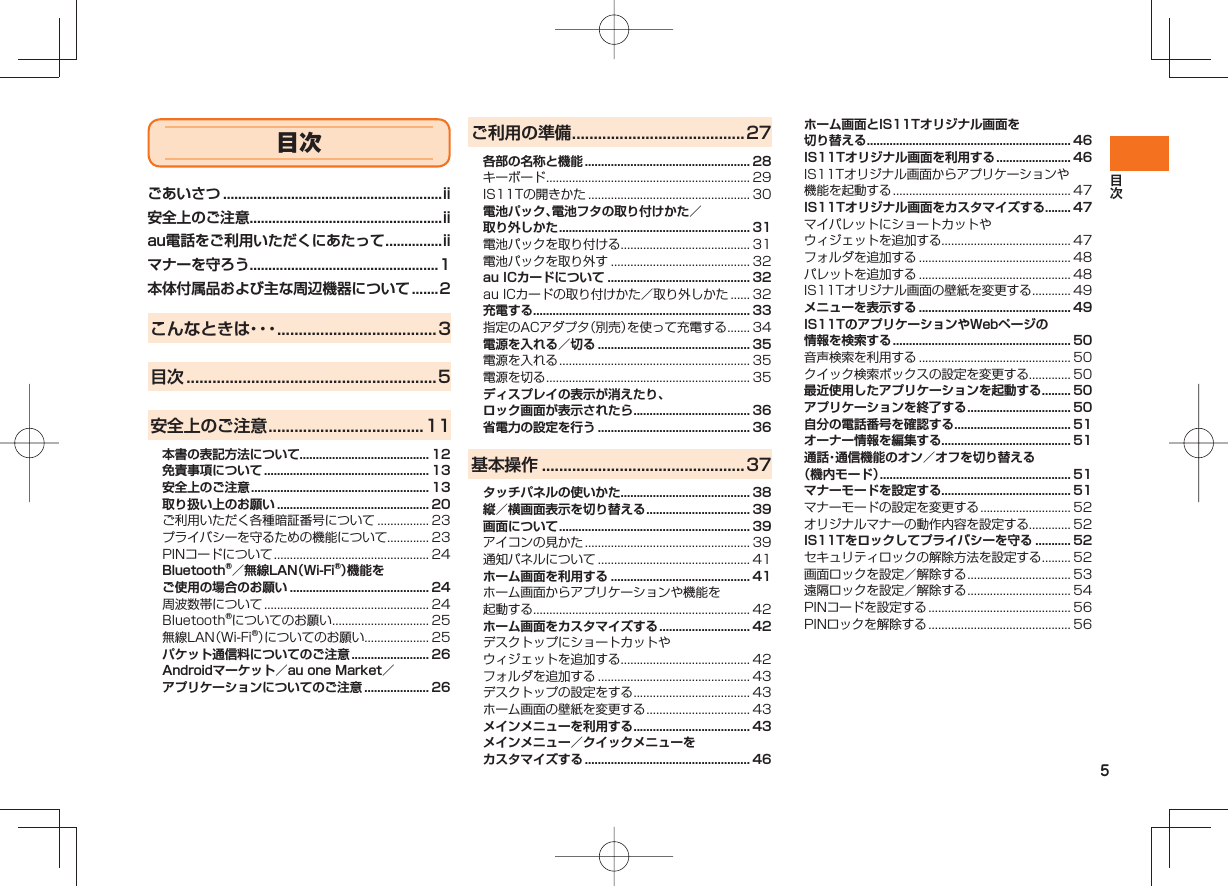 5ごあいさつ ..........................................................ii安全上のご注意...................................................iiau電話をご利用いただくにあたって ...............iiマナーを守ろう..................................................1本体付属品および主な周辺機器について .......2こんなときは・・・ .....................................3目次 ..........................................................5安全上のご注意 ....................................11本書の表記方法について........................................ 12免責事項について ................................................... 13安全上のご注意 ....................................................... 13取り扱い上のお願い ............................................... 20ご利用いただく各種暗証番号について ................ 23プライバシーを守るための機能について............. 23PINコードについて ................................................ 24Bluetooth®／無線LAN（Wi-Fi®）機能をご使用の場合のお願い ........................................... 24周波数帯について ................................................... 24Bluetooth®についてのお願い .............................. 25無線LAN（Wi-Fi®）についてのお願い.................... 25パケット通信料についてのご注意 ........................ 26Androidマーケット／au one Market／アプリケーションについてのご注意 .................... 26ご利用の準備 ........................................27各部の名称と機能 ................................................... 28キーボード ............................................................... 29IS11Tの開きかた .................................................. 30電池パック、電池フタの取り付けかた／取り外しかた ........................................................... 31電池パックを取り付ける........................................ 31電池パックを取り外す ........................................... 32au ICカードについて ............................................ 32au ICカードの取り付けかた／取り外しかた ...... 32充電する................................................................... 33指定のACアダプタ（別売）を使って充電する ....... 34電源を入れる／切る ............................................... 35電源を入れる ........................................................... 35電源を切る ............................................................... 35ディスプレイの表示が消えたり、ロック画面が表示されたら .................................... 36省電力の設定を行う ............................................... 36基本操作 ...............................................37タッチパネルの使いかた........................................ 38縦／横画面表示を切り替える ................................ 39画面について ........................................................... 39アイコンの見かた ................................................... 39通知パネルについて ............................................... 41ホーム画面を利用する ........................................... 41ホーム画面からアプリケーションや機能を起動する................................................................... 42ホーム画面をカスタマイズする ............................ 42デスクトップにショートカットやウィジェットを追加する........................................ 42フォルダを追加する ............................................... 43デスクトップの設定をする .................................... 43ホーム画面の壁紙を変更する ................................ 43メインメニューを利用する .................................... 43メインメニュー／クイックメニューをカスタマイズする ................................................... 46ホーム画面とIS11Tオリジナル画面を切り替える ............................................................... 46IS11Tオリジナル画面を利用する ....................... 46IS11Tオリジナル画面からアプリケーションや機能を起動する ....................................................... 47IS11Tオリジナル画面をカスタマイズする ........ 47マイパレットにショートカットやウィジェットを追加する........................................ 47フォルダを追加する ............................................... 48パレットを追加する ............................................... 48IS11Tオリジナル画面の壁紙を変更する ............ 49メニューを表示する ............................................... 49IS11TのアプリケーションやWebページの情報を検索する ....................................................... 50音声検索を利用する ............................................... 50クイック検索ボックスの設定を変更する............. 50最近使用したアプリケーションを起動する ......... 50アプリケーションを終了する ................................ 50自分の電話番号を確認する .................................... 51オーナー情報を編集する........................................ 51通話・通信機能のオン／オフを切り替える（機内モード） ........................................................... 51マナーモードを設定する........................................ 51マナーモードの設定を変更する ............................ 52オリジナルマナーの動作内容を設定する............. 52IS11Tをロックしてプライバシーを守る ........... 52セキュリティロックの解除方法を設定する ......... 52画面ロックを設定／解除する ................................ 53遠隔ロックを設定／解除する ................................ 54PINコードを設定する ............................................ 56PINロックを解除する ............................................ 56目次