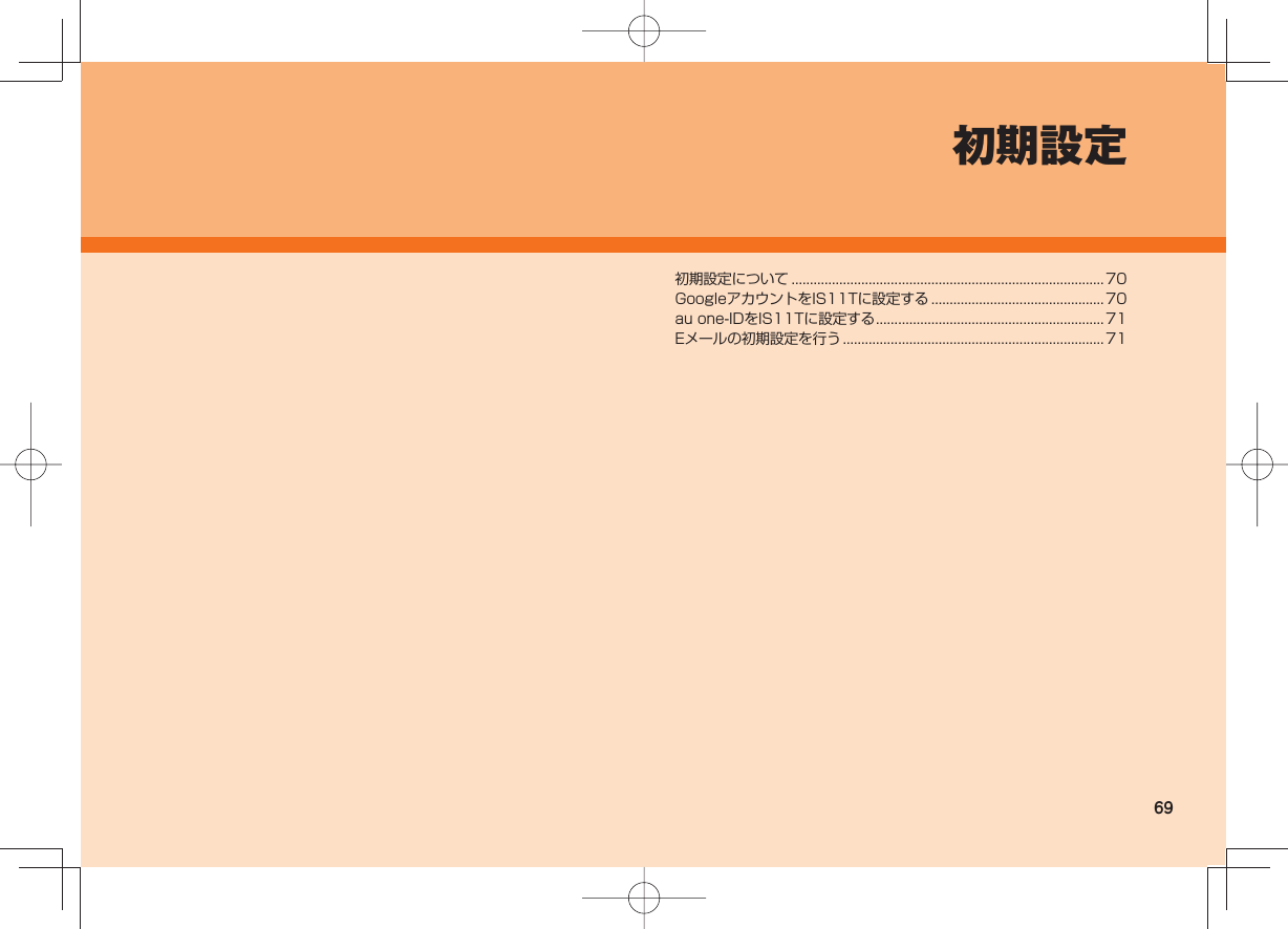 69初期設定初期設定について ..................................................................................... 70GoogleアカウントをIS11Tに設定する ...............................................70au one-IDをIS11Tに設定する ..............................................................71Eメールの初期設定を行う .......................................................................71