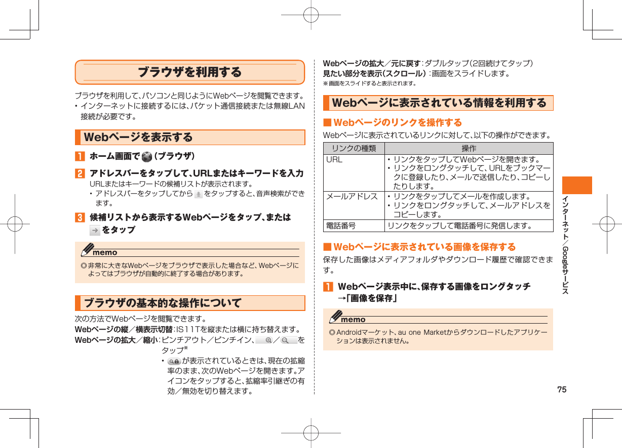 75Google  ブラウザを利用するブラウザを利用して、パソコンと同じようにWebページを閲覧できます。• インターネットに接続するには、パケット通信接続または無線LAN接続が必要です。Webページを表示する󱈠  ホーム画面で   （ブラウザ）󱈢 アドレスバーをタップして、URLまたはキーワードを入力URLまたはキーワードの候補リストが表示されます。• アドレスバーをタップしてから   をタップすると、音声検索ができます。󱈤  候補リストから表示するWebページをタップ、または  をタップ◎ 非常に大きなWebページをブラウザで表示した場合など、Webページによってはブラウザが自動的に終了する場合があります。ブラウザの基本的な操作について次の方法でWebページを閲覧できます。Webページの縦／横表示切替： IS11Tを縦または横に持ち替えます。Webページの拡大／縮小： ピンチアウト／ピンチイン、 ／ をタップ※•   が表示されているときは、現在の拡縮率のまま、次のWebページを開きます。アイコンをタップすると、拡縮率引継ぎの有効／無効を切り替えます。Webページの拡大／元に戻す：ダブルタップ（2回続けてタップ）見たい部分を表示（スクロール）：画面をスライドします。※ 画面をスライドすると表示されます。Webページに表示されている情報を利用する ■ Webページのリンクを操作するWebページに表示されているリンクに対して、以下の操作ができます。リンクの種類 操作URL • リンクをタップしてWebページを開きます。• リンクをロングタッチして、URLをブックマークに登録したり、メールで送信したり、コピーしたりします。メールアドレス • リンクをタップしてメールを作成します。• リンクをロングタッチして、メールアドレスをコピーします。電話番号 リンクをタップして電話番号に発信します。 ■ Webページに表示されている画像を保存する保存した画像はメディアフォルダやダウンロード履歴で確認できます。󱈠  Webページ表示中に、保存する画像をロングタッチ→「画像を保存」◎ Androidマーケット、au one Marketからダウンロードしたアプリケーションは表示されません。