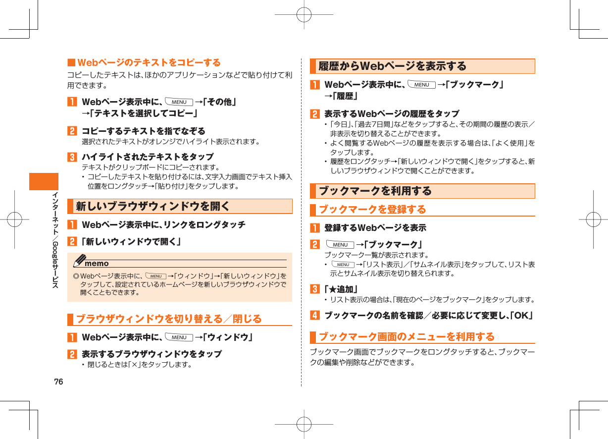 76Google ■ Webページのテキストをコピーするコピーしたテキストは、ほかのアプリケーションなどで貼り付けて利用できます。󱈠  Webページ表示中に、M→「その他」→「テキストを選択してコピー」󱈢  コピーするテキストを指でなぞる選択されたテキストがオレンジでハイライト表示されます。󱈤  ハイライトされたテキストをタップテキストがクリップボードにコピーされます。•  コピーしたテキストを貼り付けるには、文字入力画面でテキスト挿入位置をロングタッチ→「貼り付け」をタップします。新しいブラウザウィンドウを開く󱈠  Webページ表示中に、リンクをロングタッチ󱈢 「新しいウィンドウで開く」◎ Webページ表示中に、M→「ウィンドウ」→「新しいウィンドウ」をタップして、設定されているホームページを新しいブラウザウィンドウで開くこともできます。 ブラウザウィンドウを切り替える／閉じる󱈠  Webページ表示中に、M→「ウィンドウ」󱈢  表示するブラウザウィンドウをタップ•  閉じるときは「×」をタップします。履歴からWebページを表示する󱈠  Webページ表示中に、M→「ブックマーク」→「履歴」󱈢  表示するWebページの履歴をタップ• 「今日」、「過去7日間」などをタップすると、その期間の履歴の表示／非表示を切り替えることができます。• よく閲覧するWebページの履歴を表示する場合は、「よく使用」をタップします。•  履歴をロングタッチ→「新しいウィンドウで開く」をタップすると、新しいブラウザウィンドウで開くことができます。 ブックマークを利用するブックマークを登録する󱈠  登録するWebページを表示󱈢 M→「ブックマーク」ブックマーク一覧が表示されます。•  M→「リスト表示」／「サムネイル表示」をタップして、リスト表示とサムネイル表示を切り替えられます。󱈤 「★追加」•  リスト表示の場合は、「現在のページをブックマーク」をタップします。󱈦  ブックマークの名前を確認／必要に応じて変更し、「OK」ブックマーク画面のメニューを利用するブックマーク画面でブックマークをロングタッチすると、ブックマークの編集や削除などができます。