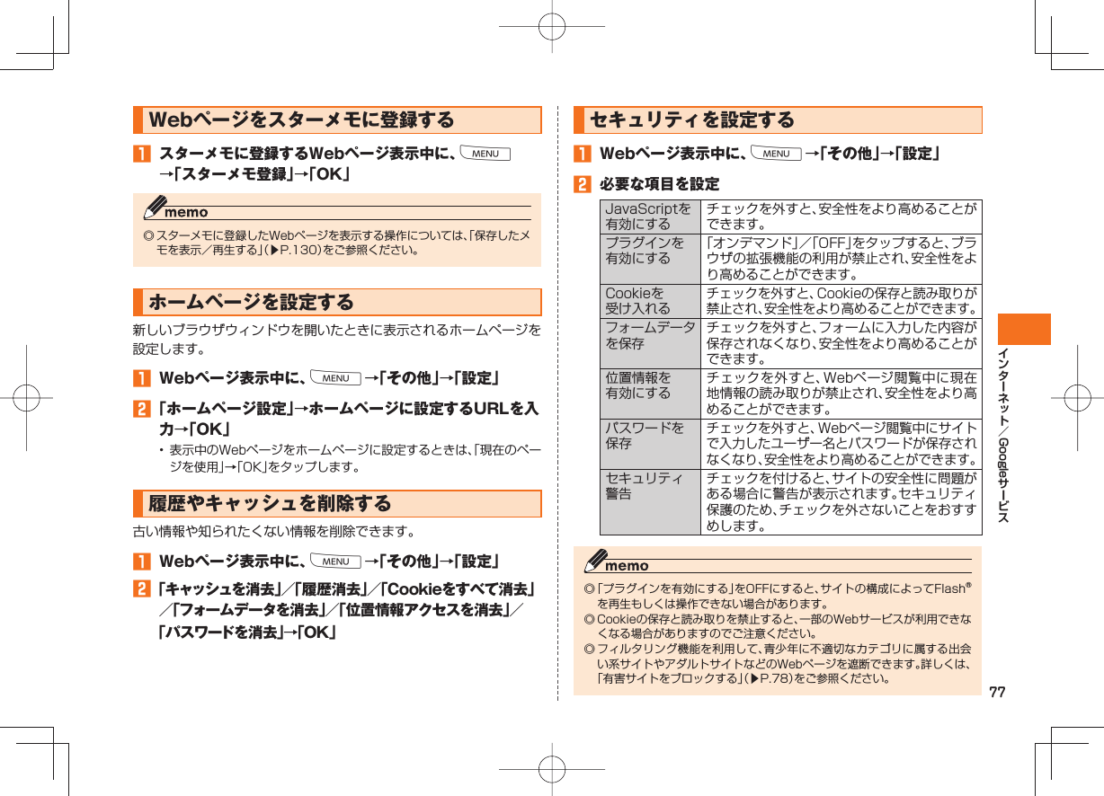 77Google Webページを スターメモに登録する󱈠  スターメモに登録するWebページ表示中に、M→「スターメモ登録」→「OK」◎ スターメモに登録したWebページを表示する操作については、「保存したメモを表示／再生する」（▶P.130）をご参照ください。 ホームページを設定する新しいブラウザウィンドウを開いたときに表示されるホームページを設定します。󱈠  Webページ表示中に、M→「その他」→「設定」󱈢 「ホームページ設定」→ホームページに設定するURLを入力→「OK」• 表示中のWebページをホームページに設定するときは、「現在のページを使用」→「OK」をタップします。 履歴やキャッシュを削除する古い情報や知られたくない情報を削除できます。󱈠  Webページ表示中に、M→「その他」→「設定」󱈢 「キャッシュを消去」／「履歴消去」／「Cookieをすべて消去」／「フォームデータを消去」／「位置情報アクセスを消去」／「パスワードを消去」→「OK」 セキュリティを設定する󱈠  Webページ表示中に、M→「その他」→「設定」󱈢  必要な項目を設定JavaScriptを有効にするチェックを外すと、安全性をより高めることができます。プラグインを有効にする「オンデマンド」／「OFF」をタップすると、ブラウザの拡張機能の利用が禁止され、安全性をより高めることができます。Cookieを受け入れるチェックを外すと、Cookieの保存と読み取りが禁止され、安全性をより高めることができます。フォームデータを保存チェックを外すと、フォームに入力した内容が保存されなくなり、安全性をより高めることができます。位置情報を有効にするチェックを外すと、Webページ閲覧中に現在地情報の読み取りが禁止され、安全性をより高めることができます。パスワードを保存チェックを外すと、Webページ閲覧中にサイトで入力したユーザー名とパスワードが保存されなくなり、安全性をより高めることができます。セキュリティ警告チェックを付けると、サイトの安全性に問題がある場合に警告が表示されます。セキュリティ保護のため、チェックを外さないことをおすすめします。◎ 「プラグインを有効にする」をOFFにすると、サイトの構成によってFlash®を再生もしくは操作できない場合があります。◎ Cookieの保存と読み取りを禁止すると、一部のWebサービスが利用できなくなる場合がありますのでご注意ください。◎ フィルタリング機能を利用して、青少年に不適切なカテゴリに属する出会い系サイトやアダルトサイトなどのWebページを遮断できます。詳しくは、「有害サイトをブロックする」（▶P.78）をご参照ください。