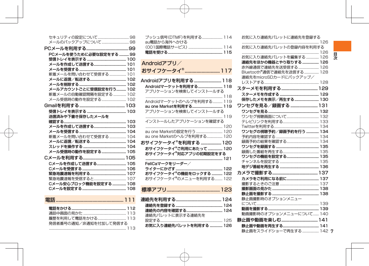 7セキュリティの設定について ................................ 98メールのバックアップについて ............................ 98PCメールを利用する .....................................99PCメールを使うために必要な設定をする .......... 99受信トレイを表示する ........................................ 100メールを作成して送信する ................................. 101メールを受信する ................................................ 101新着メールを問い合わせて受信する ................. 101メールに返信／転送する..................................... 102メールを削除する ................................................ 102メールアカウントごとに受信設定を行う.......... 102新着メールの自動確認間隔を設定する ............. 102メール受信時の動作を設定する ......................... 102Gmailを利用する ........................................ 103受信トレイを表示する ........................................ 103送信済みや下書き保存したメールを確認する................................................................ 103メールを作成して送信する ................................. 103メールを受信する ................................................ 104新着メールを問い合わせて受信する ................. 104メールに返信／転送する..................................... 104スレッドを操作する ............................................ 104メール受信時の動作を設定する ......................... 105Cメールを利用する.....................................105Cメールを作成して送信する.............................. 105Cメールを受信する ............................................. 106緊急地震速報を利用する..................................... 107緊急地震速報を受信すると ................................. 107Cメール安心ブロック機能を設定する .............. 108Cメールを設定する ............................................. 108電話 .................................................... 111電話をかける ........................................................ 112通話中画面の見かた ............................................ 113履歴を利用して電話をかける ............................. 113発信者番号の通知／非通知を付加して発信する ............................................................................... 113プッシュ信号（DTMF）を利用する ..................... 114au電話から海外へかける（001国際電話サービス） ................................... 114電話を受ける ........................................................ 115Androidアプリ／おサイフケータイ® ...........................117Androidアプリを利用する ........................118Androidマーケットを利用する ......................... 118アプリケーションを検索してインストールする ............................................................................... 118Androidマーケットのヘルプを利用する .......... 119au one Marketを利用する ............................... 119アプリケーションを検索してインストールする ............................................................................... 119インストールしたアプリケーションを確認する ............................................................................... 120au one Marketの設定を行う ........................... 120au one Marketのヘルプを利用する ................ 120おサイフケータイ®を利用する ..................120おサイフケータイ®ご利用にあたって ............... 120おサイフケータイ®対応アプリの初期設定をする ............................................................................... 121FeliCaマークをリーダー／ライターにかざす ................................................ 122おサイフケータイ®の機能をロックする ........... 122おサイフケータイ®のメニューを利用する........ 122標準アプリ .........................................123連絡先を利用する ........................................124連絡先を登録する ................................................ 124連絡先の内容を確認する..................................... 124連絡先パレットに表示する連絡先を設定する................................................................ 125お気に入り連絡先パレットを利用する ............. 126お気に入り連絡先パレットに連絡先を登録する ............................................................................... 126お気に入り連絡先パレットの登録内容を利用する ............................................................................... 126お気に入り連絡先パレットを編集する ............. 126連絡先をほかの機器とやり取りする ................. 126赤外線通信で連絡先を送受信する ..................... 126Bluetooth®通信で連絡先を送信する ............... 128連絡先をmicroSDカードにバックアップ／レストアする ........................................................ 128スターメモを利用する ................................129スターメモを作成する ........................................ 129保存したメモを表示／再生する ......................... 130ワンセグを見る／録画する ........................ 131ワンセグを見る .................................................... 132ワンセグ視聴画面について ................................. 132テレビリンクを利用する..................................... 133Twitterを利用する .............................................. 134ワンセグの視聴予約／録画予約を行う ............. 134予約内容を確認する ............................................ 134録画予約の結果を確認する ................................. 134ワンセグを録画する ............................................ 135録画した番組を再生する..................................... 135ワンセグの機能を設定する ................................. 135チャンネルを設定する ........................................ 135地デジ番組を再生する ........................................ 136カメラで撮影する ........................................137カメラをご利用になる前に ................................. 137撮影するときのご注意 ........................................ 137撮影画面の見かた ................................................ 138静止画を撮影する ................................................ 138静止画撮影時のオプションメニューについて................................................................ 139動画を撮影する .................................................... 139動画撮影時のオプションメニューについて ...... 140静止画や動画を楽しむ ................................141静止画や動画を再生する..................................... 141静止画をスライドショーで再生する ................. 142