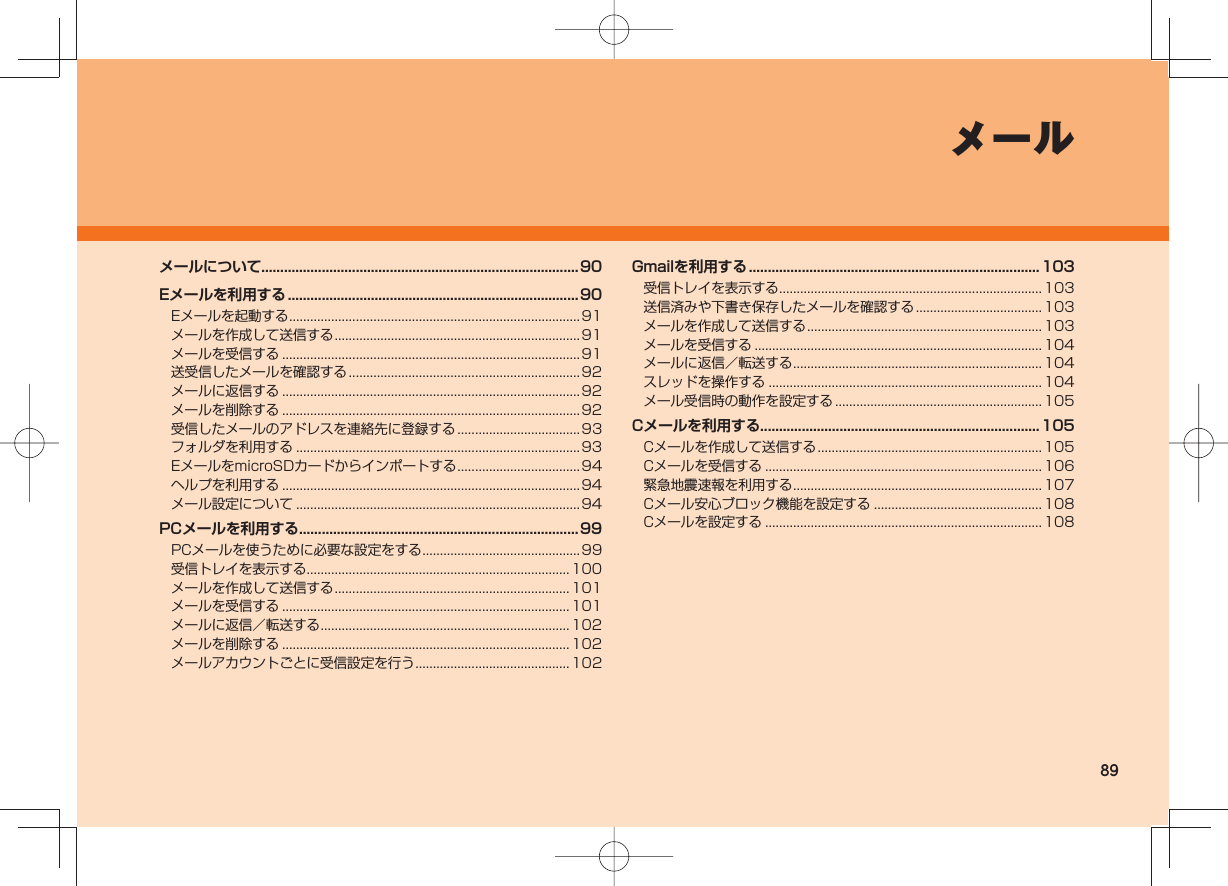 89メールメールについて....................................................................................90Eメールを利用する .............................................................................90Eメールを起動する ................................................................................... 91メールを作成して送信する ......................................................................91メールを受信する .....................................................................................91送受信したメールを確認する ..................................................................92メールに返信する .....................................................................................92メールを削除する .....................................................................................92受信したメールのアドレスを連絡先に登録する ...................................93フォルダを利用する ................................................................................. 93EメールをmicroSDカードからインポートする ...................................94ヘルプを利用する .....................................................................................94メール設定について ................................................................................. 94PCメールを利用する .......................................................................... 99PCメールを使うために必要な設定をする ............................................. 99受信トレイを表示する ........................................................................... 100メールを作成して送信する ................................................................... 101メールを受信する .................................................................................. 101メールに返信／転送する .......................................................................102メールを削除する .................................................................................. 102メールアカウントごとに受信設定を行う ............................................ 102Gmailを利用する .............................................................................103受信トレイを表示する ........................................................................... 103送信済みや下書き保存したメールを確認する .................................... 103メールを作成して送信する ................................................................... 103メールを受信する .................................................................................. 104メールに返信／転送する .......................................................................104スレッドを操作する .............................................................................. 104メール受信時の動作を設定する ........................................................... 105Cメールを利用する..........................................................................105Cメールを作成して送信する ................................................................ 105Cメールを受信する ............................................................................... 106緊急地震速報を利用する .......................................................................107Cメール安心ブロック機能を設定する ................................................ 108Cメールを設定する ............................................................................... 108