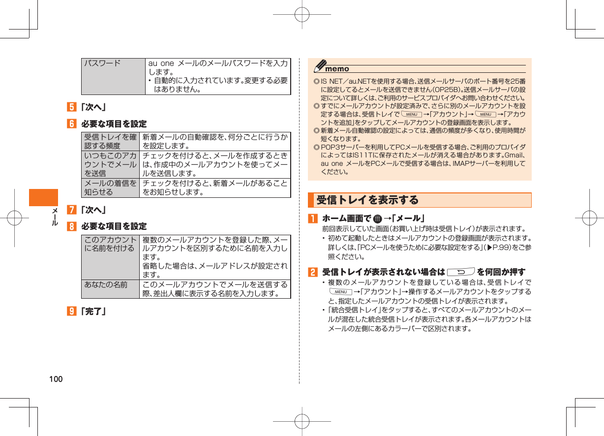 100パスワード au one  メールのメールパスワードを入力します。• 自動的に入力されています。変更する必要はありません。󱈨 「次へ」󱈪  必要な項目を設定受信トレイを確認する頻度新着メールの自動確認を、何分ごとに行うかを設定します。いつもこのアカウントでメールを送信チェックを付けると、メールを作成するときは、作成中のメールアカウントを使ってメールを送信します。メールの着信を知らせるチェックを付けると、新着メールがあることをお知らせします。󱈬 「次へ」󱈮  必要な項目を設定このアカウントに名前を付ける複数のメールアカウントを登録した際、メールアカウントを区別するために名前を入力します。省略した場合は、メールアドレスが設定されます。あなたの名前 このメールアカウントでメールを送信する際、差出人欄に表示する名前を入力します。󱈰 「完了」◎ IS NET／au.NETを使用する場合、送信メールサーバのポート番号を25番に設定してるとメールを送信できません（OP25B）。送信メールサーバの設定について詳しくは、ご利用のサービスプロバイダへお問い合わせください。◎ すでにメールアカウントが設定済みで、さらに別のメールアカウントを設定する場合は、受信トレイでM→「アカウント」→M→「アカウントを追加」をタップしてメールアカウントの登録画面を表示します。◎ 新着メール自動確認の設定によっては、通信の頻度が多くなり、使用時間が短くなります。◎ POP3サーバーを利用してPCメールを受信する場合、ご利用のプロバイダによってはIS11Tに保存されたメールが消える場合があります。Gmail、au one メールをPCメールで受信する場合は、IMAPサーバーを利用してください。 受信トレイを表示する󱈠  ホーム画面で   →「メール」前回表示していた画面（お買い上げ時は受信トレイ）が表示されます。•  初めて起動したときはメールアカウントの登録画面が表示されます。詳しくは、「PCメールを使うために必要な設定をする」（▶P.99）をご参照ください。󱈢  受信トレイが表示されない場合はRを何回か押す• 複数のメールアカウントを登録している場合は、受信トレイでM→「アカウント」→操作するメールアカウントをタップすると、指定したメールアカウントの受信トレイが表示されます。• 「統合受信トレイ」をタップすると、すべてのメールアカウントのメールが混在した統合受信トレイが表示されます。各メールアカウントはメールの左側にあるカラーバーで区別されます。