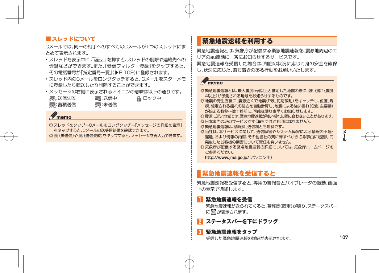 107 ■ スレッドについて Cメールでは、同一の相手へのすべてのCメールが1つのスレッドにまとめて表示されます。• スレッドを表示中にMを押すと、スレッドの削除や連絡先への登録などができます。また、「受信フィルター登録」をタップすると、その電話番号が「指定番号一覧」（▶P.109）に登録されます。• スレッド内のCメールをロングタッチすると、Cメールをスターメモに登録したり転送したり削除することができます。• メッセージの右側に表示されるアイコンの意味は以下の通りです。 ：送信失敗  ：送信中 ：ロック中 ：蓄積送信 ：未送信◎ スレッドをタップ→Cメールをロングタッチ→「メッセージの詳細を表示」をタップすると、Cメールの送受信結果を確認できます。◎   （未送信）や   （送信失敗）をタップすると、メッセージを再入力できます。  緊急地震速報を利用する緊急地震速報とは、気象庁が配信する緊急地震速報を、震源地周辺のエリアのau電話に一斉にお知らせするサービスです。緊急地震速報を受信した場合は、周囲の状況に応じて身の安全を確保し、状況に応じた、落ち着きのある行動をお願いいたします。◎ 緊急地震速報とは、最大震度5弱以上と推定した地震の際に、強い揺れ（震度4以上）が予測される地域をお知らせするものです。◎ 地震の発生直後に、震源近くで地震（P波、初期微動）をキャッチし、位置、規模、想定される揺れの強さを自動計算し、地震による強い揺れ（S波、主要動）が始まる数秒∼数十秒前に、可能な限り素早くお知らせします。◎ 震源に近い地域では、緊急地震速報が強い揺れに間に合わないことがあります。◎ 日本国内のみのサービスです（海外ではご利用になれません）。◎ 緊急地震速報は、情報料、通信料とも無料です。◎ 当社は、本サービスに関して、通信障害やシステム障害による情報の不達・遅延、および情報の内容、その他当社の責に帰すべからざる事由に起因して発生したお客様の損害について責任を負いません。◎ 気象庁が配信する緊急地震速報の詳細については、気象庁ホームページをご参照ください。 http://www.jma.go.jp/（パソコン用） 緊急地震速報を受信すると緊急地震速報を受信すると、専用の警報音とバイブレータの振動、画面上の表示で通知します。󱈠  緊急地震速報を受信緊急地震速報が送られてくると、警報音（固定）が鳴り、ステータスバーに   が表示されます。󱈢  ステータスバーを下にドラッグ󱈤  緊急地震速報をタップ受信した緊急地震速報の詳細が表示されます。