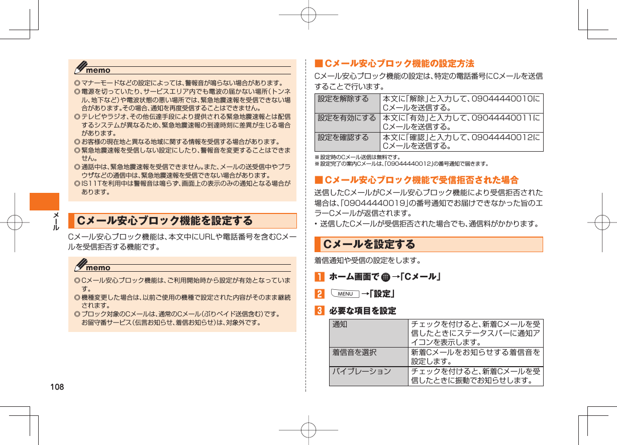 108◎ マナーモードなどの設定によっては、警報音が鳴らない場合があります。◎ 電源を切っていたり、サービスエリア内でも電波の届かない場所（トンネル、地下など）や電波状態の悪い場所では、緊急地震速報を受信できない場合があります。その場合、通知を再度受信することはできません。◎ テレビやラジオ、その他伝達手段により提供される緊急地震速報とは配信するシステムが異なるため、緊急地震速報の到達時刻に差異が生じる場合があります。◎ お客様の現在地と異なる地域に関する情報を受信する場合があります。◎ 緊急地震速報を受信しない設定にしたり、警報音を変更することはできません。◎ 通話中は、緊急地震速報を受信できません。また、メールの送受信中やブラウザなどの通信中は、緊急地震速報を受信できない場合があります。◎ IS11Tを利用中は警報音は鳴らず、画面上の表示のみの通知となる場合があります。 Cメール安心ブロック機能を設定するCメール安心ブロック機能は、本文中にURLや電話番号を含むCメールを受信拒否する機能です。◎ Cメール安心ブロック機能は、ご利用開始時から設定が有効となっています。◎ 機種変更した場合は、以前ご使用の機種で設定された内容がそのまま継続されます。◎ ブロック対象のCメールは、通常のCメール（ぷりペイド送信含む）です。  お留守番サービス（伝言お知らせ、着信お知らせ）は、対象外です。 ■ Cメール安心ブロック機能の設定方法Cメール安心ブロック機能の設定は、特定の電話番号にCメールを送信することで行います。設定を解除する 本文に「解除」と入力して、09044440010にCメールを送信する。設定を有効にする 本文に「有効」と入力して、09044440011にCメールを送信する。設定を確認する 本文に「確認」と入力して、09044440012にCメールを送信する。※ 設定時のCメール送信は無料です。※ 設定完了の案内Cメールは、「09044440012」の番号通知で届きます。 ■ Cメール安心ブロック機能で受信拒否された場合送信したCメールがCメール安心ブロック機能により受信拒否された場合は、「09044440019」の番号通知でお届けできなかった旨のエラーCメールが返信されます。• 送信したCメールが受信拒否された場合でも、通信料がかかります。 Cメールを設定する  着信通知や受信の設定をします。󱈠  ホーム画面で   →「Cメール」󱈢 M→「設定」󱈤  必要な項目を設定通知 チェックを付けると、新着Cメールを受信したときにステータスバーに通知アイコンを表示します。着信音を選択 新着Cメールをお知らせする着信音を設定します。バイブレーション チェックを付けると、新着Cメールを受信したときに振動でお知らせします。
