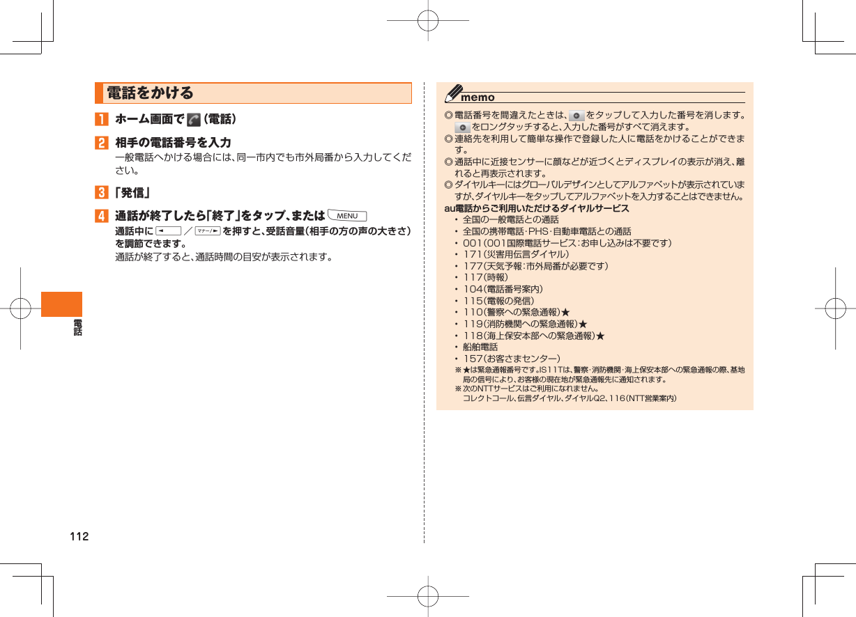 112  電話をかける 󱈠  ホーム画面で   （電話）󱈢  相手の電話番号を入力一般電話へかける場合には、同一市内でも市外局番から入力してください。󱈤 「発信」󱈦 通話が終了したら「終了」をタップ、またはM通話中にE／Fを押すと、受話音量（相手の方の声の大きさ）を調節できます。通話が終了すると、通話時間の目安が表示されます。◎ 電話番号を間違えたときは、  をタップして入力した番号を消します。 をロングタッチすると、入力した番号がすべて消えます。◎ 連絡先を利用して簡単な操作で登録した人に電話をかけることができます。◎ 通話中に近接センサーに顔などが近づくとディスプレイの表示が消え、離れると再表示されます。◎ ダイヤルキーにはグローバルデザインとしてアルファベットが表示されていますが、ダイヤルキーをタップしてアルファベットを入力することはできません。au電話からご利用いただけるダイヤルサービス•  全国の一般電話との通話•  全国の携帯電話・PHS・自動車電話との通話•  001（001国際電話サービス：お申し込みは不要です）•  171（災害用伝言ダイヤル）•  177（天気予報：市外局番が必要です）•  117（時報）•  104（電話番号案内）•  115（電報の発信）•  110（警察への緊急通報）★•  119（消防機関への緊急通報）★•  118（海上保安本部への緊急通報）★•  船舶電話•  157（お客さまセンター）※ ★は緊急通報番号です。IS11Tは、警察・消防機関・海上保安本部への緊急通報の際、基地局の信号により、お客様の現在地が緊急通報先に通知されます。※ 次のNTTサービスはご利用になれません。  コレクトコール、伝言ダイヤル、ダイヤルQ2、116（NTT営業案内）