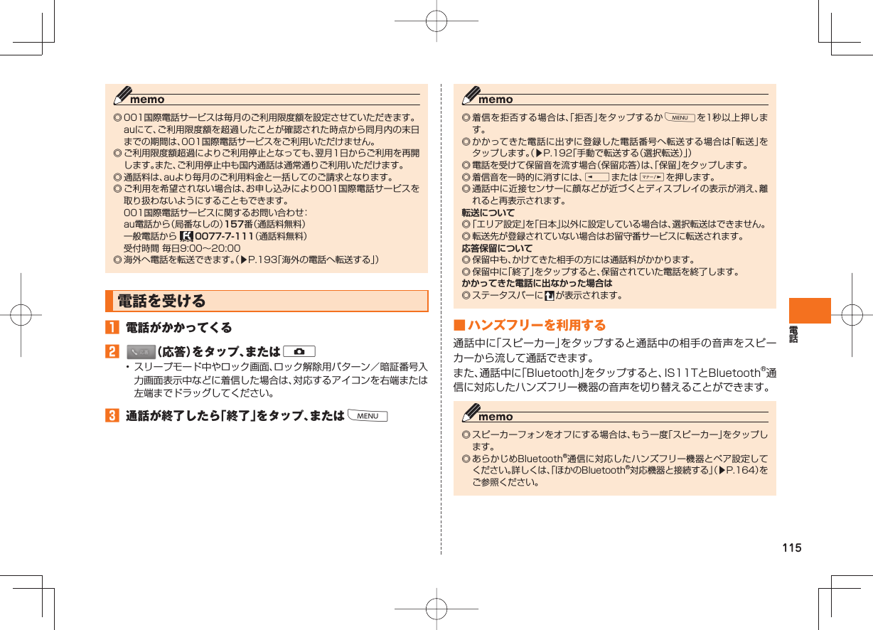 115◎ 001国際電話サービスは毎月のご利用限度額を設定させていただきます。  auにて、ご利用限度額を超過したことが確認された時点から同月内の末日までの期間は、001国際電話サービスをご利用いただけません。◎ ご利用限度額超過によりご利用停止となっても、翌月1日からご利用を再開します。また、ご利用停止中も国内通話は通常通りご利用いただけます。◎ 通話料は、auより毎月のご利用料金と一括してのご請求となります。◎ ご利用を希望されない場合は、お申し込みにより001国際電話サービスを取り扱わないようにすることもできます。  001国際電話サービスに関するお問い合わせ：  au電話から（局番なしの）157番（通話料無料）  一般電話から   0077-7-111（通話料無料）  受付時間 毎日9:00∼20:00◎ 海外へ電話を転送できます。（▶P.193「海外の電話へ転送する」） 電話を受ける   󱈠  電話がかかってくる󱈢  （応答）をタップ、またはD•  スリープモード中やロック画面、ロック解除用パターン／暗証番号入力画面表示中などに着信した場合は、対応するアイコンを右端または左端までドラッグしてください。󱈤  通話が終了したら「終了」をタップ、またはM◎ 着信を拒否する場合は、「拒否」をタップするかMを1秒以上押します。 ◎ かかってきた電話に出ずに登録した電話番号へ転送する場合は「転送」をタップします。（▶P.192「手動で転送する（選択転送）」）◎ 電話を受けて保留音を流す場合（保留応答）は、「保留」をタップします。◎ 着信音を一時的に消すには、EまたはFを押します。 ◎ 通話中に近接センサーに顔などが近づくとディスプレイの表示が消え、離れると再表示されます。転送について◎ 「エリア設定」を「日本」以外に設定している場合は、選択転送はできません。◎ 転送先が登録されていない場合はお留守番サービスに転送されます。 応答保留について◎ 保留中も、かけてきた相手の方には通話料がかかります。◎ 保留中に「終了」をタップすると、保留されていた電話を終了します。 かかってきた電話に出なかった場合は◎ ステータスバーに   が表示されます。 ■   ハンズフリーを利用する通話中に「スピーカー」をタップすると通話中の相手の音声をスピーカーから流して通話できます。また、通話中に「Bluetooth」をタップすると、IS11TとBluetooth®通信に対応したハンズフリー機器の音声を切り替えることができます。◎ スピーカーフォンをオフにする場合は、もう一度「スピーカー」をタップします。◎ あらかじめBluetooth®通信に対応したハンズフリー機器とペア設定してください。詳しくは、「ほかのBluetooth®対応機器と接続する」（▶P.164）をご参照ください。
