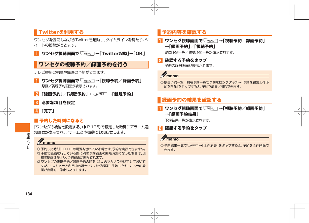 134 Twitterを利用するワンセグを視聴しながらTwitterを起動し、タイムラインを見たり、ツイートの投稿ができます。󱈠  ワンセグ視聴画面でM→「Twitter起動」→「OK」 ワンセグの視聴予約／録画予約を行うテレビ番組の視聴や録画の予約ができます。󱈠  ワンセグ視聴画面でM→「視聴予約／録画予約」録画／視聴予約画面が表示されます。󱈢 「録画予約」／「視聴予約」→M→「新規予約」󱈤  必要な項目を設定󱈦 「完了」 ■ 予約した時刻になると「ワンセグの機能を設定する」（▶P.135）で設定した時間にアラーム通知画面が表示され、アラーム音や振動でお知らせします。◎ 予約した時刻にIS11Tの電源を切っている場合は、予約を実行できません。◎ 手動で録画を行っている際に別の予約録画の開始時刻になった場合は、現在の録画は終了し、予約録画が開始されます。◎ ワンセグの視聴予約／録画予約の時刻には、必ずカメラを終了しておいてください。カメラを利用中の場合、ワンセグ録画に失敗したり、カメラの録画が自動的に停止したりします。予約内容を確認する󱈠  ワンセグ視聴画面でM→「視聴予約／録画予約」→「録画予約」／「視聴予約」録画予約一覧／視聴予約一覧が表示されます。󱈢  確認する予約をタップ予約の詳細画面が表示されます。◎ 録画予約一覧／視聴予約一覧で予約をロングタッチ→「予約を編集」／「予約を削除」をタップすると、予約を編集／削除できます。録画予約の結果を確認する󱈠  ワンセグ視聴画面でM→「視聴予約／録画予約」→「録画予約結果」予約結果一覧が表示されます。󱈢  確認する予約をタップ◎ 予約結果一覧でM→「全件消去」をタップすると、予約を全件削除できます。