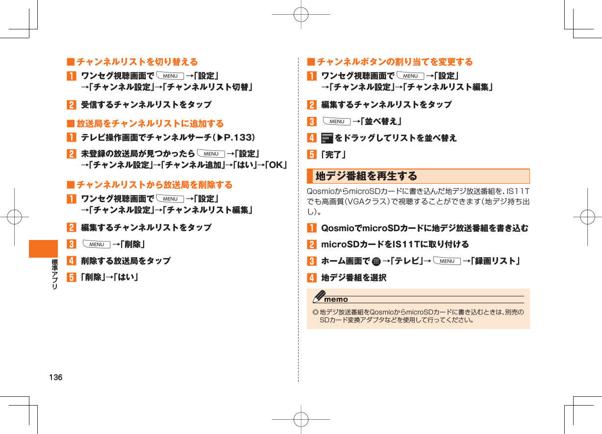 136 ■ チャンネルリストを切り替える󱈠  ワンセグ視聴画面でM→「設定」→「チャンネル設定」→「チャンネルリスト切替」󱈢  受信するチャンネルリストをタップ ■ 放送局をチャンネルリストに追加する󱈠  テレビ操作画面でチャンネルサーチ（▶P.133）󱈢  未登録の放送局が見つかったらM→「設定」→「チャンネル設定」→「チャンネル追加」→「はい」→「OK」 ■ チャンネルリストから放送局を削除する󱈠  ワンセグ視聴画面でM→「設定」→「チャンネル設定」→「チャンネルリスト編集」󱈢  編集するチャンネルリストをタップ󱈤 M→「削除」󱈦  削除する放送局をタップ󱈨 「削除」→「はい」 ■ チャンネルボタンの割り当てを変更する󱈠  ワンセグ視聴画面でM→「設定」→「チャンネル設定」→「チャンネルリスト編集」󱈢  編集するチャンネルリストをタップ󱈤 M→「並べ替え」󱈦   をドラッグしてリストを並べ替え󱈨 「完了」 地デジ番組を再生する QosmioからmicroSDカードに書き込んだ地デジ放送番組を、IS11Tでも高画質（VGAクラス）で視聴することができます（地デジ持ち出し）。󱈠  QosmioでmicroSDカードに地デジ放送番組を書き込む󱈢  microSDカードをIS11Tに取り付ける󱈤  ホーム画面で   →「テレビ」→M→「録画リスト」󱈦  地デジ番組を選択◎ 地デジ放送番組をQosmioからmicroSDカードに書き込むときは、別売のSDカード変換アダプタなどを使用して行ってください。