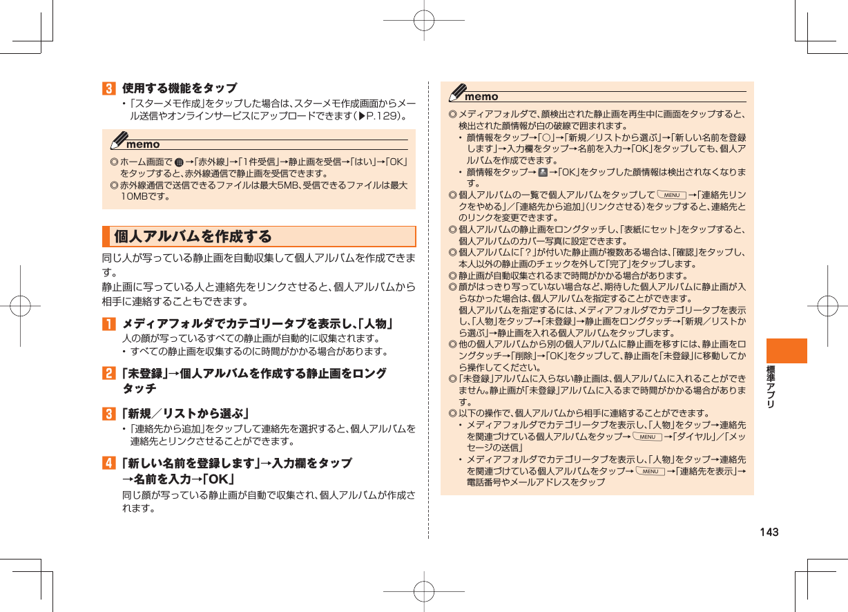 143󱈤  使用する機能をタップ• 「スターメモ作成」をタップした場合は、スターメモ作成画面からメール送信やオンラインサービスにアップロードできます（▶P.129）。◎ ホーム画面で   →「赤外線」→「1件受信」→静止画を受信→「はい」→「OK」をタップすると、赤外線通信で静止画を受信できます。◎ 赤外線通信で送信できるファイルは最大5MB、受信できるファイルは最大10MBです。個人アルバムを作成する 同じ人が写っている静止画を自動収集して個人アルバムを作成できます。静止画に写っている人と連絡先をリンクさせると、個人アルバムから相手に連絡することもできます。󱈠  メディアフォルダでカテゴリータブを表示し、「人物」人の顔が写っているすべての静止画が自動的に収集されます。•  すべての静止画を収集するのに時間がかかる場合があります。󱈢 「未登録」→個人アルバムを作成する静止画をロングタッチ󱈤 「新規／リストから選ぶ」• 「連絡先から追加」をタップして連絡先を選択すると、個人アルバムを連絡先とリンクさせることができます。󱈦 「新しい名前を登録します」→入力欄をタップ→名前を入力→「OK」同じ顔が写っている静止画が自動で収集され、個人アルバムが作成されます。◎ メディアフォルダで、顔検出された静止画を再生中に画面をタップすると、検出された顔情報が白の破線で囲まれます。•  顔情報をタップ→「○」→「新規／リストから選ぶ」→「新しい名前を登録します」→入力欄をタップ→名前を入力→「OK」をタップしても、個人アルバムを作成できます。•  顔情報をタップ→   →「OK」をタップした顔情報は検出されなくなります。◎ 個人アルバムの一覧で個人アルバムをタップしてM→「連絡先リンクをやめる」／「連絡先から追加」（リンクさせる）をタップすると、連絡先とのリンクを変更できます。◎ 個人アルバムの静止画をロングタッチし、「表紙にセット」をタップすると、個人アルバムのカバー写真に設定できます。◎ 個人アルバムに「？」が付いた静止画が複数ある場合は、「確認」をタップし、本人以外の静止画のチェックを外して「完了」をタップします。◎ 静止画が自動収集されるまで時間がかかる場合があります。◎ 顔がはっきり写っていない場合など、期待した個人アルバムに静止画が入らなかった場合は、個人アルバムを指定することができます。  個人アルバムを指定するには、メディアフォルダでカテゴリータブを表示し、「人物」をタップ→「未登録」→静止画をロングタッチ→「新規／リストから選ぶ」→静止画を入れる個人アルバムをタップします。◎ 他の個人アルバムから別の個人アルバムに静止画を移すには、静止画をロングタッチ→「削除」→「OK」をタップして、静止画を「未登録」に移動してから操作してください。◎ 「未登録」アルバムに入らない静止画は、個人アルバムに入れることができません。静止画が「未登録」アルバムに入るまで時間がかかる場合があります。◎ 以下の操作で、個人アルバムから相手に連絡することができます。•  メディアフォルダでカテゴリータブを表示し、「人物」をタップ→連絡先を関連づけている個人アルバムをタップ→M→「ダイヤル」／「メッセージの送信」•  メディアフォルダでカテゴリータブを表示し、「人物」をタップ→連絡先を関連づけている個人アルバムをタップ→M→「連絡先を表示」→電話番号やメールアドレスをタップ