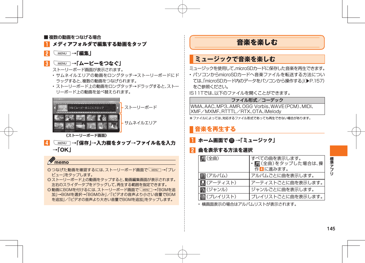 145■ 複数の動画をつなげる場合󱈠  メディアフォルダで編集する動画をタップ󱈢 M→「編集」󱈤 M→「ムービーをつなぐ」ストーリーボード画面が表示されます。• サムネイルエリアの動画をロングタッチ→ストーリーボードにドラッグすると、複数の動画をつなげられます。•  ストーリーボード上の動画をロングタッチ→ドラッグすると、ストーリーボード上の動画を並べ替えられます。ストーリーボードサムネイルエリア《ストーリーボード画面》󱈦 M→「保存」→入力欄をタップ→ファイル名を入力→「OK」◎ つなげた動画を確認するには、ストーリーボード画面でM→「プレビュー」をタップします。◎ ストーリーボード上の動画をタップすると、動画編集画面が表示されます。左右のスライダータブをドラッグして、再生する範囲を指定できます。◎ 動画にBGMを付けるには、ストーリーボード画面でM→「BGMを追加」→BGMを選択→「BGMのみ」／「ビデオの音声より小さい音量でBGMを追加」／「ビデオの音声より大きい音量でBGMを追加」をタップします。 音楽を楽しむ ミュージックで音楽を楽しむミュージックを使用して、microSDカードに保存した音楽を再生できます。• パソコンからmicroSDカードへ音楽ファイルを転送する方法については、「microSDカード内のデータをパソコンから操作する」（▶P.157）をご参照ください。IS11Tでは、以下のファイルを開くことができます。ファイル形式／コーデックWMA、AAC、MP3、AMR、OGG Vorbis、WAVE（PCM）、MIDI、XMF／MXMF、RTTTL／RTX、OTA、iMelody※ ファイルによっては、対応するファイル形式であっても再生できない場合があります。 音楽を 再生する 󱈠  ホーム画面で   →「ミュージック」󱈢  曲を表示する方法を選択 （全曲） すべての曲を表示します。•   （全曲）をタップした場合は、操作 󱈦 に進みます。 （アルバム） アルバムごとに曲を表示します。 （アーティスト） アーティストごとに曲を表示します。 （ジャンル） ジャンルごとに曲を表示します。 （プレイリスト） プレイリストごとに曲を表示します。•  横画面表示の場合はアルバムリストが表示されます。
