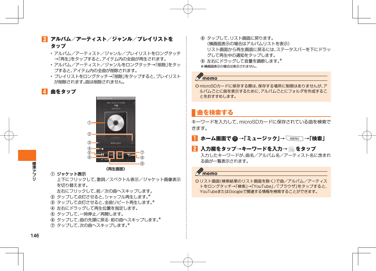 146󱈤  アルバム／アーティスト／ジャンル／プレイリストをタップ• アルバム／アーティスト／ジャンル／プレイリストをロングタッチ→「再生」をタップすると、アイテム内の全曲が再生されます。• アルバム／アーティスト／ジャンルをロングタッチ→「削除」をタップすると、アイテム内の全曲が削除されます。•  プレイリストをロングタッチ→「削除」をタップすると、プレイリストが削除されます。曲は削除されません。󱈦  曲をタップ《再生画面》① ジャケット表示  上下にフリックして、歌詞／スペクトル表示／ジャケット画像表示を切り替えます。  左右にフリックして、前／次の曲へスキップします。②  タップして点灯させると、シャッフル再生します。※③  タップして点灯させると、全曲リピート再生します。※④  左右にドラッグして再生位置を指定します。⑤  タップして、一時停止／再開します。⑥  タップして、曲の先頭に戻る・前の曲へスキップします。※⑦  タップして、次の曲へスキップします。※①③④⑤②⑥⑧⑦⑨⑧  タップして、リスト画面に戻ります。 （横画面表示の場合はアルバムリストを表示）  リスト画面から再生画面に戻るには、ステータスバーを下にドラッグして再生中の通知をタップします。⑨  左右にドラッグして音量を調節します。※※ 横画面表示の場合は表示されません。◎ microSDカードに保存する際は、保存する場所に制限はありませんが、アルバムごとに曲を表示するために、アルバムごとにフォルダを作成することをおすすめします。曲を 検索する キーワードを入力して、microSDカードに保存されている曲を検索できます。󱈠  ホーム画面で   →「ミュージック」→M→「検索」󱈢  入力欄をタップ→キーワードを入力→   をタップ入力したキーワードが、曲名／アルバム名／アーティスト名に含まれる曲が一覧表示されます。◎ リスト画面（検索結果のリスト画面を除く）で曲／アルバム／アーティストをロングタッチ→「検索」→「YouTube」／「ブラウザ」をタップすると、YouTubeまたはGoogleで関連する情報を検索することができます。