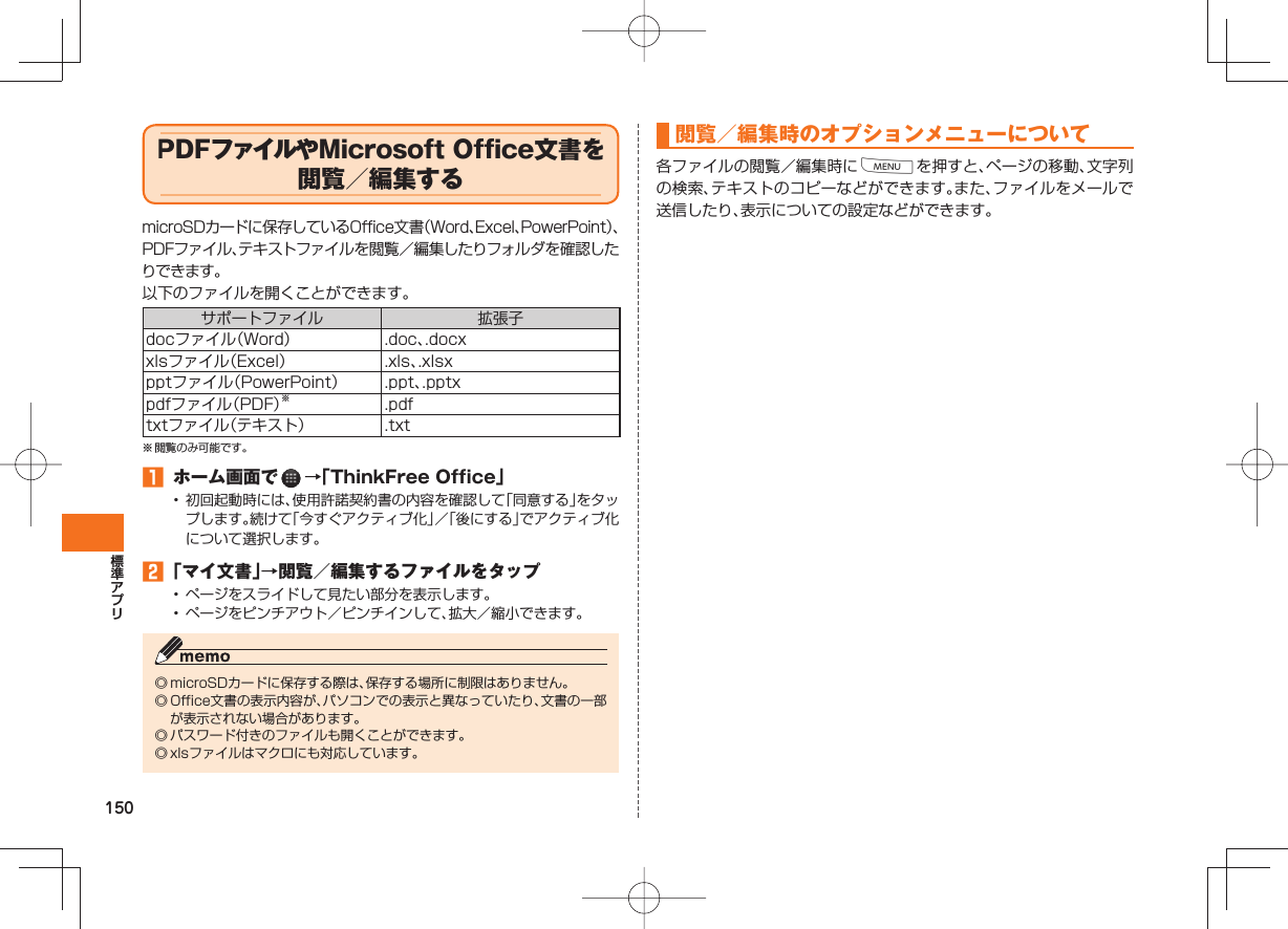 150  PDFファイルや Microsoft Office文書を閲覧／編集する microSDカードに保存しているOffice文書（Word、Excel、PowerPoint）、PDFファイル、テキストファイルを閲覧／編集したりフォルダを確認したりできます。以下のファイルを開くことができます。サポートファイル 拡張子docファイル（Word） .doc、.docxxlsファイル（Excel） .xls、.xlsxpptファイル（PowerPoint） .ppt、.pptxpdfファイル（PDF）※.pdftxtファイル（テキスト） .txt※ 閲覧のみ可能です。󱈠  ホーム画面で   →「ThinkFree Office」•  初回起動時には、使用許諾契約書の内容を確認して「同意する」をタップします。続けて「今すぐアクティブ化」／「後にする」でアクティブ化について選択します。󱈢 「マイ文書」→閲覧／編集するファイルをタップ•  ページをスライドして見たい部分を表示します。•  ページをピンチアウト／ピンチインして、拡大／縮小できます。◎ microSDカードに保存する際は、保存する場所に制限はありません。◎ Office文書の表示内容が、パソコンでの表示と異なっていたり、文書の一部が表示されない場合があります。◎ パスワード付きのファイルも開くことができます。◎ xlsファイルはマクロにも対応しています。閲覧／編集時のオプションメニューについて各ファイルの閲覧／編集時にMを押すと、ページの移動、文字列の検索、テキストのコピーなどができます。また、ファイルをメールで送信したり、表示についての設定などができます。