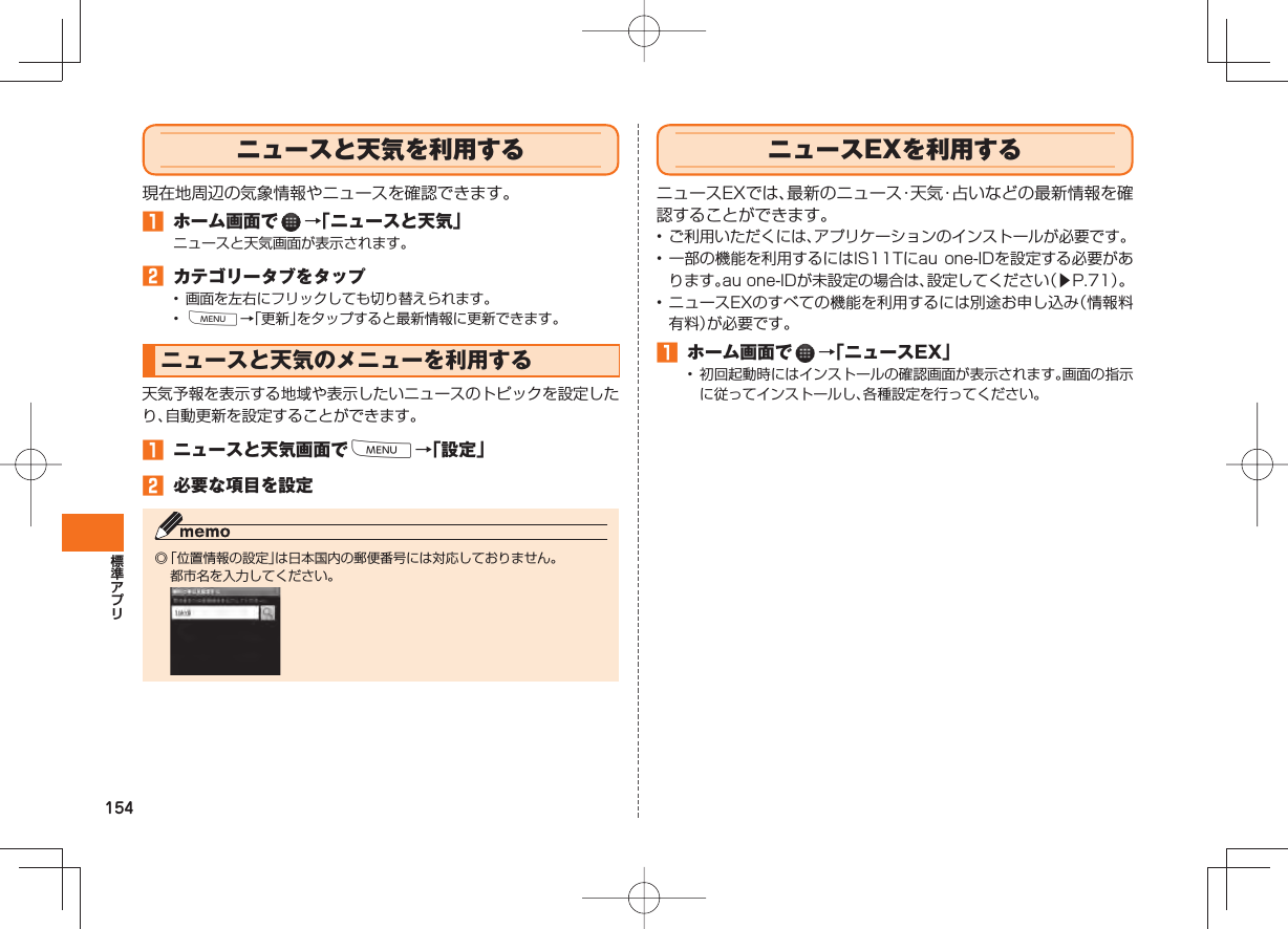 154  ニュースと天気を利用する現在地周辺の気象情報やニュースを確認できます。󱈠  ホーム画面で   →「ニュースと天気」ニュースと天気画面が表示されます。󱈢  カテゴリータブをタップ•  画面を左右にフリックしても切り替えられます。•  M→「更新」をタップすると最新情報に更新できます。 ニュースと天気のメニューを利用する天気予報を表示する地域や表示したいニュースのトピックを設定したり、自動更新を設定することができます。󱈠  ニュースと天気画面でM→「設定」󱈢  必要な項目を設定◎ 「位置情報の設定」は日本国内の郵便番号には対応しておりません。  都市名を入力してください。  ニュースEXを利用するニュースEXでは、最新のニュース・天気・占いなどの最新情報を確認することができます。• ご利用いただくには、アプリケーションのインストールが必要です。• 一部の機能を利用するにはIS11Tにau one-IDを設定する必要があります。au one-IDが未設定の場合は、設定してください（▶P.71）。• ニュースEXのすべての機能を利用するには別途お申し込み（情報料有料）が必要です。󱈠  ホーム画面で   →「ニュースEX」•  初回起動時にはインストールの確認画面が表示されます。画面の指示に従ってインストールし、各種設定を行ってください。
