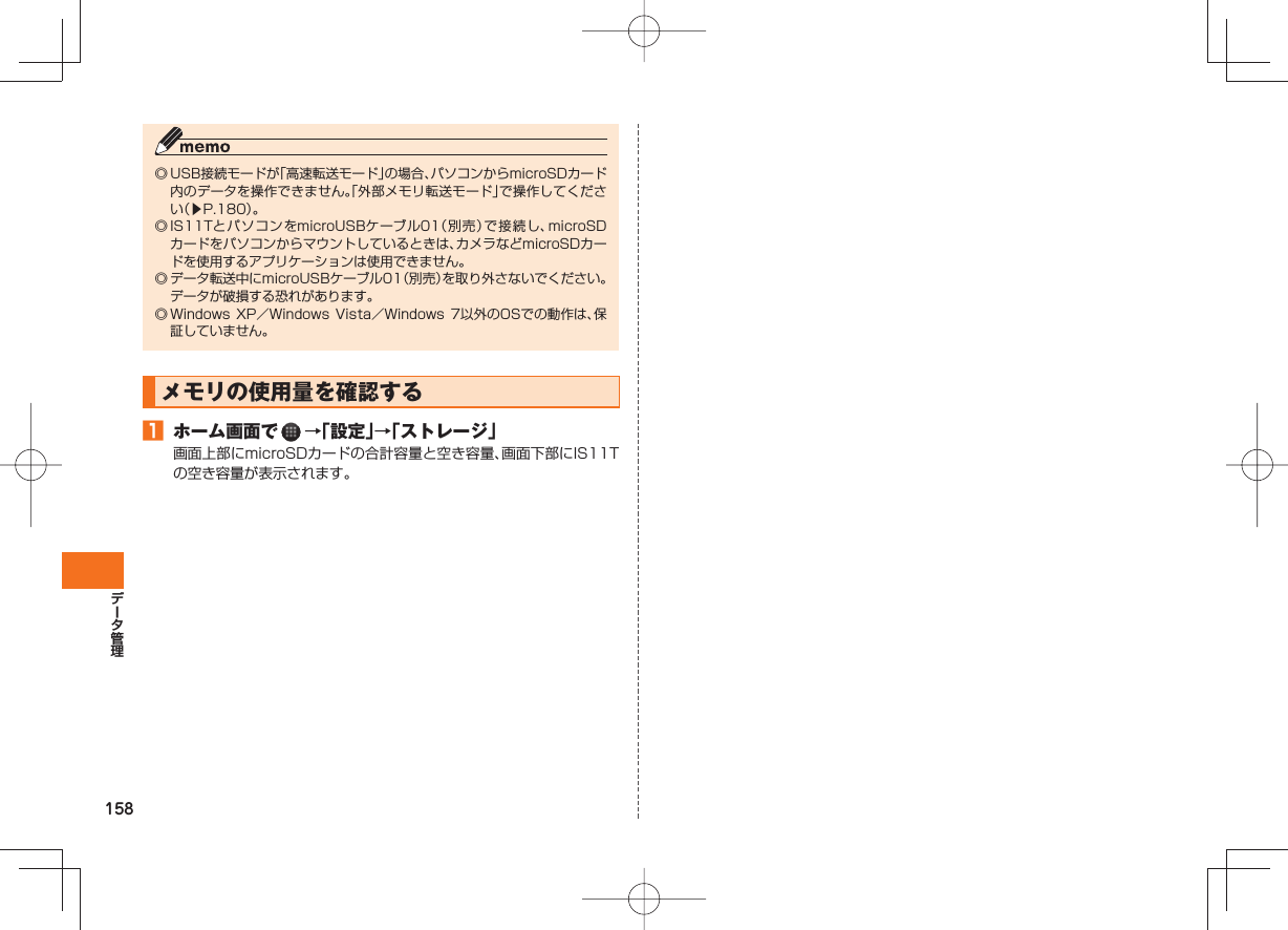 158◎ USB接続モードが「高速転送モード」の場合、パソコンからmicroSDカード内のデータを操作できません。「外部メモリ転送モード」で操作してください（▶P.180）。◎ IS11TとパソコンをmicroUSBケーブル01（別売）で接続し、microSDカードをパソコンからマウントしているときは、カメラなどmicroSDカードを使用するアプリケーションは使用できません。◎ データ転送中にmicroUSBケーブル01（別売）を取り外さないでください。データが破損する恐れがあります。◎ Windows XP／Windows  Vista／Windows 7以外のOSでの動作は、保証していません。 メモリの使用量を確認する  󱈠  ホーム画面で   →「設定」→「ストレージ」画面上部にmicroSDカードの合計容量と空き容量、画面下部にIS11Tの空き容量が表示されます。