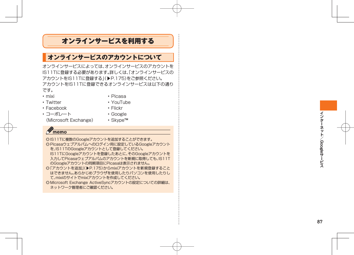 87Google  オンラインサービスを利用する         オンラインサービスのアカウントについてオンラインサービスによっては、オンラインサービスのアカウントをIS11Tに登録する必要があります。詳しくは、「オンラインサービスのアカウントをIS11Tに登録する」（▶P.175）をご参照ください。アカウントをIS11Tに登録できるオンラインサービスは以下の通りです。• mixi• Twitter• Facebook• コーポレート（Microsoft Exchange）• Picasa• YouTube• Flickr• Google• Skype™◎ IS11Tに複数のGoogleアカウントを追加することができます。◎ Picasaウェブアルバムへのログイン用に設定しているGoogleアカウントを、IS11TのGoogleアカウントとして登録してください。  IS11TにGoogleアカウントを登録したあとに、そのGoogleアカウントを入力してPicasaウェブアルバムのアカウントを新規に取得しても、IS11TのGoogleアカウントの同期項目にPicasaは表示されません。◎ 「アカウントを追加」（▶P.175）からmixiアカウントを新規登録することはできません。あらかじめブラウザを使用したりパソコンを使用したりして、mixiのサイトでmixiアカウントを作成してください。◎ Microsoft Exchange  ActiveSyncアカウントの設定についての詳細は、ネットワーク管理者にご確認ください。