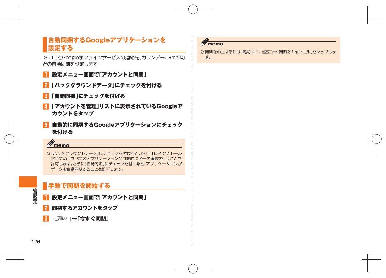 176 自動同期するGoogleアプリケーションを設定するIS11TとGoogleオンラインサービスの連絡先、カレンダー、Gmailなどの自動同期を設定します。󱈠  設定メニュー画面で「アカウントと同期」󱈢 「バックグラウンドデータ」にチェックを付ける󱈤 「自動同期」にチェックを付ける󱈦 「アカウントを管理」リストに表示されているGoogleアカウントをタップ󱈨  自動的に同期するGoogleアプリケーションにチェックを付ける◎ 「バックグラウンドデータ」にチェックを付けると、IS11Tにインストールされているすべてのアプリケーションが自動的にデータ通信を行うことを許可します。さらに「自動同期」にチェックを付けると、アプリケーションがデータを自動同期することを許可します。 手動で同期を開始する󱈠  設定メニュー画面で「アカウントと同期」󱈢 同期するアカウントをタップ󱈤 M→「今すぐ同期」◎ 同期を中止するには、同期中にM→「同期をキャンセル」をタップします。