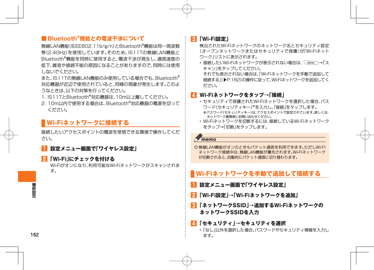 162 ■ Bluetooth®機能との電波干渉について無線LAN機能（IEEE802.11b/g/n）とBluetooth®機能は同一周波数帯（2.4GHz）を使用しています。そのため、IS11Tの無線LAN機能とBluetooth®機能を同時に使用すると、電波干渉が発生し、通信速度の低下、雑音や接続不能の原因になることがありますので、同時には使用しないでください。また、IS11Tの無線LAN機能のみ使用している場合でも、Bluetooth®対応機器が近辺で使用されていると、同様の現象が発生します。このようなときは、以下の対策を行ってください。1. IS11TとBluetooth®対応機器は、10m以上離してください。2. 10m以内で使用する場合は、Bluetooth®対応機器の電源を切ってください。  Wi-Fiネットワークに接続する接続したいアクセスポイントの電波を受信できる環境で操作してください。󱈠  設定メニュー画面で「ワイヤレス設定」󱈢 「Wi-Fi」にチェックを付けるWi-Fiがオンになり、利用可能なWi-Fiネットワークがスキャンされます。󱈤 「Wi-Fi設定」検出されたWi-Fiネットワークのネットワーク名とセキュリティ設定（オープンネットワークまたはセキュリティで保護）が「Wi-Fiネットワーク」リストに表示されます。•  接続したいWi-Fiネットワークが表示されない場合は、M→「スキャン」をタップしてください。  それでも表示されない場合は、「Wi-Fiネットワークを手動で追加して接続する」（▶P.162）の操作に従って、Wi-Fiネットワークを追加してください。󱈦  Wi-Fiネットワークをタップ→「接続」• セキュリティで保護されたWi-Fiネットワークを選択した場合、パスワード（セキュリティキー）※を入力し、「接続」をタップします。※パスワード（セキュリティキー）は、アクセスポイントで設定されています。詳しくは、ネットワーク管理者にお問い合わせください。•  Wi-Fiネットワークを切断するには、接続しているWi-Fiネットワークをタップ→「切断」をタップします。◎ 無線LAN機能がオンのときもパケット通信を利用できます。ただしWi-Fiネットワーク接続中は、無線LAN機能が優先されます。Wi-Fiネットワークが切断されると、自動的にパケット通信に切り替わります。  Wi-Fiネットワークを手動で追加して接続する󱈠  設定メニュー画面で「ワイヤレス設定」󱈢 「Wi-Fi設定」→「Wi-Fiネットワークを追加」󱈤 「ネットワークSSID」→追加するWi-FiネットワークのネットワークSSIDを入力󱈦 「セキュリティ」→セキュリティを選択• 「なし」以外を選択した場合、パスワードやセキュリティ情報を入力します。