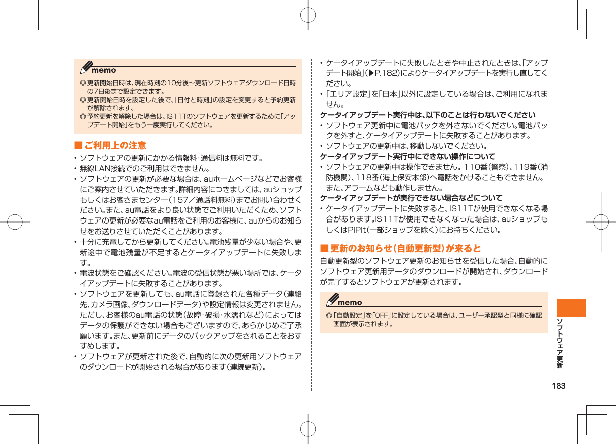 183◎ 更新開始日時は、現在時刻の10分後∼更新ソフトウェアダウンロード日時の7日後まで設定できます。◎ 更新開始日時を設定した後で、「日付と時刻」の設定を変更すると予約更新が解除されます。◎ 予約更新を解除した場合は、IS11Tのソフトウェアを更新するために「アップデート開始」をもう一度実行してください。 ■ ご利用上の注意• ソフトウェアの更新にかかる情報料・通信料は無料です。• 無線LAN接続でのご利用はできません。• ソフトウェアの更新が必要な場合は、auホームページなどでお客様にご案内させていただきます。詳細内容につきましては、auショップもしくはお客さまセンター（157／通話料無料）までお問い合わせください。また、au電話をより良い状態でご利用いただくため、ソフトウェアの更新が必要なau電話をご利用のお客様に、auからのお知らせをお送りさせていただくことがあります。• 十分に充電してから更新してください。電池残量が少ない場合や、更新途中で電池残量が不足するとケータイアップデートに失敗します。• 電波状態をご確認ください。電波の受信状態が悪い場所では、ケータイアップデートに失敗することがあります。• ソフトウェアを更新しても、au電話に登録された各種データ（連絡先、カメラ画像、ダウンロードデータ）や設定情報は変更されません。ただし、お客様のau電話の状態（故障・破損・水濡れなど）によってはデータの保護ができない場合もございますので、あらかじめご了承願います。また、更新前にデータのバックアップをされることをおすすめします。• ソフトウェアが更新された後で、自動的に次の更新用ソフトウェアのダウンロードが開始される場合があります（連続更新）。• ケータイアップデートに失敗したときや中止されたときは、「アップデート開始」（▶P.182）によりケータイアップデートを実行し直してください。• 「エリア設定」を「日本」以外に設定している場合は、ご利用になれません。ケータイアップデート実行中は、以下のことは行わないでください• ソフトウェア更新中に電池パックを外さないでください。電池パックを外すと、ケータイアップデートに失敗することがあります。• ソフトウェアの更新中は、移動しないでください。ケータイアップデート実行中にできない操作について• ソフトウェアの更新中は操作できません。110番（警察）、119番（消防機関）、118番（海上保安本部）へ電話をかけることもできません。  また、アラームなども動作しません。ケータイアップデートが実行できない場合などについて • ケータイアップデートに失敗すると、IS11Tが使用できなくなる場合があります。IS11Tが使用できなくなった場合は、auショップもしくはPiPit（一部ショップを除く）にお持ちください。 ■ 更新のお知らせ（自動更新型）が来ると自動更新型のソフトウェア更新のお知らせを受信した場合、自動的にソフトウェア更新用データのダウンロードが開始され、ダウンロードが完了するとソフトウェアが更新されます。◎ 「自動設定」を「OFF」に設定している場合は、ユーザー承認型と同様に確認画面が表示されます。