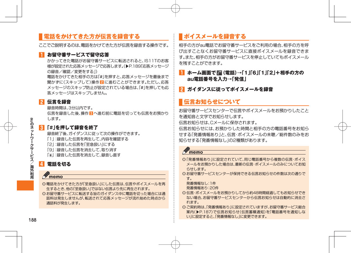 188au電話をかけてきた方が伝言を録音するここでご説明するのは、電話をかけてきた方が伝言を録音する操作です。󱈠  お留守番サービスで留守応答かかってきた電話がお留守番サービスに転送されると、IS11Tのお客様が設定された応答メッセージで応答します。（▶P.189「応答メッセージの録音／確認／変更をする」）電話をかけてきた相手の方は「#」を押すと、応答メッセージを最後まで聞かずに（スキップして）操作 󱈢 に進むことができます。ただし、応答メッセージのスキップ防止が設定されている場合は、「#」を押しても応答メッセージはスキップしません。󱈢  伝言を録音録音時間は、3分以内です。伝言を録音した後、操作 󱈤 へ進む前に電話を切っても伝言をお預かりします。󱈤 「#」を押して録音を終了録音終了後、ガイダンスに従って次の操作ができます。「1」：録音した伝言を再生して、内容を確認する「2」：録音した伝言を「至急扱い」にする「9」：録音した伝言を消去して、取り消す「」：録音した伝言を消去して、録音し直す󱈦  電話を切る◎ 電話をかけてきた方が「至急扱い」にした伝言は、伝言やボイスメールを再生するとき、他の「至急扱い」ではない伝言より先に再生されます。◎ お留守番サービスに転送する旨のガイダンス中に電話を切った場合には通話料は発生しませんが、転送されて応答メッセージが流れ始めた時点から通話料が発生します。  ボイスメールを録音する相手の方がau電話でお留守番サービスをご利用の場合、相手の方を呼び出すことなくお留守番サービスに直接ボイスメールを録音できます。また、相手の方がお留守番サービスを停止していてもボイスメールを残すことができます。󱈠  ホーム画面で   （電話）→「1」「6」「1」「2」＋相手の方のau電話番号を入力→「発信」󱈢  ガイダンスに従ってボイスメールを録音  伝言お知らせについてお留守番サービスセンターで伝言やボイスメールをお預かりしたことを通知音と文字でお知らせします。伝言お知らせは、Cメールに保存されます。伝言お知らせには、お預かりした時間と相手の方の電話番号をお知らせする「発番情報あり」と、伝言・ボイスメールの未聴／総件数のみをお知らせする「発番情報なし」の2種類があります。◎ 「発番情報あり」に設定されていて、同じ電話番号から複数の伝言・ボイスメールをお預かりした場合は、最新の伝言・ボイスメールのみについてお知らせします。◎ お留守番サービスセンターが保持できる伝言お知らせの件数は次の通りです。  発番情報なし：1件  発番情報あり：20件◎ 伝言・ボイスメールをお預かりしてから約48時間経過してもお知らせできない場合、お留守番サービスセンターから伝言お知らせは自動的に消去されます。◎ ご契約時は、「発番情報あり」に設定されていますが、お留守番サービス総合案内（▶P.187）で伝言お知らせ（伝言蓄積通知）を「電話番号を通知しない」に設定すると、「発番情報なし」に変更できます。