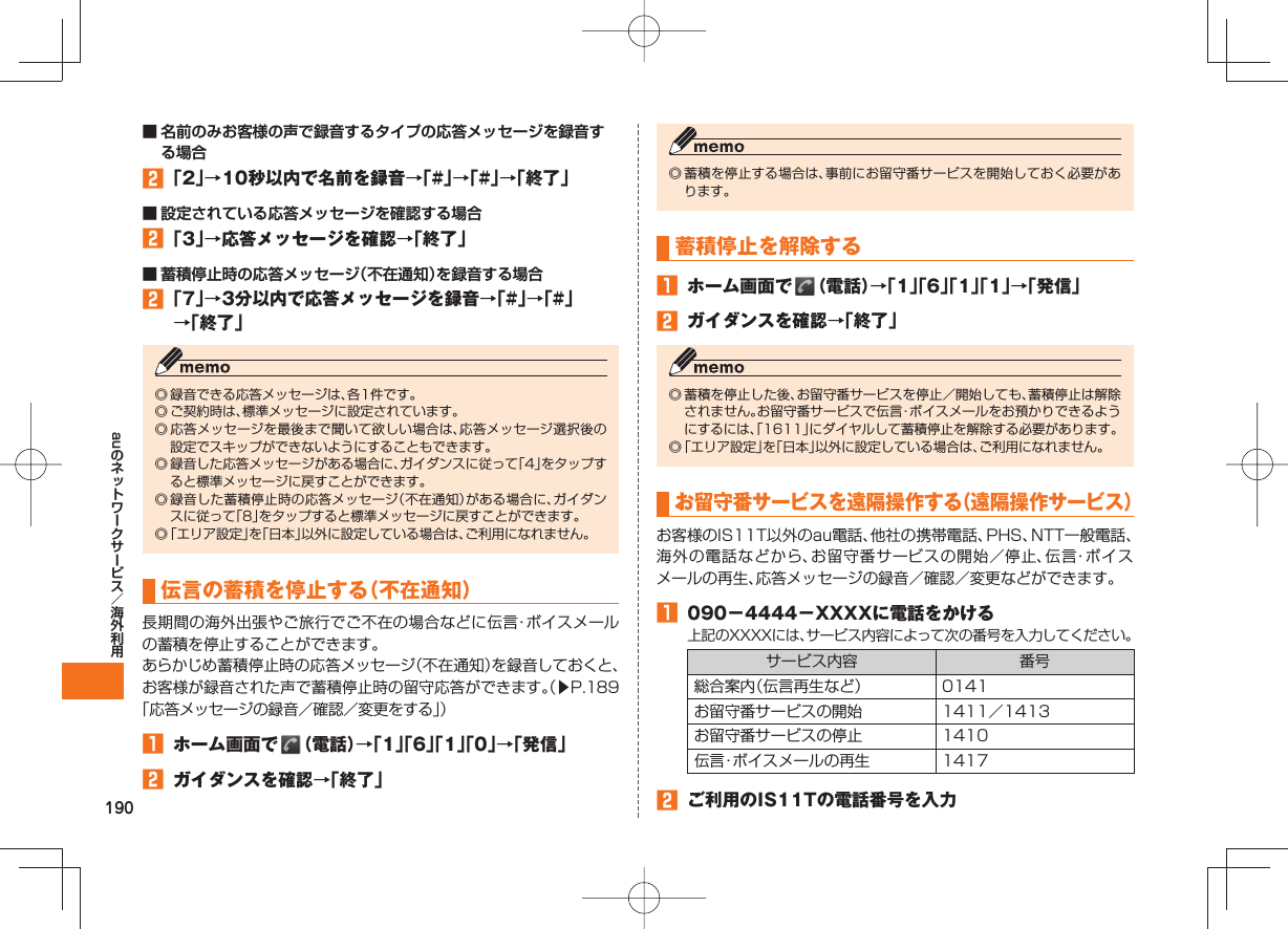 190au■ 名前のみお客様の声で録音するタイプの応答メッセージを録音する場合󱈢 「2」→10秒以内で名前を録音→「#」→「#」→「終了」■ 設定されている応答メッセージを確認する場合󱈢 「3」→応答メッセージを確認→「終了」■ 蓄積停止時の応答メッセージ（不在通知）を録音する場合󱈢 「7」→3分以内で応答メッセージを録音→「#」→「#」→「終了」◎ 録音できる応答メッセージは、各1件です。◎ ご契約時は、標準メッセージに設定されています。◎ 応答メッセージを最後まで聞いて欲しい場合は、応答メッセージ選択後の設定でスキップができないようにすることもできます。◎ 録音した応答メッセージがある場合に、ガイダンスに従って「4」をタップすると標準メッセージに戻すことができます。◎ 録音した蓄積停止時の応答メッセージ（不在通知）がある場合に、ガイダンスに従って「8」をタップすると標準メッセージに戻すことができます。◎ 「エリア設定」を「日本」以外に設定している場合は、ご利用になれません。伝言の蓄積を停止する（不在通知）長期間の海外出張やご旅行でご不在の場合などに伝言・ボイスメールの蓄積を停止することができます。あらかじめ蓄積停止時の応答メッセージ（不在通知）を録音しておくと、お客様が録音された声で蓄積停止時の留守応答ができます。（▶P.189「応答メッセージの録音／確認／変更をする」）󱈠  ホーム画面で   （電話）→「1」「6」「1」「0」→「発信」󱈢  ガイダンスを確認→「終了」◎ 蓄積を停止する場合は、事前にお留守番サービスを開始しておく必要があります。蓄積停止を解除する󱈠  ホーム画面で   （電話）→「1」「6」「1」「1」→「発信」󱈢  ガイダンスを確認→「終了」◎ 蓄積を停止した後、お留守番サービスを停止／開始しても、蓄積停止は解除されません。お留守番サービスで伝言・ボイスメールをお預かりできるようにするには、「1611」にダイヤルして蓄積停止を解除する必要があります。◎ 「エリア設定」を「日本」以外に設定している場合は、ご利用になれません。お留守番サービスを遠隔操作する（遠隔操作サービス）お客様のIS11T以外のau電話、他社の携帯電話、PHS、NTT一般電話、海外の電話などから、お留守番サービスの開始／停止、伝言・ボイスメールの再生、応答メッセージの録音／確認／変更などができます。󱈠  090−4444−XXXXに電話をかける上記のXXXXには、サービス内容によって次の番号を入力してください。サービス内容 番号総合案内（伝言再生など） 0141お留守番サービスの開始 1411／1413お留守番サービスの停止 1410伝言・ボイスメールの再生 1417󱈢  ご利用のIS11Tの電話番号を入力