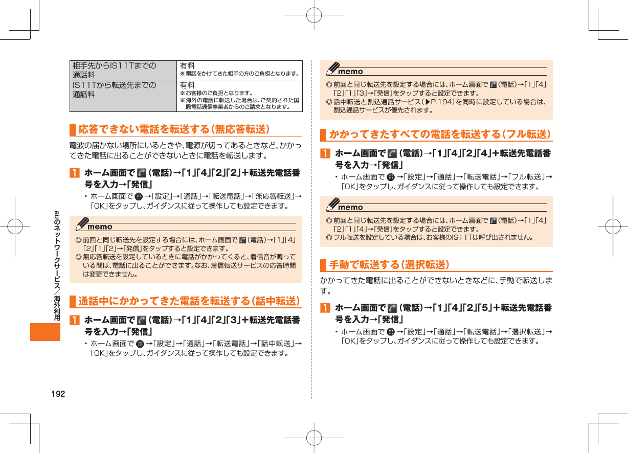 192au相手先からIS11Tまでの通話料有料※ 電話をかけてきた相手の方のご負担となります。IS11Tから転送先までの通話料有料※ お客様のご負担となります。※ 海外の電話に転送した場合は、ご契約された国際電話通信事業者からのご請求となります。 応答できない電話を転送する（無応答転送）電波の届かない場所にいるときや、電源が切ってあるときなど、かかってきた電話に出ることができないときに電話を転送します。󱈠 ホーム画面で   （電話）→「1」「4」「2」「2」＋転送先電話番号を入力→「発信」• ホーム画面で   →「設定」→「通話」→「転送電話」→「無応答転送」→「OK」をタップし、ガイダンスに従って操作しても設定できます。◎ 前回と同じ転送先を設定する場合には、ホーム画面で   （電話）→「1」「4」「2」「1」「2」→「発信」をタップすると設定できます。◎ 無応答転送を設定しているときに電話がかかってくると、着信音が鳴っている間は、電話に出ることができます。なお、着信転送サービスの応答時間は変更できません。通話中にかかってきた電話を転送する（話中転送）󱈠 ホーム画面で   （電話）→「1」「4」「2」「3」＋転送先電話番号を入力→「発信」• ホーム画面で   →「設定」→「通話」→「転送電話」→「話中転送」→「OK」をタップし、ガイダンスに従って操作しても設定できます。◎ 前回と同じ転送先を設定する場合には、ホーム画面で   （電話）→「1」「4」「2」「1」「3」→「発信」をタップすると設定できます。◎ 話中転送と割込通話サービス（▶P.194）を同時に設定している場合は、割込通話サービスが優先されます。 かかってきたすべての電話を転送する（フル転送）󱈠 ホーム画面で   （電話）→「1」「4」「2」「4」＋転送先電話番号を入力→「発信」• ホーム画面で   →「設定」→「通話」→「転送電話」→「フル転送」→「OK」をタップし、ガイダンスに従って操作しても設定できます。◎ 前回と同じ転送先を設定する場合には、ホーム画面で   （電話）→「1」「4」「2」「1」「4」→「発信」をタップすると設定できます。◎ フル転送を設定している場合は、お客様のIS11Tは呼び出されません。 手動で転送する（選択転送）かかってきた電話に出ることができないときなどに、手動で転送します。󱈠  ホーム画面で   （電話）→「1」「4」「2」「5」＋転送先電話番号を入力→「発信」• ホーム画面で   →「設定」→「通話」→「転送電話」→「選択転送」→「OK」をタップし、ガイダンスに従って操作しても設定できます。