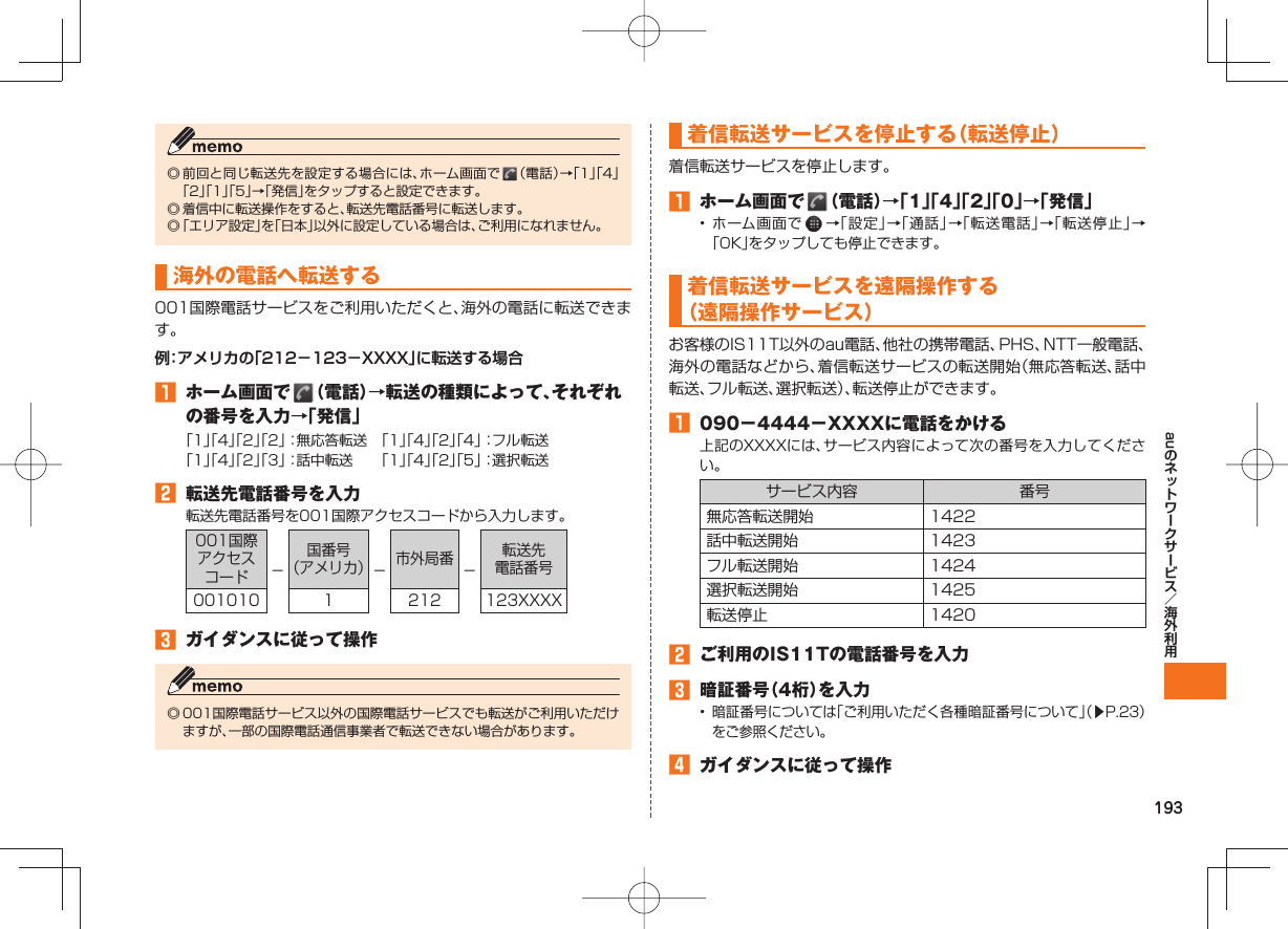 193au◎ 前回と同じ転送先を設定する場合には、ホーム画面で   （電話）→「1」「4」「2」「1」「5」→「発信」をタップすると設定できます。◎ 着信中に転送操作をすると、転送先電話番号に転送します。◎ 「エリア設定」を「日本」以外に設定している場合は、ご利用になれません。 海外の電話へ転送する001国際電話サービスをご利用いただくと、海外の電話に転送できます。例：アメリカの「212−123−XXXX」に転送する場合󱈠  ホーム画面で   （電話）→転送の種類によって、それぞれの番号を入力→「発信」「1」「4」「2」「2」：無応答転送 「1」「4」「2」「4」：フル転送「1」「4」「2」「3」：話中転送  「1」「4」「2」「5」：選択転送󱈢  転送先電話番号を入力転送先電話番号を001国際アクセスコードから入力します。001国際アクセスコード −国番号（アメリカ）−市外局番 −転送先電話番号001010 1 212 123XXXX󱈤  ガイダンスに従って操作◎ 001国際電話サービス以外の国際電話サービスでも転送がご利用いただけますが、一部の国際電話通信事業者で転送できない場合があります。 着信転送サービスを停止する（転送停止）着信転送サービスを停止します。󱈠  ホーム画面で   （電話）→「1」「4」「2」「0」→「発信」• ホーム画面で   →「設定」→「通話」→「転送電話」→「転送停止」→「OK」をタップしても停止できます。着信転送サービスを遠隔操作する（遠隔操作サービス）お客様のIS11T以外のau電話、他社の携帯電話、PHS、NTT一般電話、海外の電話などから、着信転送サービスの転送開始（無応答転送、話中転送、フル転送、選択転送）、転送停止ができます。󱈠  090−4444−XXXXに電話をかける上記のXXXXには、サービス内容によって次の番号を入力してください。サービス内容 番号無応答転送開始 1422話中転送開始 1423フル転送開始 1424選択転送開始 1425転送停止 1420󱈢  ご利用のIS11Tの電話番号を入力󱈤  暗証番号（4桁）を入力• 暗証番号については「ご利用いただく各種暗証番号について」（▶P.23）をご参照ください。󱈦  ガイダンスに従って操作