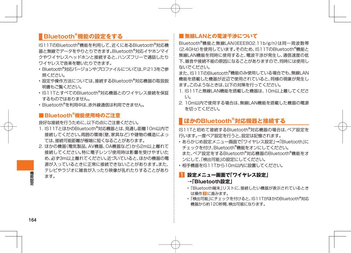 164  Bluetooth®機能の設定をするIS11TのBluetooth®機能を利用して、近くにあるBluetooth®対応機器と無線でデータをやりとりできます。Bluetooth®対応イヤホンマイクやワイヤレスヘッドホンと接続すると、ハンズフリーで通話したりワイヤレスで音楽を聴いたりできます。•  Bluetooth®対応バージョンやプロファイルについては、P.213をご参照ください。• 設定や操作方法については、接続するBluetooth®対応機器の取扱説明書もご覧ください。• IS11TとすべてのBluetooth®対応機器とのワイヤレス接続を保証するものではありません。• Bluetooth®を利用中は、赤外線通信は利用できません。 ■ Bluetooth®機能使用時のご注意良好な接続を行うために、以下の点にご注意ください。1. IS11TとほかのBluetooth®対応機器とは、見通し距離10m以内で接続してください。周囲の環境（壁、家具など）や建物の構造によっては、接続可能距離が極端に短くなることがあります。2. ほかの機器（電気製品、AV機器、OA機器など）から2m以上離れて接続してください。特に電子レンジ使用時は影響を受けやすいため、必ず3m以上離れてください。近づいていると、ほかの機器の電源が入っているときに正常に接続できないことがあります。また、テレビやラジオに雑音が入ったり映像が乱れたりすることがあります。 ■ 無線LANとの電波干渉についてBluetooth®機能と無線LAN（IEEE802.11b/g/n）は同一周波数帯（2.4GHz）を使用しています。そのため、IS11TのBluetooth®機能と無線LAN機能を同時に使用すると、電波干渉が発生し、通信速度の低下、雑音や接続不能の原因になることがありますので、同時には使用しないでください。また、IS11TのBluetooth®機能のみ使用している場合でも、無線LAN機能を搭載した機器が近辺で使用されていると、同様の現象が発生します。このようなときは、以下の対策を行ってください。1. IS11Tと無線LAN機能を搭載した機器は、10m以上離してください。2. 10m以内で使用する場合は、無線LAN機能を搭載した機器の電源を切ってください。 ほかの  Bluetooth®対応機器と接続するIS11Tと初めて接続するBluetooth®対応機器の場合は、ペア設定を行います。一度ペア設定を行うと、設定は記憶されます。• あらかじめ設定メニュー画面で「ワイヤレス設定」→「Bluetooth」にチェックを付け、Bluetooth®機能をオンにしてください。 また、ペア設定をするBluetooth®対応機器のBluetooth®機能をオンにして、「検出可能」の設定にしてください。• 相手機器をIS11Tから10m以内に設置してください。󱈠  設定メニュー画面で「ワイヤレス設定」→「Bluetooth設定」• 「Bluetooth端末」リストに、接続したい機器が表示されているときは操作 󱈤 に進みます。• 「検出可能」にチェックを付けると、IS11TがほかのBluetooth®対応機器から約120秒間、検出可能になります。