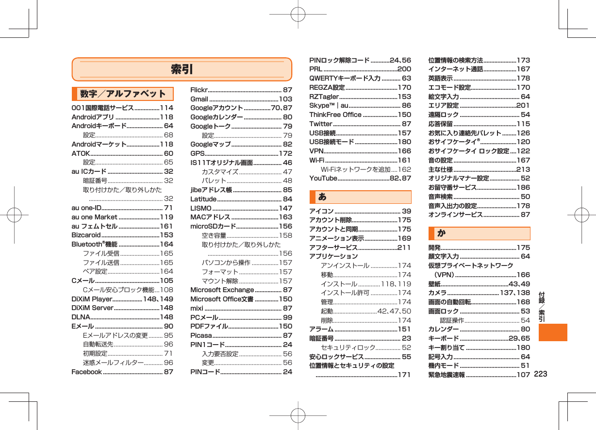 223索引数字／アルファベット001国際電話サービス ................114Androidアプリ ............................118Androidキーボード ....................... 64設定........................................... 68Androidマーケット .....................118ATOK .............................................. 60設定........................................... 65au ICカード ................................... 32暗証番号 ................................... 32取り付けかた／取り外しかた ............................................... 32au one-ID....................................... 71au one Market ..........................119au フェムトセル ..........................161Bizcaroid .....................................153Bluetooth®機能 ..........................164ファイル受信 .........................165ファイル送信 .........................165ペア設定 .................................164Cメール .........................................105Cメール安心ブロック機能 ...108DiXiM Player ...................148、149DiXiM Server .............................148DLNA ............................................148Eメール ........................................... 90Eメールアドレスの変更 ......... 95自動転送先 ............................... 96初期設定 ................................... 71迷惑メールフィルター ............ 96Facebook ...................................... 87Flickr............................................... 87Gmail ............................................103Googleアカウント .................70、87Googleカレンダー ........................ 80Googleトーク ................................ 79設定........................................... 79Googleマップ ................................ 82GPS...............................................172IS11Tオリジナル画面 .................. 46カスタマイズ ........................... 47パレット ................................... 48jibeアドレス帳 ............................... 85Latitude ......................................... 84LISMO ..........................................147MACアドレス ..............................163microSDカード ...........................156空き容量 .................................158取り付けかた／取り外しかた .............................................156パソコンから操作 .................157フォーマット .........................157マウント解除 .........................157Microsoft Exchange ................. 87Microsoft Office文書 ...............150mixi ................................................. 87PCメール ........................................ 99PDFファイル ................................150Picasa ............................................ 87PIN1コード .................................... 24入力要否設定 ........................... 56変更........................................... 56PINコード ....................................... 24PINロック解除コード ............24、56PRL ...............................................200QWERTYキーボード入力 ............ 63REGZA設定 .................................170RZTagler .....................................153Skype™｜au ................................. 86ThinkFree Office ......................150Twitter ........................................... 87USB接続 .......................................157USB接続モード ...........................180VPN...............................................166Wi-Fi ..............................................161Wi-Fiネットワークを追加 ....162YouTube .................................82、87あアイコン .......................................... 39アカウント削除.............................175アカウントと同期 .........................175アニメーション表示 .....................169アフターサービス .........................211アプリケーションアンインストール .................174移動.........................................174インストール ..............118、119インストール許可 .................174管理.........................................174起動............................42、47、50削除.........................................174アラーム ........................................151暗証番号 .......................................... 23セキュリティロック................ 52安心ロックサービス ....................... 55位置情報とセキュリティの設定 ....................................................171位置情報の検索方法 .....................173インターネット通話 .....................167英語表示 ........................................178エコモード設定.............................170絵文字入力 ...................................... 64エリア設定 ....................................201遠隔ロック ...................................... 54応答保留 ........................................115お気に入り連絡先パレット .........126おサイフケータイ® .......................120おサイフケータイ ロック設定 ....122音の設定 ........................................167主な仕様 ........................................213オリジナルマナー設定 ................... 52お留守番サービス .........................186音声検索 .......................................... 50音声入出力の設定 .........................178オンラインサービス ....................... 87か開発 ................................................175顔文字入力 ...................................... 64仮想プライベートネットワーク（VPN） .......................................166壁紙 ...........................................43、49カメラ .................................137、138画面の自動回転.............................168画面ロック ...................................... 53認証操作 ................................... 54カレンダー ...................................... 80キーボード ...............................29、65キー割り当て ................................180記号入力 .......................................... 64機内モード ...................................... 51緊急地震速報 ................................107