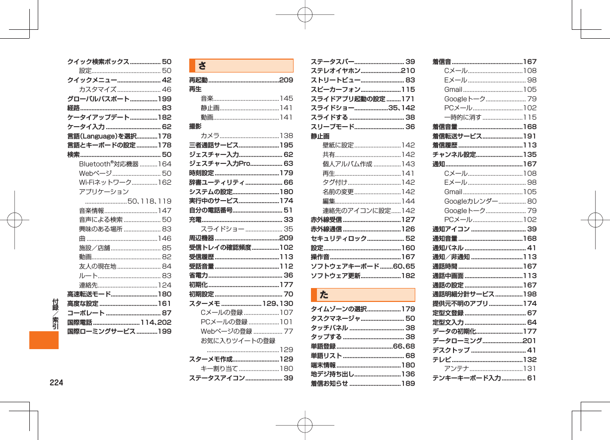 224クイック検索ボックス ................... 50設定........................................... 50クイックメニュー ........................... 42カスタマイズ ........................... 46グローバルパスポート .................199経路 .................................................. 83ケータイアップデート .................182ケータイ入力 .................................. 62言語（Language）を選択.............178言語とキーボードの設定 .............178検索 .................................................. 50Bluetooth®対応機器 ...........164Webページ .............................. 50Wi-Fiネットワーク ................162アプリケーション ..........................50、118、119音楽情報 .................................147音声による検索 ....................... 50興味のある場所 ....................... 83曲 ............................................146施設／店舗 ............................... 85動画........................................... 82友人の現在地 ........................... 84ルート ....................................... 83連絡先 .....................................124高速転送モード.............................180高度な設定 ....................................161コーポレート .................................. 87国際電話 .............................114、202国際ローミングサービス .............199さ再起動 ............................................209再生音楽.........................................145静止画 .....................................141動画.........................................141撮影カメラ .....................................138三者通話サービス .........................195ジェスチャー入力 ........................... 62ジェスチャー入力Pro .................... 63時刻設定 ........................................179辞書ユーティリティ ....................... 66システムの設定.............................180実行中のサービス .........................174自分の電話番号............................... 51充電 .................................................. 33スライドショー ....................... 35周辺機器 ........................................209受信トレイの確認頻度 .................102受信履歴 ........................................113受話音量 ........................................112省電力 .............................................. 36初期化 ............................................177初期設定 .......................................... 70スターメモ .........................129、130Cメールの登録 ......................107PCメールの登録 ...................101Webページの登録 .................. 77お気に入りツイートの登録 .............................................129スターメモ作成.............................129キー割り当て .........................180ステータスアイコン ....................... 39ステータスバー............................... 39ステレオイヤホン .........................210ストリートビュー ........................... 83スピーカーフォン .........................115スライドアプリ起動の設定 .........171スライドショー.....................35、142スライドする .................................. 38スリープモード............................... 36静止画壁紙に設定 .............................142共有.........................................142個人アルバム作成 .................143再生.........................................141タグ付け .................................142名前の変更 .............................142編集.........................................144連絡先のアイコンに設定 ......142赤外線受信 ....................................127赤外線通信 ....................................126セキュリティロック ....................... 52設定 ................................................160操作音 ............................................167ソフトウェアキーボード ........60、65ソフトウェア更新 .........................182たタイムゾーンの選択 .....................179タスクマネージャ ........................... 50タッチパネル .................................. 38タップする ...................................... 38単語登録 ...................................66、68単語リスト ...................................... 68端末情報 ........................................180地デジ持ち出し.............................136着信お知らせ ................................189着信音 ............................................167Cメール ..................................108Eメール .................................... 98Gmail .....................................105Googleトーク ......................... 79PCメール ...............................102一時的に消す .........................115着信音量 ........................................168着信転送サービス .........................191着信履歴 ........................................113チャンネル設定.............................135通知 ................................................167Cメール ..................................108Eメール .................................... 98Gmail .....................................105Googleカレンダー ................. 80Googleトーク ......................... 79PCメール ...............................102通知アイコン .................................. 39通知音量 ........................................168通知パネル ...................................... 41通知／非通知 ................................113通話時間 ........................................167通話中画面 ....................................113通話の設定 ....................................167通話明細分計サービス .................198提供元不明のアプリ .....................174定型文登録 ...................................... 67定型文入力 ...................................... 64データの初期化.............................177データローミング .........................201デスクトップ .................................. 41テレビ ............................................132アンテナ .................................131テンキーキーボード入力 ............... 61