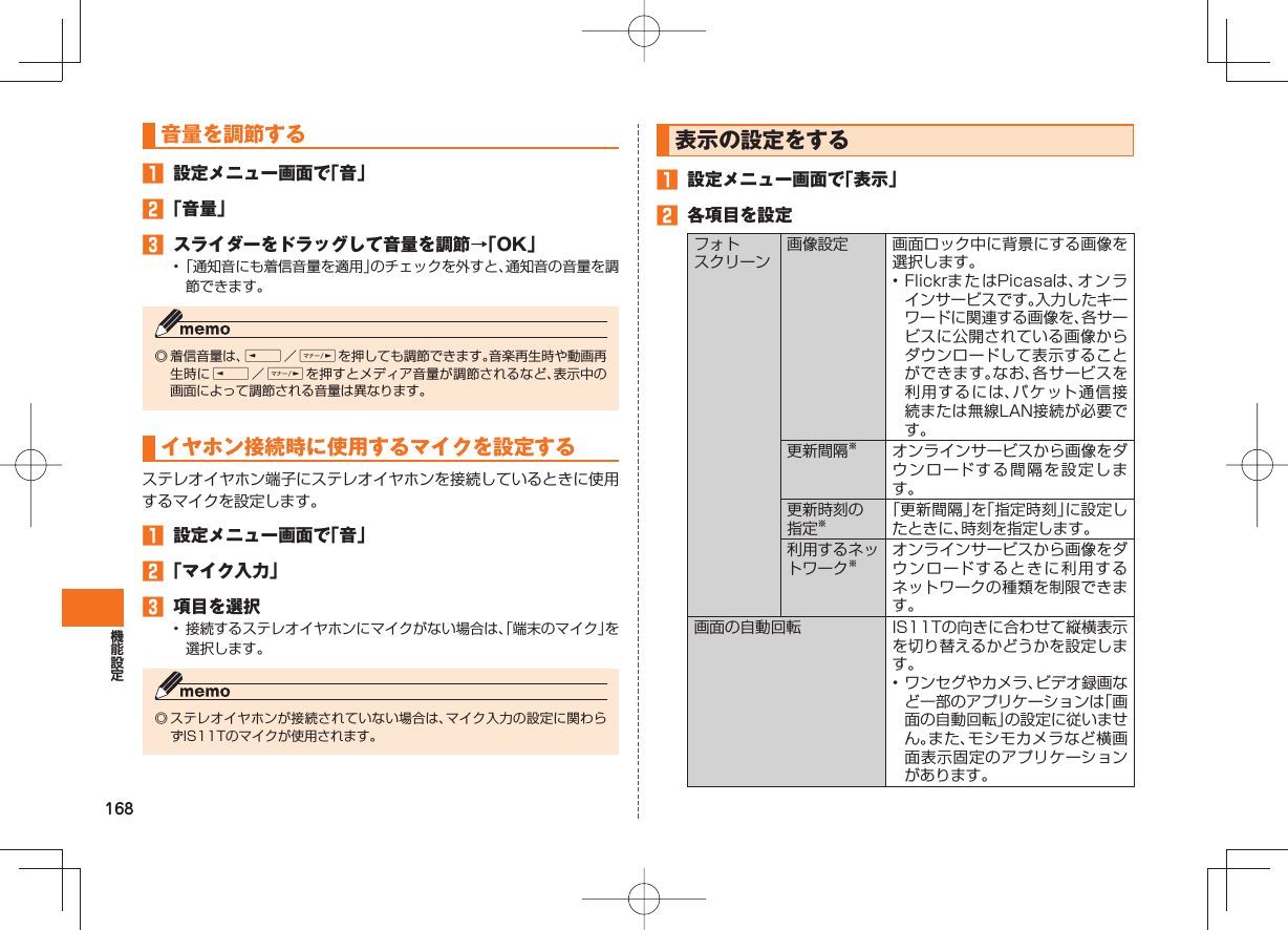 168    音量を調節する󱈠  設定メニュー画面で「音」󱈢 「音量」󱈤  スライダーをドラッグして音量を調節→「OK」• 「通知音にも着信音量を適用」のチェックを外すと、通知音の音量を調節できます。◎ 着信音量は、E／Fを押しても調節できます。音楽再生時や動画再生時にE／Fを押すとメディア音量が調節されるなど、表示中の画面によって調節される音量は異なります。  イヤホン接続時に使用するマイクを設定するステレオイヤホン端子にステレオイヤホンを接続しているときに使用するマイクを設定します。󱈠  設定メニュー画面で「音」󱈢 「マイク入力」󱈤  項目を選択•  接続するステレオイヤホンにマイクがない場合は、「端末のマイク」を選択します。◎ ステレオイヤホンが接続されていない場合は、マイク入力の設定に関わらずIS11Tのマイクが使用されます。  表示の設定をする󱈠  設定メニュー画面で「表示」󱈢  各項目を設定   フォトスクリーン 画像設定 画面ロック中に背景にする画像を選択します。• FlickrまたはPicasaは、オンラインサービスです。入力したキーワードに関連する画像を、各サービスに公開されている画像からダウンロードして表示することができます。なお、各サービスを利用するには、パケット通信接続または無線LAN接続が必要です。更新間隔※オンラインサービスから画像をダウンロードする間隔を設定します。更新時刻の指定※「更新間隔」を「指定時刻」に設定したときに、時刻を指定します。利用するネットワーク※オンラインサービスから画像をダウンロードするときに利用するネットワークの種類を制限できます。  画面の自動回転 IS11Tの向きに合わせて縦横表示を切り替えるかどうかを設定します。• ワンセグやカメラ、ビデオ録画など一部のアプリケーションは「画面の自動回転」の設定に従いません。また、モシモカメラなど横画面表示固定のアプリケーションがあります。