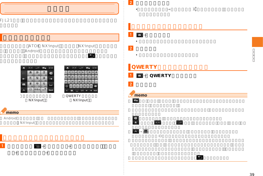 39文字入力FJL21では、ディスプレイに表示されるキーボードを使って文字を入力します。キーボードでは、ATOK（NX!input）の日本語、NX!inputの韓国語や中国語（簡体字）、Androidキーボードを使って文字を入力します。キーボードは、文字入力欄をタップすると表示され、 をタップすると非表示になります。◎Androidキーボードは、主に英数字を入力できます。日本語は入力できません。◎本書では、「NX!input」で文字を入力する場合の操作を例に説明しています。aホーム画面で →「本体設定」→「ユーザー設定」の「その他」→「言語と入力」→「デフォルト」b入力方法をタップ•「入力方法の設定」→各入力方法の をタップすると、入力方法の詳細を設定できます。a→「テンキー」•数字入力モードでは半角数字のみ入力できます。b文字を入力•入力方式によって操作が異なります。a→「QWERTYキーボード」b文字を入力◎ がオン（水色）のときは、キーボードの上でスライドして文字を入力することができます（手書き文字入力）。◎入力したかな文字に対して予測変換候補が表示され、入力したい語句をタップして入力できます。◎ をタップすると、カーソル位置の前の文字を削除します。◎ （絵文字）、 （顔文字）、 （記号）をタップすると、絵文字、顔文字、記号の一覧を表示して入力できます。◎ → （パスワードマネージャー）をタップすると、パスワードマネージャーに登録したIDやパスワードなどの認証情報を引用できます。◎テンキーキーボードでは、上下左右にフリックして各行の文字を入力できます（フリック入力）。また、上下左右にスライドすることで各行の文字や、濁音／半濁音／拗音などを入力することもできます（ジェスチャー入力）。お買い上げ時は「フリック入力」がオンに設定されています。◎文字入力を中断して元の画面に戻るときは、 をタップします。キーボードについてキーボードの入力方法を切り替える《テンキーキーボード（NX!input）》 《QWERTY キーボード（NX!input）》テンキーキーボードで入力するQWERTYキーボードで入力する