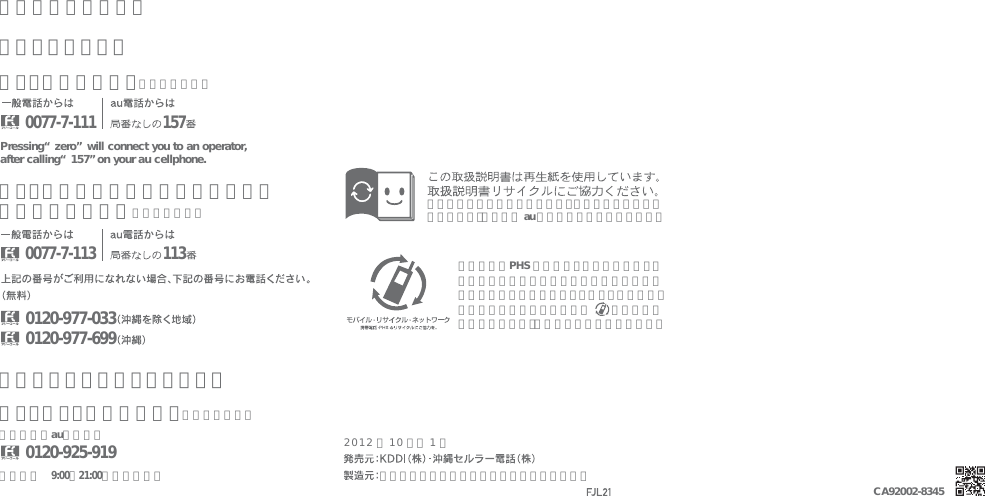 富士通モバイルコミュニケーションズ株式会社お客さまセンターお問い合わせ先番号総合・料金について（通話料無料）Pressing “zero” will connect you to an operator, after calling “157” on your au cellphone.紛失・盗難時の回線停止のお手続き、操作方法について（通話料無料）安心ケータイサポートセンター受付時間 9:00∼21:00（年中無休）0120-925-9190120-977-0330120-977-699一般電話／au電話から紛失・盗難・故障について（通話料無料）0077-7-1110077-7-113 113157携帯電話・PHS 事業者は、環境を保護し、貴重な資源を再利用するためにお客様が不要となってお持ちになる電話機・電池・充電器を、ブランド・メーカーを問わず  マークのあるお店で回収し、リサイクルを行っています。このマークのあるお店で回収し、循環再生紙として再利用します。お近くの au ショップへお持ちください。2012年10月第1版CA92002-8345