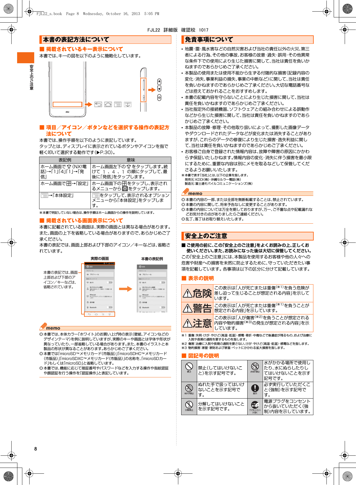 8■ 掲載されているキー表示について本書では、キーの図を以下のように簡略化しています。■ 項目／アイコン／ボタンなどを選択する操作の表記方法について本書では、操作手順を以下のように表記しています。タップとは、ディスプレイに表示されているボタンやアイコンを指で軽く叩いて選択する動作です（XP.30）。※ 本書で明記していない場合は、操作手順はホーム画面からの操作を説明しています。■ 掲載されている画面表示について本書に記載されている画面は、実際の画面とは異なる場合があります。また、画面の上下を省略している場合がありますので、あらかじめご了承ください。本書の表記では、画面上部および下部のアイコン／キーなどは、省略されています。◎ 本書では、本体カラー「ホワイト」のお買い上げ時の表示（壁紙、アイコンなどのデザインテーマ）を例に説明していますが、実際のキーや画面とは字体や形状が異なっていたり、一部省略している場合があります。また、本書のイラストと本製品の形状が異なることがあります。あらかじめご了承ください。◎ 本書では「microSD™メモリカード（市販品）」「microSDHC™メモリカード（市販品）」「microSDXC™メモリカード（市販品）」の名称を、「microSDカード」もしくは「microSD」と省略しています。◎ 本書では、機能に応じて暗証番号やパスワードなどを入力する操作や指紋認証や顔認証を行う操作を「認証操作」と表記しています。•地震・雷・風水害などの自然災害および当社の責任以外の火災、第三者による行為、その他の事故、お客様の故意・過失・誤用・その他異常な条件下での使用により生じた損害に関して、当社は責任を負いかねますのであらかじめご了承ください。•本製品の使用または使用不能から生ずる付随的な損害（記録内容の変化・消失、事業利益の損失、事業の中断など）に関して、当社は責任を負いかねますのであらかじめご了承ください。大切な電話番号などは控えておかれることをおすすめします。•本書の記載内容を守らないことにより生じた損害に関して、当社は責任を負いかねますのであらかじめご了承ください。•当社指定外の接続機器、ソフトウェアとの組み合わせによる誤動作などから生じた損害に関して、当社は責任を負いかねますのであらかじめご了承ください。•本製品の故障・修理・その他取り扱いによって、撮影した画像データやダウンロードされたデータなどが変化または消失することがありますが、これらのデータの修復により生じた損害・逸失利益に関して、当社は責任を負いかねますのであらかじめご了承ください。•お客様ご自身で登録された情報内容は、故障や障害の原因にかかわらず保証いたしかねます。情報内容の変化・消失に伴う損害を最小限にするために、重要な内容は別にメモを取るなどして保管してくださるようお願いいたします。※ 本書で表す「当社」とは、以下の企業を指します。発売元：K D D I（株）・沖縄セルラー電話（株）製造元：富士通モバイルコミュニケーションズ（株）◎ 本書の内容の一部、または全部を無断転載することは、禁止されています。◎ 本書の内容に関して、将来予告なしに変更することがあります。◎ 本書の内容については万全を期しておりますが、万一、ご不審な点や記載漏れなどお気付きの点がありましたらご連絡ください。◎ 乱丁、落丁はお取り替えいたします。■ ご使用の前に、この「安全上のご注意」をよくお読みの上、正しくお使いください。また、お読みになった後は大切に保管してください。この「安全上のご注意」には、本製品を使用するお客様や他の人々への危害や財産への損害を未然に防止するために、守っていただきたい事項を記載しています。 各事項は以下の区分に分けて記載しています。■ 表示の説明※1 重傷：失 明・けが・やけど（高温・低温）・感 電・骨折・中毒などで後遺症が残るもの、および治療に入院や長期の通院を要するものを指します。※2 傷害：治療に入院や長期の通院を要さない、けが・やけど（高温・低温）・感電などを指します。※3 物的損害：家 屋・家財および家畜・ペットにかかわる拡大損害を指します。■ 図記号の説明本書の表記方法について表記例 意味ホーム画面で （NX!電話）→「1」「4」「1」→「発信」ホーム画面左下の をタップします。続けて 、 、 の順にタップして、最後に「発信」をタップします。ホーム画面で →「設定」 ホーム画面下の をタップし、表示されるメニューから をタップします。→「本体設定」 をタップして、表示されるオプションメニューから「本体設定」をタップします。UDP実際の画面 本書の表記例本書の表記では、画面上部および下部のアイコン／キーなどは、省略されています。免責事項について安全上のご注意この表示は「人が死亡または重傷（※1）を負う危険が差し迫って生じることが想定される内容」を示しています。この表示は「人が死亡または重傷（※1）を負うことが想定される内容」を示しています。この表示は「人が傷害（※2）を負うことが想定される内容や物的損害（※3）の発生が想定される内容」を示しています。禁止（してはいけないこと）を示す記号です。水がかかる場所で使用したり、水にぬらしたりしてはいけないことを示す記号です。ぬれた手で扱ってはいけないことを示す記号です。必ず実行していただくこと（強制）を示す記号です。分解してはいけないことを示す記号です。電源プラグをコンセントから抜いていただく（強制）内容を示しています。FJL22_s.book  Page 8  Wednesday, October 16, 2013  5:05 PMFJL22　詳細版　確認校　1017