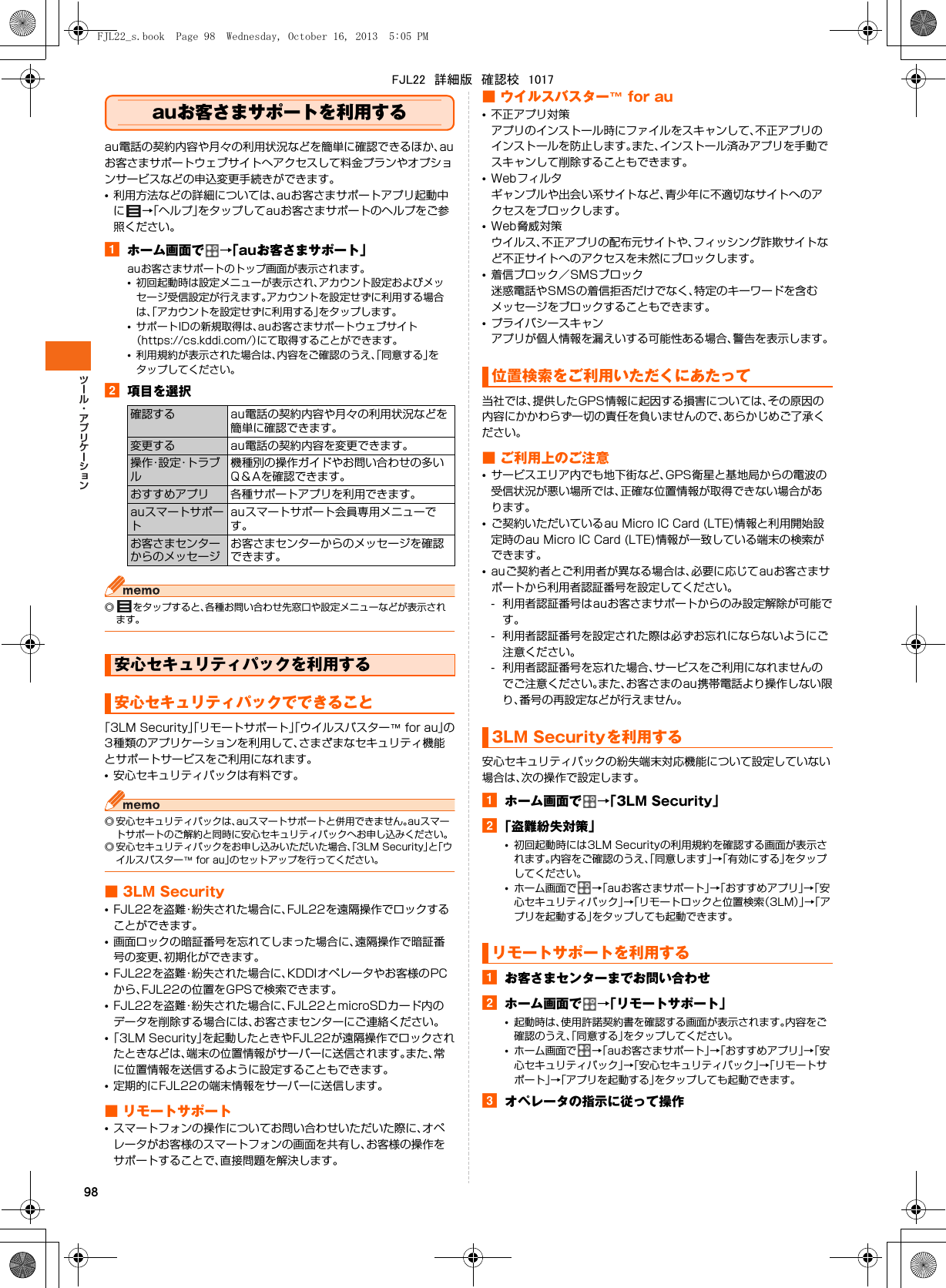 98auお客さまサポートを利用するau電話の契約内容や月々の利用状況などを簡単に確認できるほか、auお客さまサポートウェブサイトへアクセスして料金プランやオプションサービスなどの申込変更手続きができます。•利用方法などの詳細については、auお客さまサポートアプリ起動中に→「ヘルプ」をタップしてauお客さまサポートのヘルプをご参照ください。aホーム画面で →「auお客さまサポート」auお客さまサポートのトップ画面が表示されます。•初回起動時は設定メニューが表示され、アカウント設定およびメッセージ受信設定が行えます。アカウントを設定せずに利用する場合は、「アカウントを設定せずに利用する」をタップします。•サポートIDの新規取得は、auお客さまサポートウェブサイト（https://cs.kddi.com/）にて取得することができます。•利用規約が表示された場合は、内容をご確認のうえ、「同意する」をタップしてください。b項目を選択◎ をタップすると、各種お問い合わせ先窓口や設定メニューなどが表示されます。「3LM Security」「リモートサポート」「ウイルスバスター™ for au」の3種類のアプリケーションを利用して、さまざまなセキュリティ機能とサポートサービスをご利用になれます。•安心セキュリティパックは有料です。◎ 安心セキュリティパックは、auスマートサポートと併用できません。auスマートサポートのご解約と同時に安心セキュリティパックへお申し込みください。◎ 安心セキュリティパックをお申し込みいただいた場合、「3LM Security」と「ウイルスバスター™ for au」のセットアップを行ってください。■ 3LM Security•FJL22を盗難・紛失された場合に、FJL22を遠隔操作でロックすることができます。•画面ロックの暗証番号を忘れてしまった場合に、遠隔操作で暗証番号の変更、初期化ができます。•FJL22を盗難・紛失された場合に、KDDIオペレータやお客様のPCから、FJL22の位置をGPSで検索できます。•FJL22を盗難・紛失された場合に、FJL22とmicroSDカード内のデータを削除する場合には、お客さまセンターにご連絡ください。•「3LM Security」を起動したときやFJL22が遠隔操作でロックされたときなどは、端末の位置情報がサーバーに送信されます。また、常に位置情報を送信するように設定することもできます。•定期的にFJL22の端末情報をサーバーに送信します。■ リモートサポート•スマートフォンの操作についてお問い合わせいただいた際に、オペレータがお客様のスマートフォンの画面を共有し、お客様の操作をサポートすることで、直接問題を解決します。■ ウイルスバスター™ for au•不正アプリ対策アプリのインストール時にファイルをスキャンして、不正アプリのインストールを防止します。また、インストール済みアプリを手動でスキャンして削除することもできます。•Webフィルタギャンブルや出会い系サイトなど、青少年に不適切なサイトへのアクセスをブロックします。•Web脅威対策ウイルス、不正アプリの配布元サイトや、フィッシング詐欺サイトなど不正サイトへのアクセスを未然にブロックします。•着信ブロック／SMSブロック迷惑電話やSMSの着信拒否だけでなく、特定のキーワードを含むメッセージをブロックすることもできます。•プライバシースキャンアプリが個人情報を漏えいする可能性ある場合、警告を表示します。当社では、提供したGPS情報に起因する損害については、その原因の内容にかかわらず一切の責任を負いませんので、あらかじめご了承ください。■ ご利用上のご注意•サービスエリア内でも地下街など、GPS衛星と基地局からの電波の受信状況が悪い場所では、正確な位置情報が取得できない場合があります。•ご契約いただいているau Micro IC Card (LTE)情報と利用開始設定時のau Micro IC Card (LTE)情報が一致している端末の検索ができます。•auご契約者とご利用者が異なる場合は、必要に応じてauお客さまサポートから利用者認証番号を設定してください。- 利用者認証番号はauお客さまサポートからのみ設定解除が可能です。- 利用者認証番号を設定された際は必ずお忘れにならないようにご注意ください。- 利用者認証番号を忘れた場合、サービスをご利用になれませんのでご注意ください。また、お客さまのau携帯電話より操作しない限り、番号の再設定などが行えません。安心セキュリティパックの紛失端末対応機能について設定していない場合は、次の操作で設定します。aホーム画面で →「3LM Security」b「盗難紛失対策」•初回起動時には3LM Securityの利用規約を確認する画面が表示されます。内容をご確認のうえ、「同意します」→「有効にする」をタップしてください。•ホーム画面で →「auお客さまサポート」→「おすすめアプリ」→「安心セキュリティパック」→「リモートロックと位置検索（3LM）」→「アプリを起動する」をタップしても起動できます。aお客さまセンターまでお問い合わせbホーム画面で →「リモートサポート」•起動時は、使用許諾契約書を確認する画面が表示されます。内容をご確認のうえ、「同意する」をタップしてください。•ホーム画面で →「auお客さまサポート」→「おすすめアプリ」→「安心セキュリティパック」→「安心セキュリティパック」→「リモートサポート」→「アプリを起動する」をタップしても起動できます。cオペレータの指示に従って操作確認する au電話の契約内容や月々の利用状況などを簡単に確認できます。変更する au電話の契約内容を変更できます。操作・設定・トラブル機種別の操作ガイドやお問い合わせの多いQ＆Aを確認できます。おすすめアプリ 各種サポートアプリを利用できます。auスマートサポートauスマートサポート会員専用メニューです。お客さまセンターからのメッセージお客さまセンターからのメッセージを確認できます。安心セキュリティパックを利用する安心セキュリティパックでできること位置検索をご利用いただくにあたって3LM Securityを利用するリモートサポートを利用するFJL22_s.book  Page 98  Wednesday, October 16, 2013  5:05 PMFJL22　詳細版　確認校　1017