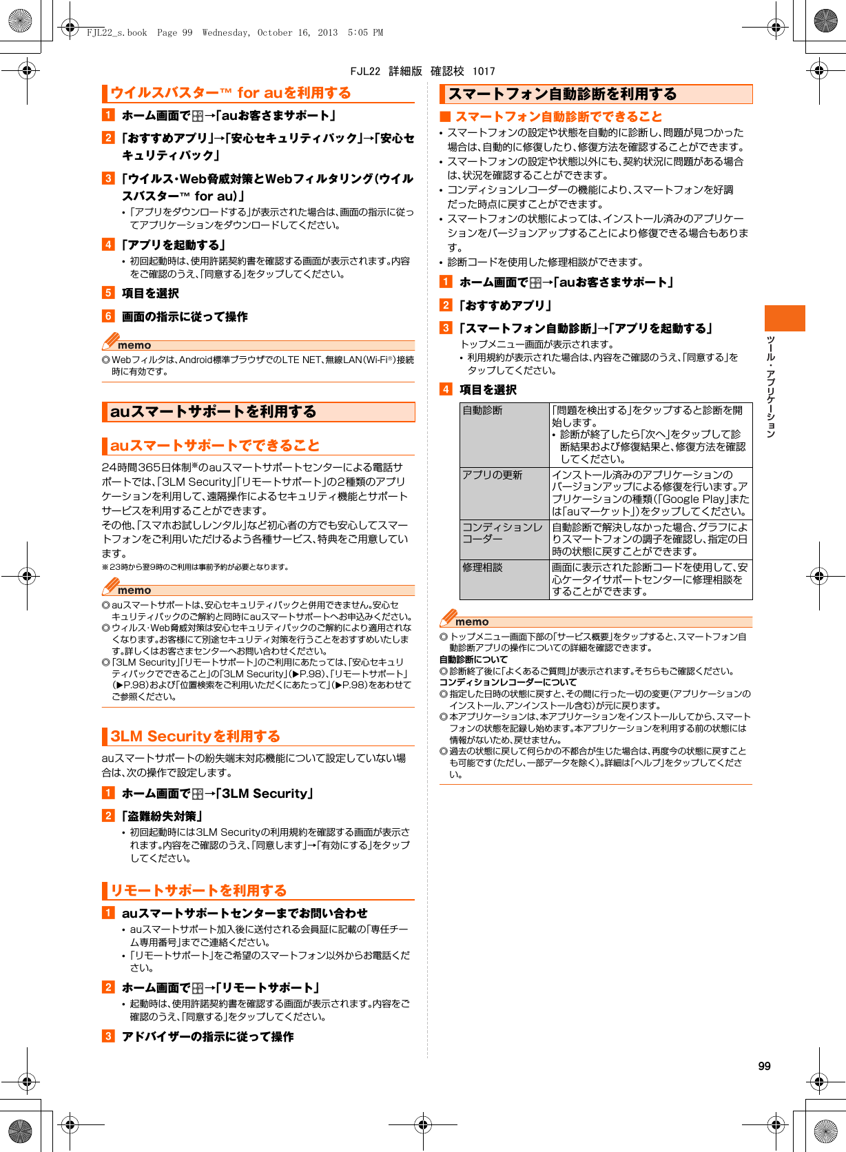 99aホーム画面で →「auお客さまサポート」b「おすすめアプリ」→「安心セキュリティパック」→「安心セキュリティパック」c「ウイルス・Web脅威対策とWebフィルタリング（ウイルスバスター™ for au）」•「アプリをダウンロードする」が表示された場合は、画面の指示に従ってアプリケーションをダウンロードしてください。d「アプリを起動する」•初回起動時は、使用許諾契約書を確認する画面が表示されます。内容をご確認のうえ、「同意する」をタップしてください。e項目を選択f画面の指示に従って操作◎ Webフィルタは、Android標準ブラウザでのLTE NET、無線LAN（Wi-Fi®）接続時に有効です。24時間365日体制※のauスマートサポートセンターによる電話サポートでは、「3LM Security」「リモートサポート」の2種類のアプリケーションを利用して、遠隔操作によるセキュリティ機能とサポートサービスを利用することができます。その他、「スマホお試しレンタル」など初心者の方でも安心してスマートフォンをご利用いただけるよう各種サービス、特典をご用意しています。※ 23時から翌9時のご利用は事前予約が必要となります。◎ auスマートサポートは、安心セキュリティパックと併用できません。安心セキュリティパックのご解約と同時にauスマートサポートへお申込みください。◎ ウィルス・Web脅威対策は安心セキュリティパックのご解約により適用されなくなります。お客様にて別途セキュリティ対策を行うことをおすすめいたします。詳しくはお客さまセンターへお問い合わせください。◎「3LM Security」「リモートサポート」のご利用にあたっては、「安心セキュリティパックでできること」の「3LM Security」（XP.98）、「リモートサポート」（XP.98）および「位置検索をご利用いただくにあたって」（XP.98）をあわせてご参照ください。auスマートサポートの紛失端末対応機能について設定していない場合は、次の操作で設定します。aホーム画面で →「3LM Security」b「盗難紛失対策」•初回起動時には3LM Securityの利用規約を確認する画面が表示されます。内容をご確認のうえ、「同意します」→「有効にする」をタップしてください。aauスマートサポートセンターまでお問い合わせ•auスマートサポート加入後に送付される会員証に記載の「専任チーム専用番号」までご連絡ください。•「リモートサポート」をご希望のスマートフォン以外からお電話ください。bホーム画面で →「リモートサポート」•起動時は、使用許諾契約書を確認する画面が表示されます。内容をご確認のうえ、「同意する」をタップしてください。cアドバイザーの指示に従って操作■ スマートフォン自動診断でできること•スマートフォンの設定や状態を自動的に診断し、問題が見つかった場合は、自動的に修復したり、修復方法を確認することができます。•スマートフォンの設定や状態以外にも、契約状況に問題がある場合は、状況を確認することができます。•コンディションレコーダーの機能により、スマートフォンを好調だった時点に戻すことができます。•スマートフォンの状態によっては、インストール済みのアプリケーションをバージョンアップすることにより修復できる場合もあります。•診断コードを使用した修理相談ができます。aホーム画面で →「auお客さまサポート」b「おすすめアプリ」c「スマートフォン自動診断」→「アプリを起動する」トップメニュー画面が表示されます。•利用規約が表示された場合は、内容をご確認のうえ、「同意する」をタップしてください。d項目を選択◎ トップメニュー画面下部の「サービス概要」をタップすると、スマートフォン自動診断アプリの操作についての詳細を確認できます。自動診断について◎ 診断終了後に「よくあるご質問」が表示されます。そちらもご確認ください。コンディションレコーダーについて◎ 指定した日時の状態に戻すと、その間に行った一切の変更（アプリケーションのインストール、アンインストール含む）が元に戻ります。◎ 本アプリケーションは、本アプリケーションをインストールしてから、スマートフォンの状態を記録し始めます。本アプリケーションを利用する前の状態には情報がないため、戻せません。◎ 過去の状態に戻して何らかの不都合が生じた場合は、再度今の状態に戻すことも可能です（ただし、一部データを除く）。詳細は「ヘルプ」をタップしてください。ウイルスバスター™ for auを利用するauスマートサポートを利用するauスマートサポートでできること3LM Securityを利用するリモートサポートを利用するスマートフォン自動診断を利用する自動診断 「問題を検出する」をタップすると診断を開始します。•診断が終了したら「次へ」をタップして診断結果および修復結果と、修復方法を確認してください。アプリの更新 インストール済みのアプリケーションのバージョンアップによる修復を行います。アプリケーションの種類（「Google Play」または「auマーケット」）をタップしてください。コンディションレコーダー自動診断で解決しなかった場合、グラフによりスマートフォンの調子を確認し、指定の日時の状態に戻すことができます。修理相談 画面に表示された診断コードを使用して、安心ケータイサポートセンターに修理相談をすることができます。FJL22_s.book  Page 99  Wednesday, October 16, 2013  5:05 PMFJL22　詳細版　確認校　1017