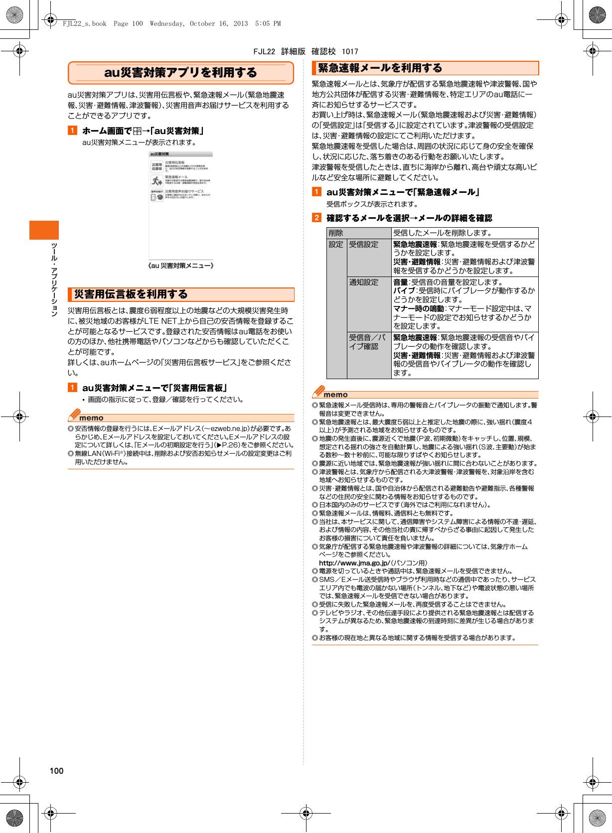 100au災害対策アプリを利用するau災害対策アプリは、災害用伝言板や、緊急速報メール（緊急地震速報、災害・避難情報、津波警報）、災害用音声お届けサービスを利用することができるアプリです。aホーム画面で →「au災害対策」au災害対策メニューが表示されます。災害用伝言板とは、震度6弱程度以上の地震などの大規模災害発生時に、被災地域のお客様がLTE NET上から自己の安否情報を登録することが可能となるサービスです。登録された安否情報はau電話をお使いの方のほか、他社携帯電話やパソコンなどからも確認していただくことが可能です。詳しくは、auホームページの「災害用伝言板サービス」をご参照ください。aau災害対策メニューで「災害用伝言板」•画面の指示に従って、登録／確認を行ってください。◎ 安否情報の登録を行うには、Eメールアドレス（∼ezweb.ne.jp）が必要です。あらかじめ、Eメールアドレスを設定しておいてください。Eメールアドレスの設定について詳しくは、「Eメールの初期設定を行う」（XP.26）をご参照ください。◎無線LAN（Wi-Fi®）接続中は、削除および安否お知らせメールの設定変更はご利用いただけません。緊急速報メールとは、気象庁が配信する緊急地震速報や津波警報、国や地方公共団体が配信する災害・避難情報を、特定エリアのau電話に一斉にお知らせするサービスです。お買い上げ時は、緊急速報メール（緊急地震速報および災害・避難情報）の「受信設定」は「受信する」に設定されています。津波警報の受信設定は、災害・避難情報の設定にてご利用いただけます。緊急地震速報を受信した場合は、周囲の状況に応じて身の安全を確保し、状況に応じた、落ち着きのある行動をお願いいたします。津波警報を受信したときは、直ちに海岸から離れ、高台や頑丈な高いビルなど安全な場所に避難してください。aau災害対策メニューで「緊急速報メール」受信ボックスが表示されます。b確認するメールを選択→メールの詳細を確認◎ 緊急速報メール受信時は、専用の警報音とバイブレータの振動で通知します。警報音は変更できません。◎ 緊急地震速報とは、最大震度5弱以上と推定した地震の際に、強い揺れ（震度4以上）が予測される地域をお知らせするものです。◎ 地震の発生直後に、震源近くで地震（P波、初期微動）をキャッチし、位置、規模、想定される揺れの強さを自動計算し、地震による強い揺れ（S波、主要動）が始まる数秒∼数十秒前に、可能な限りすばやくお知らせします。◎ 震源に近い地域では、緊急地震速報が強い揺れに間に合わないことがあります。◎ 津波警報とは、気象庁から配信される大津波警報・津波警報を、対象沿岸を含む地域へお知らせするものです。◎ 災害・避難情報とは、国や自治体から配信される避難勧告や避難指示、各種警報などの住民の安全に関わる情報をお知らせするものです。◎ 日本国内のみのサービスです（海外ではご利用になれません）。◎ 緊急速報メールは、情報料、通信料とも無料です。◎ 当社は、本サービスに関して、通信障害やシステム障害による情報の不達・遅延、および情報の内容、その他当社の責に帰すべからざる事由に起因して発生したお客様の損害について責任を負いません。◎ 気象庁が配信する緊急地震速報や津波警報の詳細については、気象庁ホームページをご参照ください。http://www.jma.go.jp/（パソコン用）◎ 電源を切っているときや通話中は、緊急速報メールを受信できません。◎ SMS／Eメール送受信時やブラウザ利用時などの通信中であったり、サービスエリア内でも電波の届かない場所（トンネル、地下など）や電波状態の悪い場所では、緊急速報メールを受信できない場合があります。◎ 受信に失敗した緊急速報メールを、再度受信することはできません。◎ テレビやラジオ、その他伝達手段により提供される緊急地震速報とは配信するシステムが異なるため、緊急地震速報の到達時刻に差異が生じる場合があります。◎ お客様の現在地と異なる地域に関する情報を受信する場合があります。災害用伝言板を利用する《au 災害対策メニュー》緊急速報メールを利用する削除 受信したメールを削除します。設定 受信設定 緊急地震速報：緊急地震速報を受信するかどうかを設定します。災害・避難情報：災害・避難情報および津波警報を受信するかどうかを設定します。通知設定 音量：受信音の音量を設定します。バイブ：受信時にバイブレータが動作するかどうかを設定します。マナー時の鳴動：マナーモード設定中は、マナーモードの設定でお知らせするかどうかを設定します。受信音／バイブ確認緊急地震速報：緊急地震速報の受信音やバイブレータの動作を確認します。災害・避難情報：災害・避難情報および津波警報の受信音やバイブレータの動作を確認します。FJL22_s.book  Page 100  Wednesday, October 16, 2013  5:05 PMFJL22　詳細版　確認校　1017