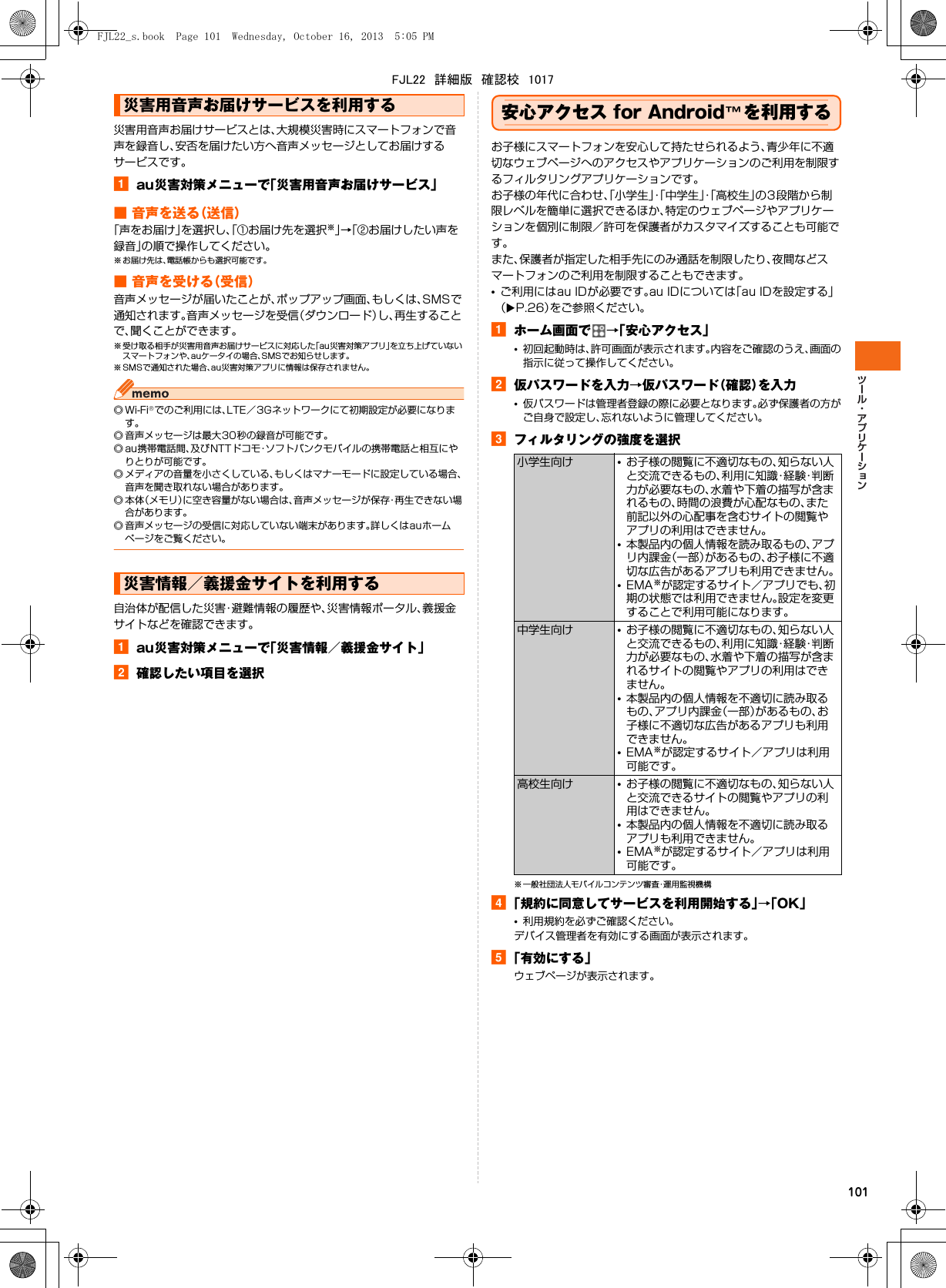 101災害用音声お届けサービスとは、大規模災害時にスマートフォンで音声を録音し、安否を届けたい方へ音声メッセージとしてお届けするサービスです。aau災害対策メニューで「災害用音声お届けサービス」■ 音声を送る（送信）「声をお届け」を選択し、「①お届け先を選択※」→「②お届けしたい声を録音」の順で操作してください。※ お届け先は、電話帳からも選択可能です。■ 音声を受ける（受信）音声メッセージが届いたことが、ポップアップ画面、もしくは、SMSで通知されます。音声メッセージを受信（ダウンロード）し、再生することで、聞くことができます。※ 受け取る相手が災害用音声お届けサービスに対応した「au災害対策アプリ」を立ち上げていないスマートフォンや、auケータイの場合、SMSでお知らせします。※ SMSで通知された場合、au災害対策アプリに情報は保存されません。◎Wi-Fi®でのご利用には、LTE／3Gネットワークにて初期設定が必要になります。◎ 音声メッセージは最大30秒の録音が可能です。◎ au携帯電話間、及びNTTドコモ・ソフトバンクモバイルの携帯電話と相互にやりとりが可能です。◎ メディアの音量を小さくしている、もしくはマナーモードに設定している場合、音声を聞き取れない場合があります。◎本体（メモリ）に空き容量がない場合は、音声メッセージが保存・再生できない場合があります。◎ 音声メッセージの受信に対応していない端末があります。詳しくはauホームページをご覧ください。自治体が配信した災害・避難情報の履歴や、災害情報ポータル、義援金サイトなどを確認できます。aau災害対策メニューで「災害情報／義援金サイト」b確認したい項目を選択安心アクセス for Android™を利用するお子様にスマートフォンを安心して持たせられるよう、青少年に不適切なウェブページへのアクセスやアプリケーションのご利用を制限するフィルタリングアプリケーションです。お子様の年代に合わせ、「小学生」・「中学生」・「高校生」の3段階から制限レベルを簡単に選択できるほか、特定のウェブページやアプリケーションを個別に制限／許可を保護者がカスタマイズすることも可能です。また、保護者が指定した相手先にのみ通話を制限したり、夜間などスマートフォンのご利用を制限することもできます。•ご利用にはau IDが必要です。au IDについては「au IDを設定する」（XP.26）をご参照ください。aホーム画面で →「安心アクセス」•初回起動時は、許可画面が表示されます。内容をご確認のうえ、画面の指示に従って操作してください。b仮パスワードを入力→仮パスワード（確認）を入力•仮パスワードは管理者登録の際に必要となります。必ず保護者の方がご自身で設定し、忘れないように管理してください。cフィルタリングの強度を選択※ 一般社団法人モバイルコンテンツ審査・運用監視機構d「規約に同意してサービスを利用開始する」→「OK」•利用規約を必ずご確認ください。デバイス管理者を有効にする画面が表示されます。e「有効にする」ウェブページが表示されます。災害用音声お届けサービスを利用する災害情報／義援金サイトを利用する小学生向け •お子様の閲覧に不適切なもの、知らない人と交流できるもの、利用に知識・経験・判断力が必要なもの、水着や下着の描写が含まれるもの、時間の浪費が心配なもの、また前記以外の心配事を含むサイトの閲覧やアプリの利用はできません。•本製品内の個人情報を読み取るもの、アプリ内課金（一部）があるもの、お子様に不適切な広告があるアプリも利用できません。•EMA※が認定するサイト／アプリでも、初期の状態では利用できません。設定を変更することで利用可能になります。中学生向け •お子様の閲覧に不適切なもの、知らない人と交流できるもの、利用に知識・経験・判断力が必要なもの、水着や下着の描写が含まれるサイトの閲覧やアプリの利用はできません。•本製品内の個人情報を不適切に読み取るもの、アプリ内課金（一部）があるもの、お子様に不適切な広告があるアプリも利用できません。•EMA※が認定するサイト／アプリは利用可能です。高校生向け •お子様の閲覧に不適切なもの、知らない人と交流できるサイトの閲覧やアプリの利用はできません。•本製品内の個人情報を不適切に読み取るアプリも利用できません。•EMA※が認定するサイト／アプリは利用可能です。FJL22_s.book  Page 101  Wednesday, October 16, 2013  5:05 PMFJL22　詳細版　確認校　1017
