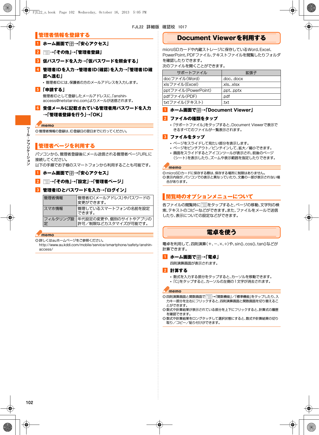 102aホーム画面で →「安心アクセス」b→「その他」→「管理者登録」c仮パスワードを入力→「仮パスワードを照会する」d管理者IDを入力→管理者ID（確認）を入力→「管理者ID確認へ進む」•管理者IDには、保護者の方のメールアドレスを入力します。e「申請する」管理者IDとして登録したメールアドレスに、「anshin-access@netstar-inc.com」よりメールが送信されます。f受信メールに記載されている管理者用パスワードを入力→「管理者登録を行う」→「OK」◎ 管理者情報の登録は、ID登録日の翌日までに行ってください。パソコンから、管理者登録後にメール送信される管理者ページURLに接続してください。以下の手順でお子様のスマートフォンから利用することも可能です。aホーム画面で →「安心アクセス」b→「その他」→「設定」→「管理者ページ」c管理者IDとパスワードを入力→「ログイン」◎ 詳しくはauホームページをご参照ください。http://www.au.kddi.com/mobile/service/smartphone/safety/anshin-access/Document Viewerを利用するmicroSDカードや内蔵ストレージに保存しているWord、Excel、PowerPoint、PDFファイル、テキストファイルを閲覧したりフォルダを確認したりできます。次のファイルを開くことができます。aホーム画面で →「Document Viewer」bファイルの種類をタップ•「サポートファイル」をタップすると、Document Viewerで表示できるすべてのファイルが一覧表示されます。cファイルをタップ•ページをスライドして見たい部分を表示します。•ページをピンチアウト／ピンチインして、拡大／縮小できます。•画面をスライドするとアイコンツールが表示され、前後のページ（シート）を表示したり、ズームや表示範囲を指定したりできます。◎ microSDカードに保存する際は、保存する場所に制限はありません。◎ 表示内容が、パソコンでの表示と異なっていたり、文書の一部が表示されない場合があります。各ファイルの閲覧時に をタップすると、ページの移動、文字列の検索、テキストのコピーなどができます。また、ファイルをメールで送信したり、表示についての設定などができます。電卓を使う電卓を利用して、四則演算（＋、−、×、÷）や、sin()、cos()、tan()などが計算できます。aホーム画面で →「電卓」四則演算画面が表示されます。b計算する•数式を入力する部分をタップすると、カーソルを移動できます。•「C」をタップすると、カーソルの左側の1文字が消去されます。◎ 四則演算画面と関数画面で →「関数機能」／「標準機能」をタップしたり、入力キー部分を左右にフリックすると、四則演算画面と関数画面を切り替えることができます。◎ 数式や計算結果が表示されている部分を上下にフリックすると、計算式の履歴を確認できます。◎ 数式や計算結果をロングタッチして選択状態にすると、数式や計算結果の切り取り／コピー／貼り付けができます。管理者情報を登録する管理者ページを利用する管理者情報 管理者ID（メールアドレス）やパスワードの変更ができます。スマホ情報 管理しているスマートフォンの名前を設定できます。フィルタリング設定年代設定の変更や、個別のサイトやアプリの許可／制限などカスタマイズが可能です。サポートファイル 拡張子docファイル（Word） .doc、.docxxlsファイル（Excel） .xls、.xlsxpptファイル（PowerPoint） .ppt、.pptxpdfファイル（PDF） .pdftxtファイル（テキスト） .txt閲覧時のオプションメニューについてFJL22_s.book  Page 102  Wednesday, October 16, 2013  5:05 PMFJL22　詳細版　確認校　1017