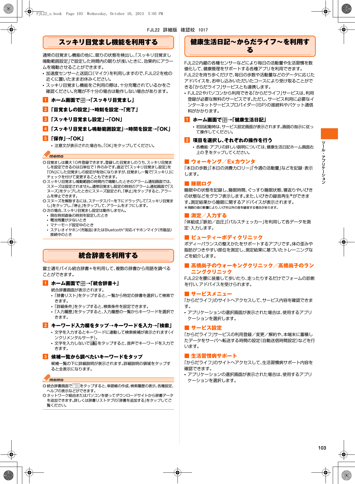 103スッキリ目覚まし機能を利用する通常の目覚まし機能の他に、眠りの状態を検出し、「スッキリ目覚まし鳴動範囲設定」で設定した時間内の眠りが浅いときに、効果的にアラームを鳴動させることができます。•加速度センサーと送話口（マイク）を利用しますので、FJL22を枕の近くに置いたままお休みください。•スッキリ目覚まし機能をご利用の際は、十分充電されているかをご確認ください。充電が不十分の場合は動作しない場合があります。aホーム画面で →「スッキリ目覚まし」b「目覚ましの設定」→時刻を設定→「完了」c「スッキリ目覚まし設定」→「ON」d「スッキリ目覚まし鳴動範囲設定」→時間を設定→「OK」e「保存」→「OK」•注意文が表示された場合も、「OK」をタップしてください。◎ 目覚ましは最大10件登録できます。登録した目覚ましのうち、スッキリ目覚ましを設定できるのは日単位で1件のみです。直近で「スッキリ目覚まし設定」を「ON」にした目覚ましの設定が有効になりますが、目覚まし一覧で「スッキリ」にチェックを付けて変更することもできます。◎ スッキリ目覚まし鳴動範囲の時間内で鳴動したときのアラーム通知画面では、スヌーズは設定されません。通常目覚まし設定の時刻のアラーム通知画面で「スヌーズ」をタップしたときにスヌーズ設定され、「停止」をタップすると、アラームを停止できます。◎ スヌーズを解除するには、ステータスバーを下にドラッグして「スッキリ目覚まし」をタップし、「停止」をタップして、アラームをオフにします。◎ 次の場合、スッキリ目覚まし設定は動作しません。•現在時刻直後の時刻を設定したとき•電池残量が少ないとき•マナーモード設定中のとき•ステレオイヤホン（市販品）またはBluetooth®対応イヤホンマイク（市販品）接続中のとき統合辞書を利用する富士通モバイル統合辞書+を利用して、複数の辞書から用語を調べることができます。aホーム画面で →「統合辞書+」統合辞書画面が表示されます。•「辞書リスト」をタップすると、一覧から特定の辞書を選択して検索できます。•「詳細条件」をタップすると、検索条件を設定できます。•「入力履歴」をタップすると、入力履歴の一覧からキーワードを選択できます。bキーワード入力欄をタップ→キーワードを入力→「検索」•文字を入力するとキーワードに連動して検索候補が表示されます（インクリメンタルサーチ）。•文字を入力しないで をタップすると、音声でキーワードを入力できます。c候補一覧から調べたいキーワードをタップ候補一覧の下に詳細説明が表示されます。詳細説明の領域をタップすると全表示になります。◎ 統合辞書画面で をタップすると、単語帳の作成、検索履歴の表示、各種設定、ヘルプの表示などができます。◎ ネットワーク経由またはパソコンを使ってダウンロードサイトから辞書データを追加できます。詳しくは辞書リストタブの「辞書を追加する」をタップしてご覧ください。健康生活日記∼からだライフ∼を利用するFJL22内蔵の各種センサーなどにより毎日の活動量や生活習慣を数値化して、健康管理をサポートする各種アプリを利用できます。FJL22を持ち歩くだけで、毎日の歩数や活動量などのデータに応じたアドバイスを、お申し込みいただいたコースにより受け取ることができる「からだライフ」サービスとも連携します。•FJL22やパソコンから利用できる「からだライフ」サービスは、利用登録が必要な無料のサービスです。ただし、サービス利用に必要なインターネットサービスプロバイダー（ISP）の接続料やパケット通信料がかかります。aホーム画面で →「健康生活日記」•初回起動時は、サービス設定画面が表示されます。画面の指示に従って操作してください。b項目を選択し、それぞれの操作を行う•各機能・アプリの詳しい説明については、健康生活日記ホーム画面右上の をタップしてください。■ ウォーキング／Exカウンタ「本日の歩数」「本日の消費カロリー」「今週の活動量」などを記録・表示します。■ 睡眠ログ睡眠中の状態を記録し、睡眠時間、ぐっすり睡眠状態、寝返りやいびきの状態などをグラフ表示します。また、いびきの録音再生※ができます。測定結果から睡眠に関するアドバイスが表示されます。※ 周囲の音の影響により、いびき以外の音を録音する場合があります。■ 測定／入力する「体組成」「脈拍／血圧」「パルスチェッカー」を利用して各データを測定・入力します。■ ビューティーボディクリニックボディーバランスの整えかたをサポートするアプリです。体の歪みや脂肪がつきやすい部位を測定し、測定結果に基づいたトレーニングなどを紹介します。■ 高橋尚子のウォーキングクリニック／高橋尚子のランニングクリニックFJL22を腰に装着して歩いたり、走ったりするだけでフォームの診断を行い、アドバイスを受けられます。■ サービスメニュー「からだライフ」のサイトへアクセスして、サービス内容を確認できます。•アプリケーションの選択画面が表示された場合は、使用するアプリケーションを選択します。■ サービス設定「からだライフ」サービスの利用登録／変更／解約や、本端末に蓄積したデータをサーバへ転送する時間の設定（自動送信時間設定）などを行います。■ 生活習慣病サポート「からだライフ」のサイトへアクセスして、生活習慣病サポート内容を確認できます。•アプリケーションの選択画面が表示された場合は、使用するアプリケーションを選択します。FJL22_s.book  Page 103  Wednesday, October 16, 2013  5:05 PMFJL22　詳細版　確認校　1017