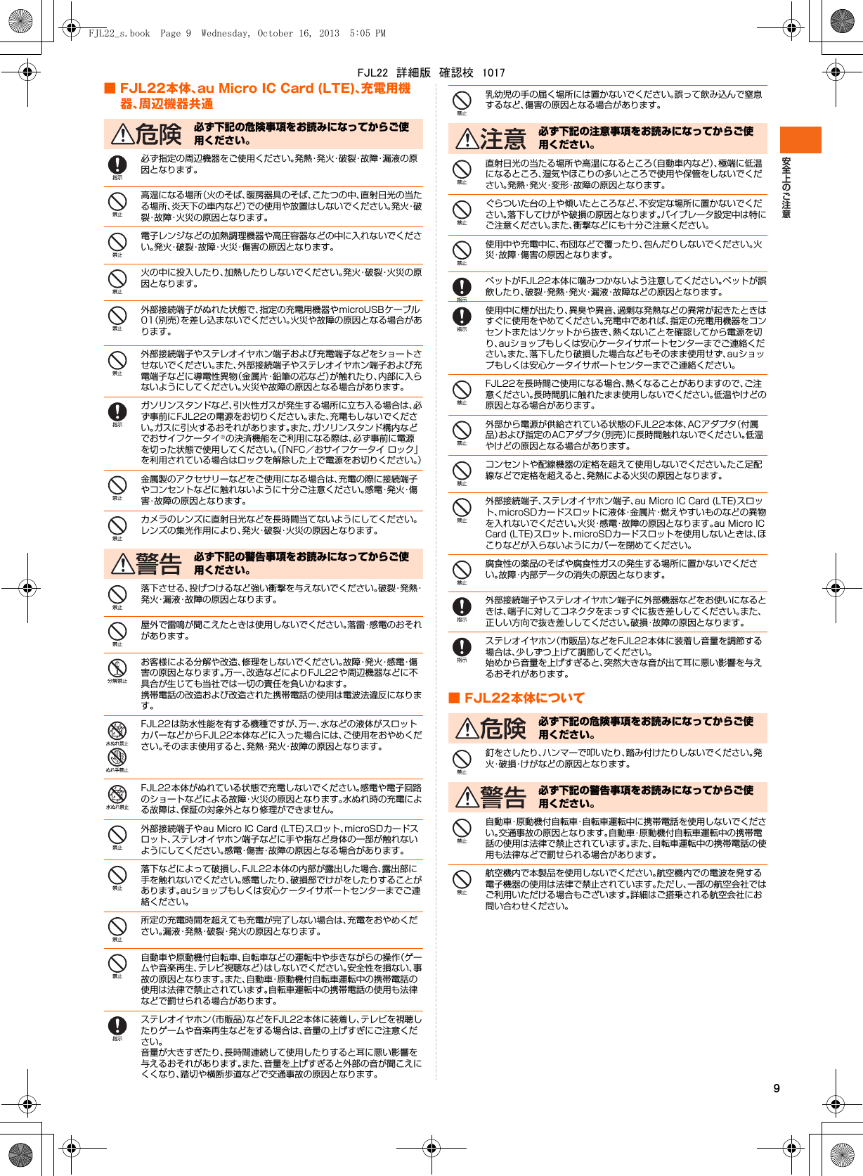 9■ FJL22本体、au Micro IC Card (LTE)、充電用機器、周辺機器共通必ず指定の周辺機器をご使用ください。発熱・発火・破裂・故障・漏液の原因となります。高温になる場所（火のそば、暖房器具のそば、こたつの中、直射日光の当たる場所、炎天下の車内など）での使用や放置はしないでください。発 火・破裂・故障・火災の原因となります。電子レンジなどの加熱調理機器や高圧容器などの中に入れないでください。発火・破裂・故障・火災・傷害の原因となります。火の中に投入したり、加熱したりしないでください。発火・破裂・火災の原因となります。外部接続端子がぬれた状態で、指定の充電用機器やmicroUSBケーブル01（別売）を差し込まないでください。火災や故障の原因となる場合があります。外部接続端子やステレオイヤホン端子および充電端子などをショートさせないでください。また、外部接続端子やステレオイヤホン端子および充電端子などに導電性異物（金属片・鉛筆の芯など）が触れたり、内部に入らないようにしてください。火災や故障の原因となる場合があります。ガソリンスタンドなど、引火性ガスが発生する場所に立ち入る場合は、必ず事前にFJL22の電源をお切りください。また、充電もしないでください。ガスに引火するおそれがあります。また、ガソリンスタンド構内などでおサイフケータイ®の決済機能をご利用になる際は、必ず事前に電源を切った状態で使用してください。（「NFC／おサイフケータイ ロック」を利用されている場合はロックを解除した上で電源をお切りください。）金属製のアクセサリーなどをご使用になる場合は、充電の際に接続端子やコンセントなどに触れないように十分ご注意ください。感 電・発 火・傷害・故障の原因となります。カメラのレンズに直射日光などを長時間当てないようにしてください。レンズの集光作用により、発火・破裂・火災の原因となります。落下させる、投げつけるなど強い衝撃を与えないでください。破 裂・発 熱・発火・漏液・故障の原因となります。屋外で雷鳴が聞こえたときは使用しないでください。落雷・感電のおそれがあります。お客様による分解や改造、修理をしないでください。故 障・発 火・感 電・傷害の原因となります。万一、改造などによりFJL22や周辺機器などに不具合が生じても当社では一切の責任を負いかねます。携帯電話の改造および改造された携帯電話の使用は電波法違反になります。FJL22は防水性能を有する機種ですが、万一、水などの液体がスロットカバーなどからFJL22本体などに入った場合には、ご使用をおやめください。そのまま使用すると、発熱・発火・故障の原因となります。FJL22本体がぬれている状態で充電しないでください。感電や電子回路のショートなどによる故障・火災の原因となります。水ぬれ時の充電による故障は、保証の対象外となり修理ができません。外部接続端子やau Micro IC Card (LTE)スロット、microSDカードスロット、ステレオイヤホン端子などに手や指など身体の一部が触れないようにしてください。感電・傷害・故障の原因となる場合があります。落下などによって破損し、FJL22本体の内部が露出した場合、露出部に手を触れないでください。感電したり、破損部でけがをしたりすることがあります。auショップもしくは安心ケータイサポートセンターまでご連絡ください。所定の充電時間を超えても充電が完了しない場合は、充電をおやめください。漏液・発熱・破裂・発火の原因となります。自動車や原動機付自転車、自転車などの運転中や歩きながらの操作（ゲームや音楽再生、テレビ視聴など）はしないでください。安全性を損ない、事故の原因となります。また、自動車・原動機付自転車運転中の携帯電話の使用は法律で禁止されています。自転車運転中の携帯電話の使用も法律などで罰せられる場合があります。ステレオイヤホン（市販品）などをFJL22本体に装着し、テレビを視聴したりゲームや音楽再生などをする場合は、音量の上げすぎにご注意ください。音量が大きすぎたり、長時間連続して使用したりすると耳に悪い影響を与えるおそれがあります。また、音量を上げすぎると外部の音が聞こえにくくなり、踏切や横断歩道などで交通事故の原因となります。乳幼児の手の届く場所には置かないでください。誤って飲み込んで窒息するなど、傷害の原因となる場合があります。直射日光の当たる場所や高温になるところ（自動車内など）、極端に低温になるところ、湿気やほこりの多いところで使用や保管をしないでください。発熱・発火・変形・故障の原因となります。ぐらついた台の上や傾いたところなど、不安定な場所に置かないでください。落下してけがや破損の原因となります。バイブレータ設定中は特にご注意ください。また、衝撃などにも十分ご注意ください。使用中や充電中に、布団などで覆ったり、包んだりしないでください。火災・故障・傷害の原因となります。ペットがFJL22本体に噛みつかないよう注意してください。ペットが誤飲したり、破裂・発熱・発火・漏液・故障などの原因となります。使用中に煙が出たり、異臭や異音、過剰な発熱などの異常が起きたときはすぐに使用をやめてください。充電中であれば、指定の充電用機器をコンセントまたはソケットから抜き、熱くないことを確認してから電源を切り、auショップもしくは安心ケータイサポートセンターまでご連絡ください。また、落下したり破損した場合などもそのまま使用せず、auショップもしくは安心ケータイサポートセンターまでご連絡ください。FJL22を長時間ご使用になる場合、熱くなることがありますので、ご注意ください。長時間肌に触れたまま使用しないでください。低温やけどの原因となる場合があります。外部から電源が供給されている状態のFJL22本体、ACアダプタ（付属品）および指定のACアダプタ（別売）に長時間触れないでください。低温やけどの原因となる場合があります。コンセントや配線機器の定格を超えて使用しないでください。たこ足配線などで定格を超えると、発熱による火災の原因となります。外部接続端子、ステレオイヤホン端子、au Micro IC Card (LTE)スロット、microSDカードスロットに液体・金属片・燃えやすいものなどの異物を入れないでください。火災・感電・故障の原因となります。au Micro IC Card (LTE)スロット、microSDカードスロットを使用しないときは、ほこりなどが入らないようにカバーを閉めてください。腐食性の薬品のそばや腐食性ガスの発生する場所に置かないでください。故障・内部データの消失の原因となります。外部接続端子やステレオイヤホン端子に外部機器などをお使いになるときは、端子に対してコネクタをまっすぐに抜き差ししてください。また、正しい方向で抜き差ししてください。破損・故障の原因となります。ステレオイヤホン（市販品）などをFJL22本体に装着し音量を調節する場合は、少しずつ上げて調節してください。始めから音量を上げすぎると、突然大きな音が出て耳に悪い影響を与えるおそれがあります。■ FJL22本体について釘をさしたり、ハンマーで叩いたり、踏み付けたりしないでください。発火・破損・けがなどの原因となります。自動車・原動機付自転車・自転車運転中に携帯電話を使用しないでください。交通事故の原因となります。自動車・原動機付自転車運転中の携帯電話の使用は法律で禁止されています。また、自転車運転中の携帯電話の使用も法律などで罰せられる場合があります。航空機内で本製品を使用しないでください。航空機内での電波を発する電子機器の使用は法律で禁止されています。ただし、一部の航空会社ではご利用いただける場合もございます。詳細はご搭乗される航空会社にお問い合わせください。必ず下記の危険事項をお読みになってからご使用ください。必ず下記の警告事項をお読みになってからご使用ください。必ず下記の注意事項をお読みになってからご使用ください。必ず下記の危険事項をお読みになってからご使用ください。必ず下記の警告事項をお読みになってからご使用ください。FJL22_s.book  Page 9  Wednesday, October 16, 2013  5:05 PMFJL22　詳細版　確認校　1017