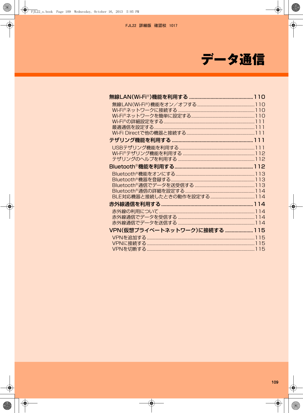 109データ通信無線LAN（Wi-Fi®）機能を利用する ................................................110無線LAN（Wi-Fi®）機能をオン／オフする ................................................110Wi-Fi®ネットワークに接続する ................................................................110Wi-Fi®ネットワークを簡単に設定する.....................................................110Wi-Fi®の詳細設定をする............................................................................111最適通信を設定する....................................................................................111Wi-Fi Directで他の機器と接続する.........................................................111テザリング機能を利用する .............................................................111USBテザリング機能を利用する...............................................................111Wi-Fi®テザリング機能を利用する ............................................................112テザリングのヘルプを利用する ................................................................112Bluetooth®機能を利用する...........................................................112Bluetooth®機能をオンにする..................................................................113Bluetooth®機器を登録する......................................................................113Bluetooth®通信でデータを送受信する ..................................................113Bluetooth®通信の詳細を設定する ..........................................................114BLE対応機器と接続したときの動作を設定する.....................................114赤外線通信を利用する .....................................................................114赤外線の利用について................................................................................114赤外線通信でデータを受信する ................................................................114赤外線通信でデータを送信する ................................................................114VPN（仮想プライベートネットワーク）に接続する .....................115VPNを追加する ..........................................................................................115VPNに接続する ..........................................................................................115VPNを切断する ..........................................................................................115FJL22_s.book  Page 109  Wednesday, October 16, 2013  5:05 PMFJL22　詳細版　確認校　1017