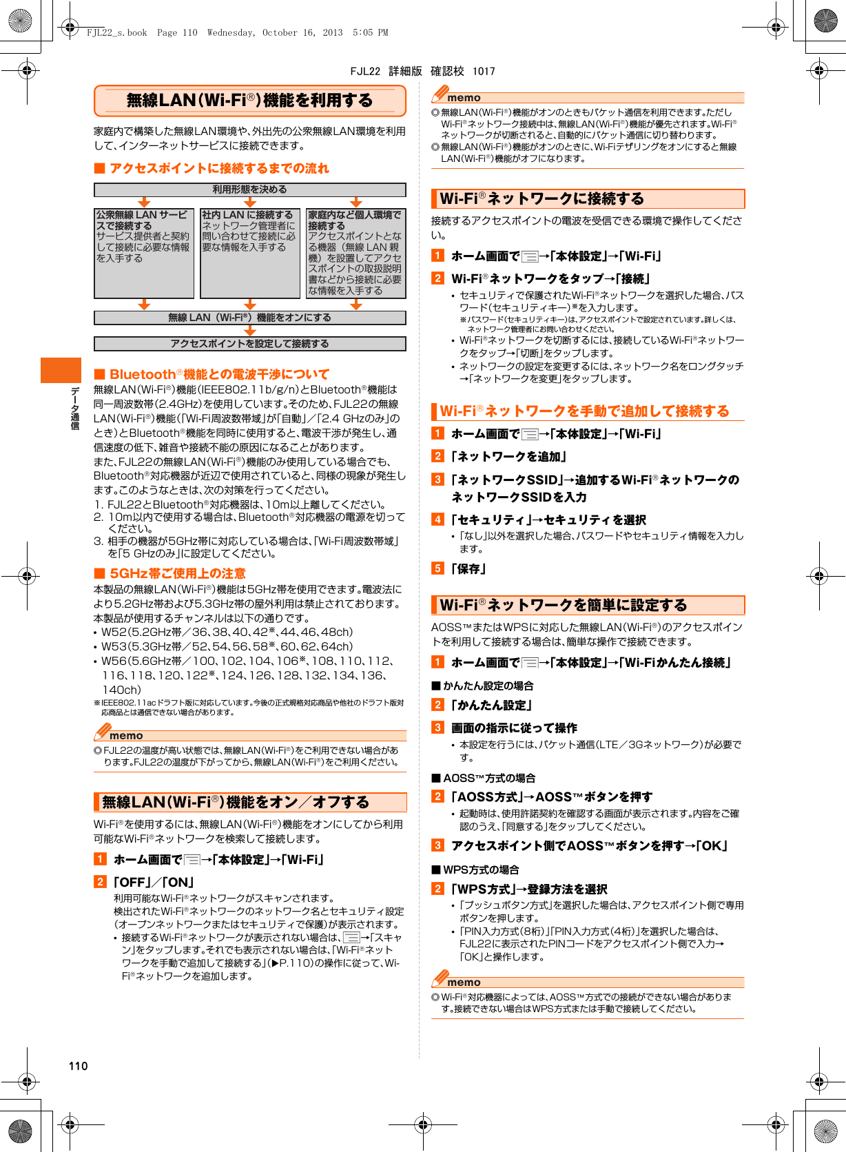 110無線LAN（Wi-Fi®）機能を利用する家庭内で構築した無線LAN環境や、外出先の公衆無線LAN環境を利用して、インターネットサービスに接続できます。■ アクセスポイントに接続するまでの流れ■ Bluetooth®機能との電波干渉について無線LAN（Wi-Fi®）機能（IEEE802.11b/g/n）とBluetooth®機能は同一周波数帯（2.4GHz）を使用しています。そのため、FJL22の無線LAN（Wi-Fi®）機能（「Wi-Fi周波数帯域」が「自動」／「2.4 GHzのみ」のとき）とBluetooth®機能を同時に使用すると、電波干渉が発生し、通信速度の低下、雑音や接続不能の原因になることがあります。また、FJL22の無線LAN（Wi-Fi®）機能のみ使用している場合でも、Bluetooth®対応機器が近辺で使用されていると、同様の現象が発生します。このようなときは、次の対策を行ってください。1. FJL22とBluetooth®対応機器は、10m以上離してください。2. 10m以内で使用する場合は、Bluetooth®対応機器の電源を切ってください。3. 相手の機器が5GHz帯に対応している場合は、「Wi-Fi周波数帯域」を「5 GHzのみ」に設定してください。■ 5GHz帯ご使用上の注意本製品の無線LAN（Wi-Fi®）機能は5GHz帯を使用できます。電波法により5.2GHz帯および5.3GHz帯の屋外利用は禁止されております。本製品が使用するチャンネルは以下の通りです。•W52（5.2GHz帯／36、38、40、42※、44、46、48ch）•W53（5.3GHz帯／52、54、56、58※、60、62、64ch）•W56（5.6GHz帯／100、102、104、106※、108、110、112、116、118、120、122※、124、126、128、132、134、136、140ch）※ IEEE802.11acドラフト版に対応しています。今後の正式規格対応商品や他社のドラフト版対応商品とは通信できない場合があります。◎ FJL22の温度が高い状態では、無線LAN（Wi-Fi®）をご利用できない場合があります。FJL22の温度が下がってから、無線LAN（Wi-Fi®）をご利用ください。Wi-Fi®を使用するには、無線LAN（Wi-Fi®）機能をオンにしてから利用可能なWi-Fi®ネットワークを検索して接続します。aホーム画面で →「本体設定」→「Wi-Fi」b「OFF」／「ON」利用可能なWi-Fi®ネットワークがスキャンされます。検出されたWi-Fi®ネットワークのネットワーク名とセキュリティ設定（オープンネットワークまたはセキュリティで保護）が表示されます。•接続するWi-Fi®ネットワークが表示されない場合は、 →「スキャン」をタップします。それでも表示されない場合は、「Wi-Fi®ネットワークを手動で追加して接続する」（XP.110）の操作に従って、Wi-Fi®ネットワークを追加します。◎無線LAN（Wi-Fi®）機能がオンのときもパケット通信を利用できます。ただしWi-Fi®ネットワーク接続中は、無線LAN（Wi-Fi®）機能が優先されます。Wi-Fi®ネットワークが切断されると、自動的にパケット通信に切り替わります。◎無線LAN（Wi-Fi®）機能がオンのときに、Wi-Fiテザリングをオンにすると無線LAN（Wi-Fi®）機能がオフになります。接続するアクセスポイントの電波を受信できる環境で操作してください。aホーム画面で →「本体設定」→「Wi-Fi」bWi-Fi®ネットワークをタップ→「接続」•セキュリティで保護されたWi-Fi®ネットワークを選択した場合、パスワード（セキュリティキー）※を入力します。※ パスワード（セキュリティキー）は、アクセスポイントで設定されています。詳しくは、ネットワーク管理者にお問い合わせください。•Wi-Fi®ネットワークを切断するには、接続しているWi-Fi®ネットワークをタップ→「切断」をタップします。•ネットワークの設定を変更するには、ネットワーク名をロングタッチ→「ネットワークを変更」をタップします。aホーム画面で →「本体設定」→「Wi-Fi」b「ネットワークを追加」c「ネットワークSSID」→追加するWi-Fi®ネットワークのネットワークSSIDを入力d「セキュリティ」→セキュリティを選択•「なし」以外を選択した場合、パスワードやセキュリティ情報を入力します。e「保存」AOSS™またはWPSに対応した無線LAN（Wi-Fi®）のアクセスポイントを利用して接続する場合は、簡単な操作で接続できます。aホーム画面で →「本体設定」→「Wi-Fiかんたん接続」■ かんたん設定の場合b「かんたん設定」c画面の指示に従って操作•本設定を行うには、パケット通信（LTE／3Gネットワーク）が必要です。■ AOSS™方式の場合b「AOSS方式」→AOSS™ボタンを押す•起動時は、使用許諾契約を確認する画面が表示されます。内容をご確認のうえ、「同意する」をタップしてください。cアクセスポイント側でAOSS™ボタンを押す→「OK」■ WPS方式の場合b「WPS方式」→登録方法を選択•「プッシュボタン方式」を選択した場合は、アクセスポイント側で専用ボタンを押します。•「PIN入力方式（8桁）」「PIN入力方式（4桁）」を選択した場合は、FJL22に表示されたPINコードをアクセスポイント側で入力→「OK」と操作します。◎Wi-Fi®対応機器によっては、AOSS™方式での接続ができない場合があります。接続できない場合はWPS方式または手動で接続してください。無線LAN（Wi-Fi®）機能をオン／オフする利用形態を決める無線 LAN（Wi-Fi®）機能をオンにするアクセスポイントを設定して接続する公衆無線 LAN サービスで接続するサービス提供者と契約して接続に必要な情報を入手する家庭内など個人環境で接続するアクセスポイントとなる機器（無線 LAN 親機）を設置してアクセスポイントの取扱説明書などから接続に必要な情報を入手する社内 LAN に接続するネットワーク管理者に問い合わせて接続に必要な情報を入手するWi-Fi®ネットワークに接続するWi-Fi®ネットワークを手動で追加して接続するWi-Fi®ネットワークを簡単に設定するFJL22_s.book  Page 110  Wednesday, October 16, 2013  5:05 PMFJL22　詳細版　確認校　1017