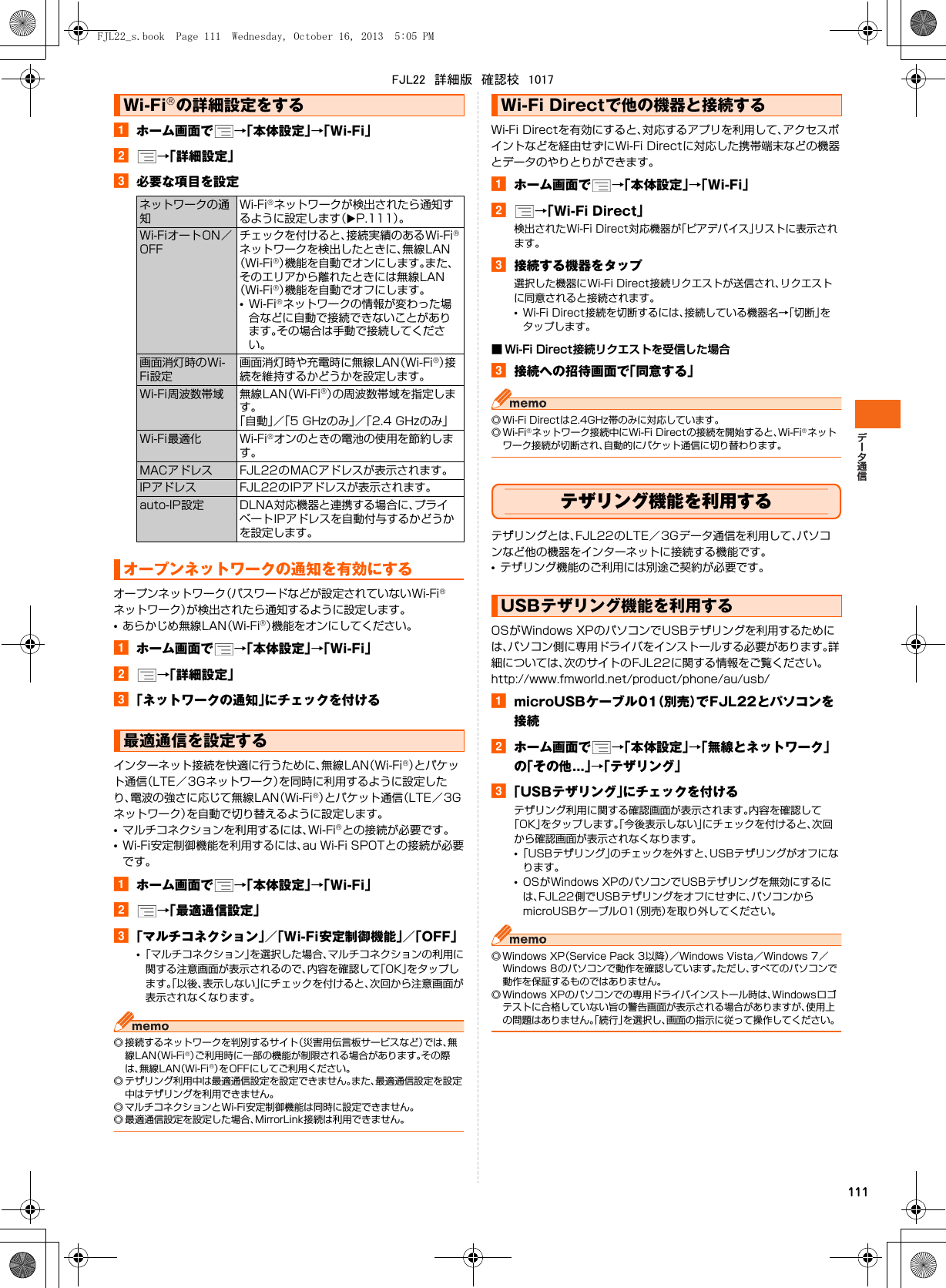 111aホーム画面で →「本体設定」→「Wi-Fi」b→「詳細設定」c必要な項目を設定オープンネットワーク（パスワードなどが設定されていないWi-Fi®ネットワーク）が検出されたら通知するように設定します。•あらかじめ無線LAN（Wi-Fi®）機能をオンにしてください。aホーム画面で →「本体設定」→「Wi-Fi」b→「詳細設定」c「ネットワークの通知」にチェックを付けるインターネット接続を快適に行うために、無線LAN（Wi-Fi®）とパケット通信（LTE／3Gネットワーク）を同時に利用するように設定したり、電波の強さに応じて無線LAN（Wi-Fi®）とパケット通信（LTE／3Gネットワーク）を自動で切り替えるように設定します。•マルチコネクションを利用するには、Wi-Fi®との接続が必要です。•Wi-Fi安定制御機能を利用するには、au Wi-Fi SPOTとの接続が必要です。aホーム画面で →「本体設定」→「Wi-Fi」b→「最適通信設定」c「マルチコネクション」／「Wi-Fi安定制御機能」／「OFF」•「マルチコネクション」を選択した場合、マルチコネクションの利用に関する注意画面が表示されるので、内容を確認して「OK」をタップします。「以後、表示しない」にチェックを付けると、次回から注意画面が表示されなくなります。◎ 接続するネットワークを判別するサイト（災害用伝言板サービスなど）では、無線LAN（Wi-Fi®）ご利用時に一部の機能が制限される場合があります。その際は、無線LAN（Wi-Fi®）をOFFにしてご利用ください。◎ テザリング利用中は最適通信設定を設定できません。また、最適通信設定を設定中はテザリングを利用できません。◎ マルチコネクションとWi-Fi安定制御機能は同時に設定できません。◎ 最適通信設定を設定した場合、MirrorLink接続は利用できません。Wi-Fi Directを有効にすると、対応するアプリを利用して、アクセスポイントなどを経由せずにWi-Fi Directに対応した携帯端末などの機器とデータのやりとりができます。aホーム画面で →「本体設定」→「Wi-Fi」b→「Wi-Fi Direct」検出されたWi-Fi Direct対応機器が「ピアデバイス」リストに表示されます。c接続する機器をタップ選択した機器にWi-Fi Direct接続リクエストが送信され、リクエストに同意されると接続されます。•Wi-Fi Direct接続を切断するには、接続している機器名→「切断」をタップします。■ Wi-Fi Direct接続リクエストを受信した場合c接続への招待画面で「同意する」◎ Wi-Fi Directは2.4GHz帯のみに対応しています。◎Wi-Fi®ネットワーク接続中にWi-Fi Directの接続を開始すると、Wi-Fi®ネットワーク接続が切断され、自動的にパケット通信に切り替わります。テザリング機能を利用するテザリングとは、FJL22のLTE／3Gデータ通信を利用して、パソコンなど他の機器をインターネットに接続する機能です。•テザリング機能のご利用には別途ご契約が必要です。OSがWindows XPのパソコンでUSBテザリングを利用するためには、パソコン側に専用ドライバをインストールする必要があります。詳細については、次のサイトのFJL22に関する情報をご覧ください。http://www.fmworld.net/product/phone/au/usb/amicroUSBケーブル01（別売）でFJL22とパソコンを接続bホーム画面で →「本体設定」→「無線とネットワーク」の「その他...」→「テザリング」c「USBテザリング」にチェックを付けるテザリング利用に関する確認画面が表示されます。内容を確認して「OK」をタップします。「今後表示しない」にチェックを付けると、次回から確認画面が表示されなくなります。•「USBテザリング」のチェックを外すと、USBテザリングがオフになります。•OSがWindows XPのパソコンでUSBテザリングを無効にするには、FJL22側でUSBテザリングをオフにせずに、パソコンからmicroUSBケーブル01（別売）を取り外してください。◎ Windows XP（Service Pack 3以降）／Windows Vista／Windows 7／Windows 8のパソコンで動作を確認しています。ただし、すべてのパソコンで動作を保証するものではありません。◎ Windows XPのパソコンでの専用ドライバインストール時は、Windowsロゴテストに合格していない旨の警告画面が表示される場合がありますが、使用上の問題はありません。「続行」を選択し、画面の指示に従って操作してください。Wi-Fi®の詳細設定をするネットワークの通知Wi-Fi®ネットワークが検出されたら通知するように設定します（XP.111）。Wi-FiオートON／OFFチェックを付けると、接続実績のあるWi-Fi®ネットワークを検出したときに、無線LAN（Wi-Fi®）機能を自動でオンにします。また、そのエリアから離れたときには無線LAN（Wi-Fi®）機能を自動でオフにします。•Wi-Fi®ネットワークの情報が変わった場合などに自動で接続できないことがあります。その場合は手動で接続してください。画面消灯時のWi-Fi設定画面消灯時や充電時に無線LAN（Wi-Fi®）接続を維持するかどうかを設定します。Wi-Fi周波数帯域 無線LAN（Wi-Fi®）の周波数帯域を指定します。「自動」／「5 GHzのみ」／「2.4 GHzのみ」Wi-Fi最適化 Wi-Fi®オンのときの電池の使用を節約します。MACアドレス FJL22のMACアドレスが表示されます。IPアドレス FJL22のIPアドレスが表示されます。auto-IP設定 DLNA対応機器と連携する場合に、プライベートIPアドレスを自動付与するかどうかを設定します。オープンネットワークの通知を有効にする最適通信を設定するWi-Fi Directで他の機器と接続するUSBテザリング機能を利用するFJL22_s.book  Page 111  Wednesday, October 16, 2013  5:05 PMFJL22　詳細版　確認校　1017