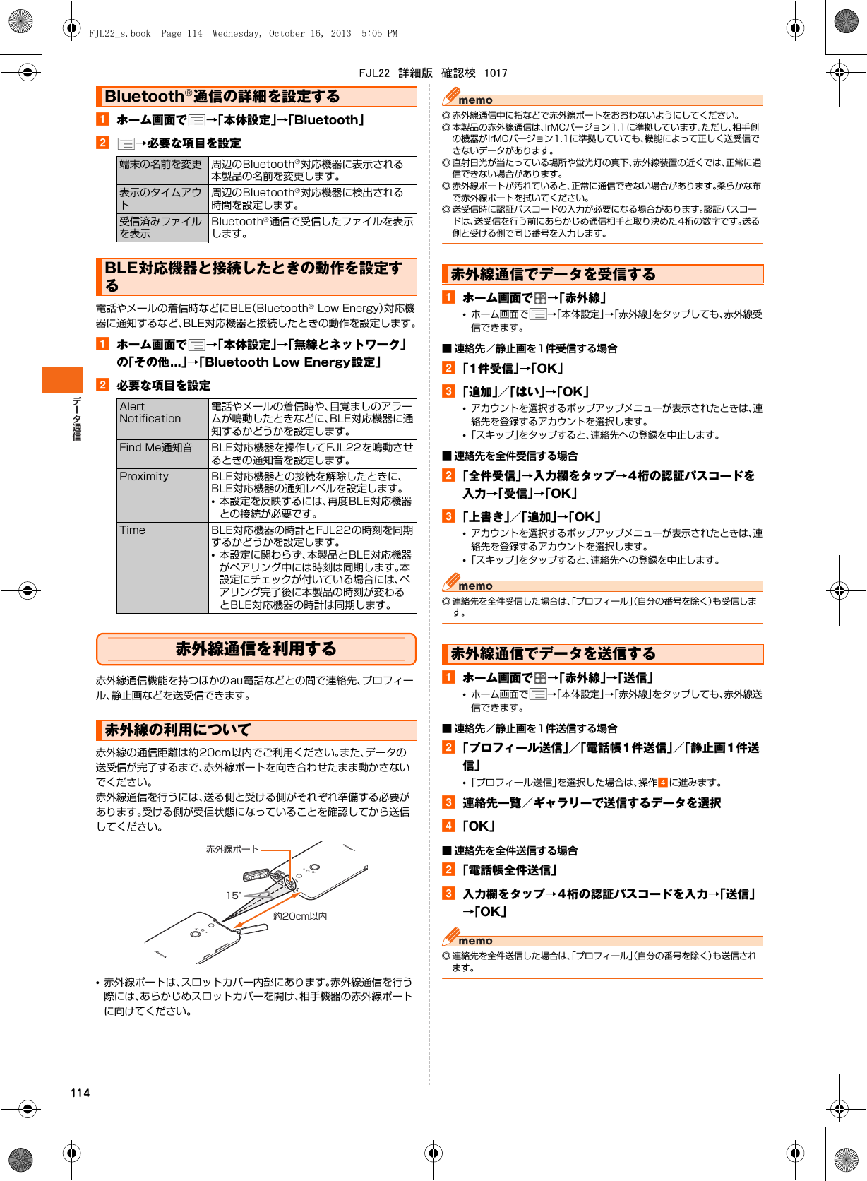 114aホーム画面で →「本体設定」→「Bluetooth」b→必要な項目を設定電話やメールの着信時などにBLE（Bluetooth® Low Energy）対応機器に通知するなど、BLE対応機器と接続したときの動作を設定します。aホーム画面で →「本体設定」→「無線とネットワーク」の「その他...」→「Bluetooth Low Energy設定」b必要な項目を設定赤外線通信を利用する赤外線通信機能を持つほかのau電話などとの間で連絡先、プロフィール、静止画などを送受信できます。赤外線の通信距離は約20cm以内でご利用ください。また、データの送受信が完了するまで、赤外線ポートを向き合わせたまま動かさないでください。赤外線通信を行うには、送る側と受ける側がそれぞれ準備する必要があります。受ける側が受信状態になっていることを確認してから送信してください。•赤外線ポートは、スロットカバー内部にあります。赤外線通信を行う際には、あらかじめスロットカバーを開け、相手機器の赤外線ポートに向けてください。◎ 赤外線通信中に指などで赤外線ポートをおおわないようにしてください。◎ 本製品の赤外線通信は、IrMCバージョン1.1に準拠しています。ただし、相手側の機器がIrMCバージョン1.1に準拠していても、機能によって正しく送受信できないデータがあります。◎ 直射日光が当たっている場所や蛍光灯の真下、赤外線装置の近くでは、正常に通信できない場合があります。◎ 赤外線ポートが汚れていると、正常に通信できない場合があります。柔らかな布で赤外線ポートを拭いてください。◎ 送受信時に認証パスコードの入力が必要になる場合があります。認証パスコードは、送受信を行う前にあらかじめ通信相手と取り決めた4桁の数字です。送る側と受ける側で同じ番号を入力します。aホーム画面で →「赤外線」•ホーム画面で →「本体設定」→「赤外線」をタップしても、赤外線受信できます。■ 連絡先／静止画を1件受信する場合b「1件受信」→「OK」c「追加」／「はい」→「OK」•アカウントを選択するポップアップメニューが表示されたときは、連絡先を登録するアカウントを選択します。•「スキップ」をタップすると、連絡先への登録を中止します。■ 連絡先を全件受信する場合b「全件受信」→入力欄をタップ→4桁の認証パスコードを入力→「受信」→「OK」c「上書き」／「追加」→「OK」•アカウントを選択するポップアップメニューが表示されたときは、連絡先を登録するアカウントを選択します。•「スキップ」をタップすると、連絡先への登録を中止します。◎ 連絡先を全件受信した場合は、「プロフィール」（自分の番号を除く）も受信します。aホーム画面で →「赤外線」→「送信」•ホーム画面で →「本体設定」→「赤外線」をタップしても、赤外線送信できます。■ 連絡先／静止画を1件送信する場合b「プロフィール送信」／「電話帳1件送信」／「静止画1件送信」•「プロフィール送信」を選択した場合は、操作dに進みます。c連絡先一覧／ギャラリーで送信するデータを選択d「OK」■ 連絡先を全件送信する場合b「電話帳全件送信」c入力欄をタップ→4桁の認証パスコードを入力→「送信」→「OK」◎ 連絡先を全件送信した場合は、「プロフィール」（自分の番号を除く）も送信されます。Bluetooth®通信の詳細を設定する端末の名前を変更 周辺のBluetooth®対応機器に表示される本製品の名前を変更します。表示のタイムアウト周辺のBluetooth®対応機器に検出される時間を設定します。受信済みファイルを表示Bluetooth®通信で受信したファイルを表示します。BLE対応機器と接続したときの動作を設定するAlert Notification電話やメールの着信時や、目覚ましのアラームが鳴動したときなどに、BLE対応機器に通知するかどうかを設定します。Find Me通知音 BLE対応機器を操作してFJL22を鳴動させるときの通知音を設定します。Proximity BLE対応機器との接続を解除したときに、BLE対応機器の通知レベルを設定します。•本設定を反映するには、再度BLE対応機器との接続が必要です。Time BLE対応機器の時計とFJL22の時刻を同期するかどうかを設定します。•本設定に関わらず、本製品とBLE対応機器がペアリング中には時刻は同期します。本設定にチェックが付いている場合には、ペアリング完了後に本製品の時刻が変わるとBLE対応機器の時計は同期します。赤外線の利用について赤外線ポート15°約20cm以内赤外線通信でデータを受信する赤外線通信でデータを送信するFJL22_s.book  Page 114  Wednesday, October 16, 2013  5:05 PMFJL22　詳細版　確認校　1017